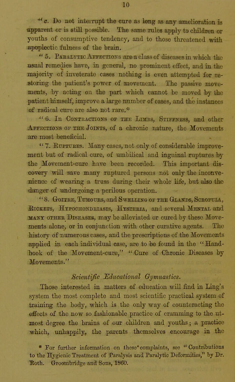 c. Do not iiitoirupt the cure as long as any amelioration is •apparent or is still possible. The same rules apply to children or youths of consumptive tendency, and to those threatened with apoplectic fulness of the brain. 5. Paealyxic Affections ai-e a class of diseases in which the usual remedies have, in general, no prominent effect, and in the majority of inveterate cases no tiling is even attempted for re- .storing the patient's poAver of movement. The passive move- ments, by acting on the part which cannot be moved by the patient himself, improve a large number of cases, and the instances of radical cure are also not rare.*-' 6. In Contractions of the Limbs, Stiffness, and other Affections of the Joints, of a chronic nature, the Movements are most beneficial. 7. Etjpxubbs. Many cases, not only of considerable improve- ment but of radical cure, of umbilical and inguinal ruptures by the Movement-cure have been recorded. This important dis- cov-ery ■will save many ruptiu'ed persons not only the inconve- nience of wearing a truss during their whole life, but also the danger of undergoing a perilous operation. 8. Gk>ii£E, TuMoims, and Swelling of the Glajtbs, Scbofttla, Pickets, Htpochondeiasis, Hystebia, and several Mental and 5I-ANT 0THEE_ DISEASES, may be alleviated or cured by these Move- ments alone, or in conjunction with other curative agents. The history of numerous cases, and the prescriptions of the Movements applied in each individual case, are to be found in the Hand- book of the Movement-cure, Cure of Chronic Diseases by Movements. Scientific Educational Gymnastics. Those interested in matters of education will find iu Ling's system the most complete and most scientific practical system of training the body, which is the only way of counteracting the effects of the now so fashionable practice of crammiug to the ut- most degree the brains of our children and youths; a practice which, unhappily, the parents themselves encourage in the * Tor further information on these*complaints, sec Contributions to the Hygienic Treatment of Paralysis and Paralytic Deformities, by Dr. Tloth. Groombridge and Sons, 1860.