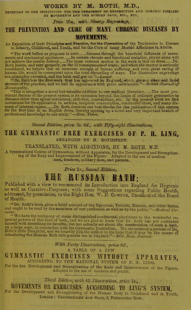 FHYSICIAM TO THB IWSTITUTION »'0R TMlt TSKATMBNT OB DKrORMITIKS AND CnaONIC BIBBASB8 BY MOVBUSNTS AND THB JlUSSilAN BATH, BTC, ETC. Price 10*, vtith Nineti/i Eiigrauingg, TDE PREITMIOX AND CUttE OF MAM CHfiflNIC DISEASES BY MOVEMENTS. An Exposition of their Principles and Practice, for the Correction of the Tendencies to Disease in Infancy, Childhood, and Youth, and for. the Cure of many IHorbid AlEeotiona ia Adults.  The work before ns proposes to care diseases through the beneficial influence of more- mcnts and mechanical appliances In certain chronic and functional maladies, physic alone will not achieve the results desired Tlie most rational section in the work is that on dress Dr. Soth insists, and very {yoperly, on the ill consequences of stays; and when the matter is seriously considered, wo believe that an immense amount of human suffering:, and even great saving of human life, would be consequent upon tho total discarding of stays. The illustrative engravings are admirably executed, and tho book well got up.—Lancet. •Dr, Eoth's is tie first work that has appeared, in England, which gives a clear and luoid. oeeount of the practice, and we hail its appearance with great satisfaction.—British Journal of Somteopathij. This is altogether a novel but yaluable addition to our medical literature The most pro- minent feature of the present system is its extension beyond the limits of ordinary gymnastics to diseases other than spmal curvatures, club-foot, contractions, etc. In the present work we find indications for its application in asthma, incipient consumption, contracted chest, and many dis- eases of internal organs Dr. Both deserves our best thanks for the publication of this system for the first time in an English dress, thereby opening up a novel and very important branch of professional knowledge to our study.—Boin. Times. Second Edition, price 2s. &d., ivith Fifty-eight lUitstrations, THE GYMNASTIC FREE EXERCISES OF P. H. LING, AEEANGED BY H. EOTHSTEIIT. TEANSLATED, WITH ADDITIONS, BY M. EOTH, M.D. A Systematized Course of Gymnastics, without Apparatus, for the Development and Strengthen- ing of the Body and Improvement of the Figure. Adapted to the use of medical men, teachers, military men, and parents.. Pn'oe 1*., Second, Edition^ THE RISSIA.^ BATH; Publislied with a view to recommend its Introduction into England for Hygienic as well as Cui-ative .Purposes; with some Suggestions regarding Public Health, addressed, by permission, to the Eight Hon. W. Co-wpeb, President of the Board of Health. Dr. Roth's hook gives a brief account of the Egyptian, Turkish, Enssian, and other Baths and ought to be read by the members of our profession as well as by the public.—JUe&caZ Ctr- cular.  We have the testimony of many disting:uishod continental physicians to the wonderful re- medial powers of this kind of bath, and we are glad to learn that Dr. Koth has not contented hmiself with describmg Us benefits, but has actually set about the construction of such a bath on a large scale, in connection with his Gymnastic Institution. We recommend a perusal of Dr' Koth s little Paniphlct, and wo heartily join tho author in his hope that it may be the means of mtroduemg the Eussian Bath into general use in Jingland.—iri/;. Horn. Journal. With Forty Illustrations, price 6d., A TABLE OF A FEW GYMNASTIC EXERCISES WITHOUT APPARATUS ACCORDING TO THE RATIONAL SYSTEM OF P. H. LING. ' For the due Development and Strengthening of the Body and Improvement of the Figure. Adapted to the use of teachers and pupils. Third Edition, with 42 Jllmiraiions, price Is., MOlTilMENTS OR EXERCISES ACCORDING T0 LING'S SYSTEM ior the Development and Strengthening of the Human Body in Childhood and in Youth. London : Groombkidge a:nd Sons, 5, Paternoster Row.