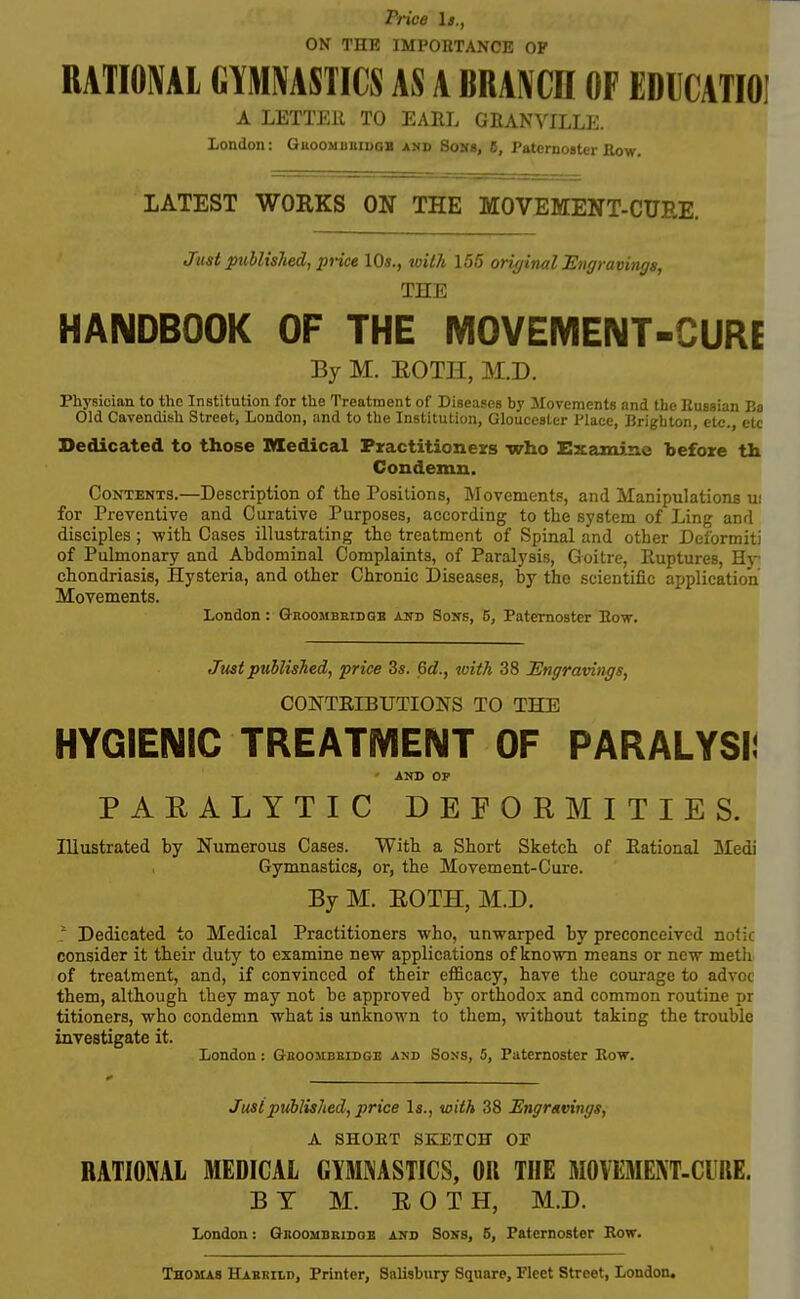 Price It., ON THE IMPORTANCE OF RATIONAL CYMMSTICS AS A BRAIN CH OF EDUCATIOI A LETTEll TO EARL GfiANVILLE. London: GuooMuniDGB and Sok«, 6, Paternoater Row. LATEST WORKS ON THE MOVEMENT-CUEE. Just published, price 10s., witJi 155 originalUngramngs, THE HANDBOOK OF THE MOVEMENT-CURE By M. BOTH, M.D. Physician to the Institution for the Treatment of Diseases by Jlovements and the Kussian Ba Old Cavendish Street, London, and to the Institution, Gloucester Place, Brighton, etc., etc Dedicated to those Medical Practitioneirs who Exami-ne before th Condemn. Contents.—Description of the Positions, Movements, and Manipulations u! for Preventive and Curative Purposes, according to the system of Ling and disciples; with Cases illustrating the treatment of Spinal and other Deformiti of Pulmonary and Abdominal Complaints, of Paralysis, Goitre, Ruptures, Hy chondriasis. Hysteria, and other Chronic Diseases, by the scientific aijplication Movements. London: Ghoombeidqb and Sons, 5, Paternoster Eow. Just puhlisTied, price 3s. Qd., with 38 Engravings, CONTRIBUTIONS TO THE HYGIENIC TREATMENT OF PARALYSI! AND OP PARALYTIC DEFORMITIES. Illustrated by Numerous Cases. With a Short Sketch of Rational Medi Gymnastics, or, the Movement-Cure. Bj M. EOTH, M.D. Dedicated to Medical Practitioners who, unwarped by preconceived nofic consider it their duty to examine new applications of known means or new meth of treatment, and, if convinced of their efficacy, have the courage to advoc them, although they may not be approved by orthodox and common routine pr titioners, who condemn what is unknown to them, without taking the trouble investigate it. London: Gbooubbidge and Sons, 5, Paternoster Kow. Just published, price Is., with 38 Engmvings, A SHOET SKETCH OF RATIONAL MEDICAL GlMi^ASTICS, OR THE MOVEMENT-CURE. B T M. EOTH, M.D. London: Gkoombhidoe and Sons, 6, Paternoster Row. Thomas Habbild, Printer, Salisbury Square, Fleet Street, London.