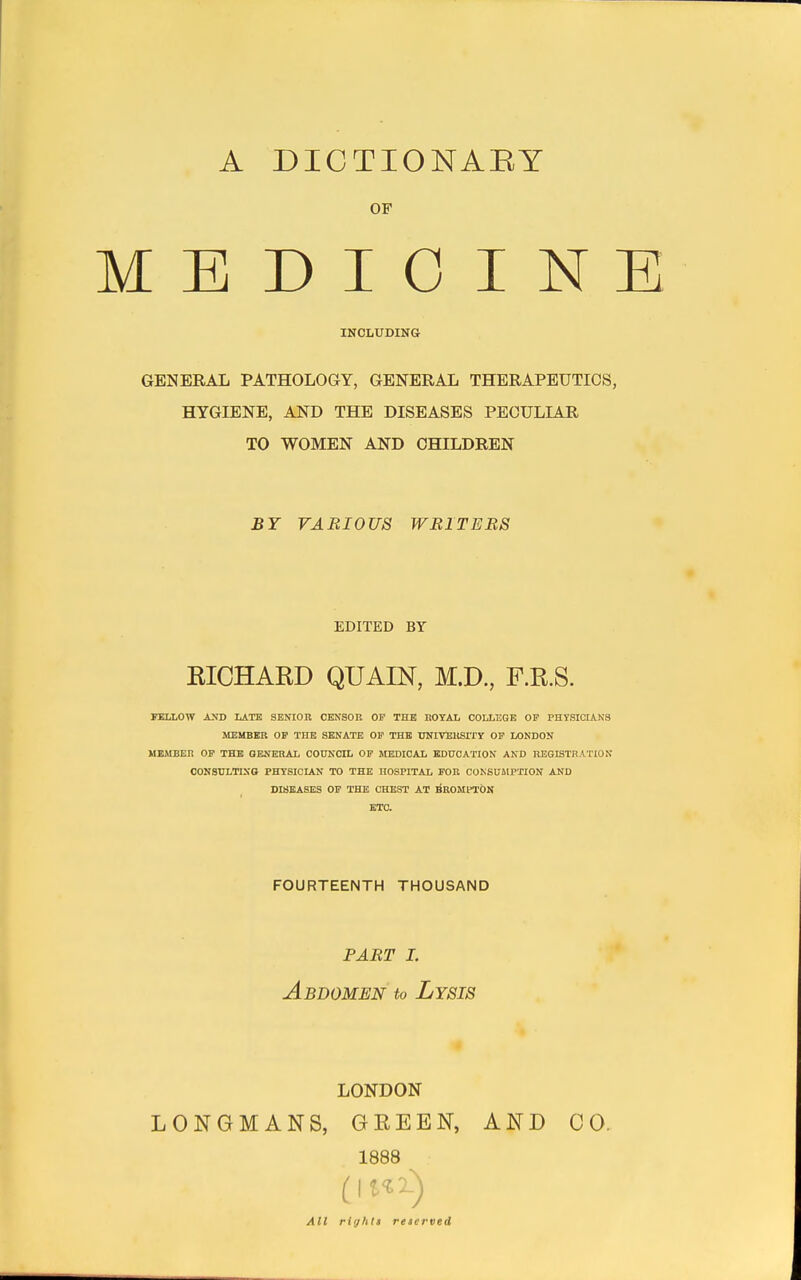 A DICTIONABY OF ME DIO IN' INCLUDING GENERAL PATHOLOGY, GENERAL THERAPEUTICS, HYGIENE, AND THE DISEASES PECULIAR TO WOMEN AND CHILDREN BY VARIOUS WRITERS EDITED BY RICHARD QUAIN, M.D., F.R.S. FELLOW AND LATE SENIOR CENSOR OF THE ROYAL COLLEGE OF PHYSICIANS MEMBER OF THE SENATE OF THE UNIVERSITY OF LONDON MEMBER OF THE GENERAL COUNCIL OF MEDICAL EDUCATION AND REGISTRATION CONSULTING PHYSICIAN TO THE HOSPITAL FOR CONSUMPTION AND DISEASES OF THE CHEST AT BROMPTON ETC. FOURTEENTH THOUSAND PART I. Abdomen to Lysis LONDON LONGMANS, GKEEN, AND 00. 1888 All right! reserved