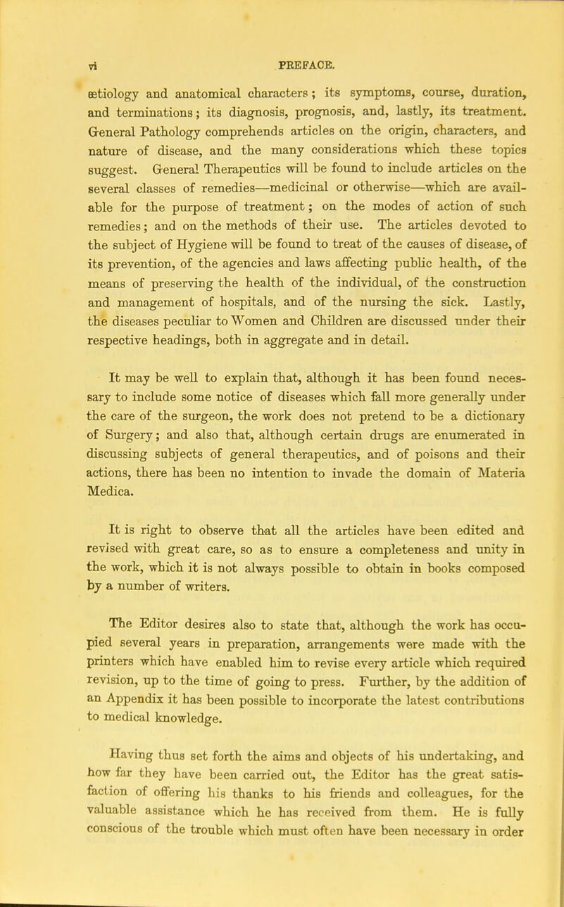 aetiology and anatomical characters; its symptoms, course, duration, and terminations; its diagnosis, prognosis, and, lastly, its treatment. General Pathology comprehends articles on the origin, characters, and nature of disease, and the many considerations which these topics suggest. General Therapeutics will be found to include articles on the several classes of remedies—medicinal or otherwise—which are avail- able for the purpose of treatment; on the modes of action of such remedies; and on the methods of their use. The articles devoted to the subject of Hygiene will be found to treat of the causes of disease, of its prevention, of the agencies and laws affecting public health, of the means of preserving the health of the individual, of the construction and management of hospitals, and of the nursing the sick. Lastly, the diseases peculiar to Women and Children are discussed under their respective headings, both in aggregate and in detail. It may be well to explain that, although it has been found neces- sary to include some notice of diseases which fall more generally under the care of the surgeon, the work does not pretend to be a dictionary of Surgery; and also that, although certain drugs are enumerated in discussing subjects of general therapeutics, and of poisons and their actions, there has been no intention to invade the domain of Materia Medica. It is right to observe that all the articles have been edited and revised with great care, so as to ensure a completeness and unity in the work, which it is not always possible to obtain in books composed by a number of writers. The Editor desires also to state that, although the work has occu- pied several years in preparation, arrangements were made with the printers which have enabled him to revise every article which required revision, up to the time of going to press. Further, by the addition of an Appendix it has been possible to incorporate the latest contributions to medical knowledge. Having thus set forth the aims and objects of his undertaking, and how far they have been carried out, the Editor has the great satis- faction of offering his thanks to his friends and colleagues, for the valuable assistance which he has received from them. He is fully conscious of the trouble which must often have been necessary in order