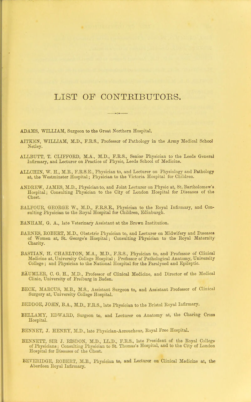 LIST OF CONTRIBUTORS. ADAMS, WILLIAM, Surgeon to the Great Northern Hospital. AITKEN, WILLIAM, M.D., F.E.S., Professor of Pathology in the Army Medical School Netley. ALLBUTT, T. CLIFFOED, M.A., M.D., F.E.S., Senior Physician to the Leeds General Infirmary, and Lecturer on Practice of Physic, Leeds School of Medicine. ALLCHIN, W. H., M.B., F.E.S.E., Physician to, and Lecturer on Physiology and Pathology at, the Westminster Hospital; Physician to the Victoria Hospital for Children. ANDBEW, JAMES, M.D., Physician to, and Joint Lecturer on Physic at, St. Bartholomew's Hospital; Consulting Physician to the City of London Hospital for Diseases of the Chest. BALFOUR, GEOEGE W., M.D., F.R.S.E., Physician to the Eoyal Infirmary, and Con- sulting Physician to the Eoyal Hospital for Children, Edinburgh. BANHAM, G. A., late Veterinary Assistant at the Brown Institution. BAENES, EOBEET, M.D., Obstetric Physician to, and Lecturer on Midwifery and Diseases of Women at, St. George's Hospital; Consulting Physician to the Eoyal Maternity Charity. BASTIAN, H. CHAELTON, M.A., M.D., F.E.S., Physician to, and Professor of Clinical Medicine at, University College Hospital; Professor of Pathological Anatomy, University College; and Physician to the National Hospital for the Paralysed and Epileptic. BAUMLEE, C. G. H., M.D., Professor of Clinical Medicine, and Director of the Medical Clinic, University of Freiburg in Baden. BECK, MAECUS, M.B., M.S., Assistant Surgeon to, and Assistant Professor of Clinical Surgery at, University College Hospital. BEDDOE, JOHN, B.A., M.D., F.E.S., late Physician to the Bristol Eoyal Infirmary. BELLAMY, EDWAED, Surgeon to, and Lecturer on Anatomy at, the Charing Cross Hospital. BENNET, J. HENRY, M.D., late Physician-Accoucheur, Eoyal Free Hospital. BENNETT, SIE J. EISDON, M.D., LL.D., F.E.S., late President of the Eoyal College of Physicians; Consulting Physician to St. Thomas's Hospital, and to the City of London Hospital for Diseases of the Chest. BEVERIDGE, EOBEET, M.B., Physician to, and Lecturer on Clinical Medicine at, the Aberdeen Royal Infirmary.