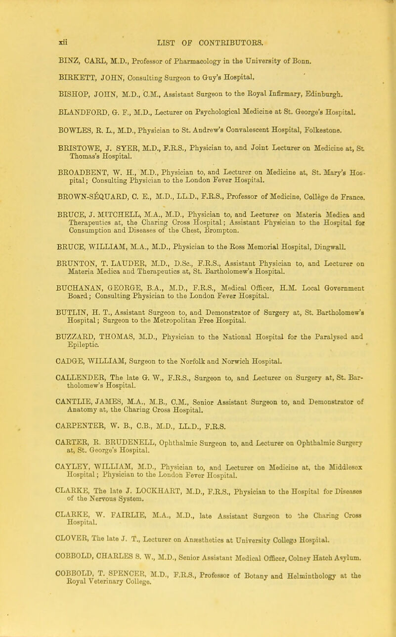 BINZ, CARL, M.D., Professor of Pharmacology in the University of Bonn. BIRKETT, JOHN, Consulting Surgeon to Guy's Hospital. BISHOP, JOHN, M.D., CM., Assistant Surgeon to the Royal Infirmary, Edinburgh. BLANDFORD, G. F., M.D., Lecturer on Psychological Medicine at St. George's Hospital. BOWLES, R. L., M.D., Physician to St. Andrew's Convalescent Hospital, Folkestone. BRISTOWE, J. SYER, M.D., F.R.S., Physician to, and Joint Lecturer on Medicine at, St Thomas's Hospital. BROADBENT, W. H., M.D., Physician to, and Lecturer on Medicine at, St. Mary's Hos- pital; Consulting Physician to the London Fever Hospital. BROWN-SEQUARD, C. E., M.D., LL.D., F.R.S., Professor of Medicine, College de France. BRUCE, J. MITCHELL, M.A., M.D., Physician to, and Lecturer on Materia Medica and Therapeutics at, the Charing Cross Hospital; Assistant Physician to the Hospital for Consumption and Diseases of the Chest, Brompton. BRUCE, WILLIAM, M.A., M.D., Physician to the Ross Memorial Hospital, Dingwall. BRUNTON, T. LAUDER, M.D., D.Sc, F.R.S., Assistant Physician to, and Lecturer on Materia Medica and Therapeutics at, St. Bartholomew's Hospital. BUCHANAN, GEORGE, B.A., M.D., F.R.S., Medical Officer, H.M. Local Government Board; Consulting Physician to the London Fever Hospital. BUTLIN, H. T., Assistant Surgeon to, and Demonstrator of Surgery at, St. Bartholomew's Hospital; Surgeon to the Metropolitan Free Hospital. BUZZARD, THOMAS, M.D., Physician to the National Hospital for the Paralysed and Epileptic. CADGE, WILLIAM, Surgeon to the Norfolk and Norwich Hospital. CALLENDER, The late G. W., F.R.S., Surgeon to, and Lecturer on Surgery at, St. Bar- tholomew's Hospital. CANTLIE, JAMES, M.A., M.B., CM., Senior Assistant Surgeon to, and Demonstrator of Anatomy at, the Charing Cross Hospital. CARPENTER, W. B., C.B., M.D., LL.D., F.R.S. CARTER, R. BRUDENELL, Ophthalmic Surgeon to, and Lecturer on Ophthalmic Surgery at, St. Goorge's Hospital. CAYLEY, WILLIAM, M.D., Physician to, and Lecturer on Medicine at, the Middlosox Hospital; Physician to the London Fever Hospital. CLARKE, The late J. LOCKHART, M.D., F.R.S., Physician to the Hospital for Diseases of the Nervous System. CLARKE, W. FAIRLIE, M.A., M.D., late Assistant Surgeon to the Charing Cross Hospital. CLOVER, The late J. T., Lecturer on Anjesthetics at University College Hospital. COBBOLD, CHARLES S. W., M.D., Senior Assistant Medical Officer, Colney Hatch Asylum. COBBOLD, T. SPENCER, M.D., F.R.S., Professor of Botany and Helminthology at the Royal Veterinary College.