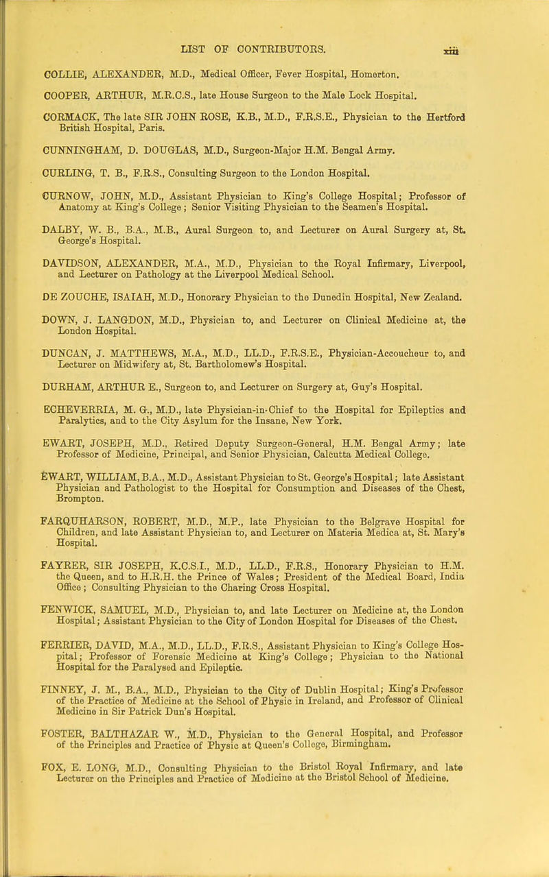 COLLIE, ALEXANDER, M.D., Medical Officer, Fever Hospital, Homerton. COOPER, ARTHUR, M.R.C.S., late House Surgeon to the Male Lock Hospital. CORMACK, The late SIR JOHN ROSE, KB., M.D., F.R.S.E., Physician to the Hertford British Hospital, Paris. CUNNINGHAM, D. DOUGLAS, M.D., Surgeon-Major H.M. Bengal Army. CURLING, T. B., F.R.S., Consulting Surgeon to the London Hospital. CURNOW, JOHN, M.D., Assistant Physician to King's College Hospital; Professor of Anatomy at King's College; Senior Visiting Physician to the Seamen's Hospital. DALBY, W. B., B.A., M.B., Aural Surgeon to, and Lecturer on Aural Surgery at, St. George's Hospital. DAVIDSON, ALEXANDER, M.A., M.D., Physician to the Royal Infirmary, Liverpool, and Lecturer on Pathology at the Liverpool Medical School. DE ZOUCHE, ISAIAH, M.D., Honorary Physician to the Dunedin Hospital, New Zealand. DOWN, J. LANGDON, M.D., Physician to, and Lecturer on Clinical Medicine at, the London Hospital. DUNCAN, J. MATTHEWS, M.A., M.D., LL.D., F.R.S.E., Physician-Accoucheur to, and Lecturer on Midwifery at, St. Bartholomew's Hospital. DURHAM, ARTHUR E., Surgeon to, and Lecturer on Surgery at, Guy's Hospital. ECHEVERRIA, M. G, M.D., late Physician-in-Chief to the Hospital for Epileptics and Paralytics, and to the City Asylum for the Insane, New York. EWART, JOSEPH, M.D., Retired Deputy Surgeon-General, H.M. Bengal Army; late Professor of Medicine, Principal, and Senior Physician, Calcutta Medical College. EWART, WILLIAM, B.A., M.D., Assistant Physician to St. George's Hospital; late Assistant Physician and Pathologist to the Hospital for Consumption and Diseases of the Chest, Brompton. FARQUHARSON, ROBERT, M.D., M.P., late Physician to the Belgrave Hospital for Children, and late Assistant Physician to, and Lecturer on Materia Medica at, St. Mary's Hospital. FAYRER, SIR JOSEPH, K.C.S.I., M.D., LL.D., F.R.S., Honorary Physician to H.M. the Queen, and to H.R.H. the Prince of Wales; President of the Medical Board, India Office ; Consulting Physician to the Charing Cross Hospital. FENWICK, SAMUEL, M.D., Physician to, and late Lecturer on Medicine at, the London Hospital; Assistant Physician to the City of London Hospital for Diseases of the Chest. FERRIER DAVID, M.A., M.D., LL.D., F.R.S., Assistant Physician to King's College Hos- pital ; Professor of Forensic Medicine at King's College; Physician to the National Hospital for the Paralysed and Epileptic. FINNEY, J. M., B.A., M.D., Physician to the City of Dublin Hospital; King's Professor of the Practice of Medicine at the School of Physic in Ireland, and Professor of Clinical Medicine in Sir Patrick Dun's Hospital. FOSTER, BALTHAZAR W., M.D., Physician to the General Hospital, and Professor of the Principles and Practice of Physic at Queen's College, Birmingham. FOX, E. LONG, M.D., Consulting Physician to the Bristol Royal Infirmary, and late Lecturer on the Principles and Practice of Medicine at the Bristol School of Medicine.
