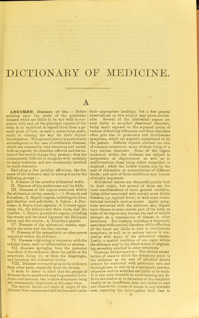 DIOTIONAEY OF MEDICINE. A ABDOMEN, Diseases of the. — Before entering upon the study of the particular diseases which are liable to be met with in con- nexion with each of the principal regions of the body, it is expedient to regard them from a ge- neral point of view, as such a course helps mate- rially in clearing the way for their clinical investigation. This general survey is particularly advantageous in the case of abdominal diseases, which are necessarily very numerous and varied, both as regards the structure affected and the na- ture of the morbid change they present; they are consequently difficult to recognise with certainty in many instances, and are occasionally involved in much obscurity. Excluding a few peculiar affections, the dis- eases of the abdomen may be arranged under the following groups:— I. Diseases of the anterior abdominal walls. II. Diseases of the peritoneum and its folds. III. Diseases of the organs contained within the abdominal cavity, namely :— 1, Stomach and Intestines; 2, Hepatic organs, including the liver, gall-bladder, and gall-ducts; 3, Spleen ; 4, Pan- creas; 5, Supra-renal capsules ; 6, Urinary appa- ratus, viz., the kidneys and their ducts, and the bladder; 7, Female generative organs, including the uterus and its broad ligament, the Fallopian tubes, and the ovaries ; 8, Absorbent glands. IV. Diseases of the abdominal vessels, espe- cially the aorta and the iliac arteries. V. Diseases of the sympathetic or other nerves contained within the abdomen. VI. Diseases originating in connexion with the cellular tissue, such as inflammation or abscess. VII. Diseases springing from the posterior bourdary of the abdomen; from the pelvis or the structures lining it; or from the diaphragm, and invading the abdominal cavity. VIII. Diseases encroaching upon the abdomen from other parts, especially from the thorax. It must be borne in mind that the groups of diseases above-mentioned may be presented in va- rious combinations, two or more structures being not uncommonly implicated at the same time. The spocial nature and mode of origin of the diseases thus summarised will be discussed under their appropriate headings, but a few general observations on this subject may prove service- able. Several of the abdominal organs are very liable to so-called functional disorders, being much exposed to the repeated action of various disturbing influences, and these disorders often give rise to prominent and troublesome symptoms, which are urgently complained of by the patient. Definite organic diseases are also of common occurrence, many of them being of a very serious character. Some of the organs contained within the abdomen are subject to malposition or displacement, as well as to malformations, these being either congenital or acquired ; while the hollow viscera may be the seat of obstruction or accumulations of different kinds ; and each of these conditions may become clinically important. Abdominal lesions are frequently purely local in their origin, but several of them are but local manifestations of some general condition, being either associated with certain acute febrile diseases, e.g., typhoid fever ; or with some consti- tutional cachexia, such as cancer. Again, symp- toms connected with the abdomen may depend upon disease in some remote part of the body, or some of its organs may become the seat of morbid changes as a consequence of disease in other structures. For instance, vomiting is frequently associated with cerebral disorders; while affections of the heart are liable to lead to troublesome symptoms, as well as to serious lesions in con- nexion with many of the abdominal viscera. Lastly, a morbid condition of one organ within the abdomen may be the direct means of originat- ing secondary mischief in other structures. Clinical Investigation.— The clinical exami- nation of cases in which the symptoms point to the abdomen as the seat of mischief should always be conducted with particular care and thoroughness, as well as in a systematic manner, otherwise serious mistakes are liable to be made, It is also very desirable to avoid forming any de finite conclusion as to the nature of the complaint hastily or on insufficient data, but rather to wait and observe the course of events in any doubtful case, repeating the investigation from time to B 7?