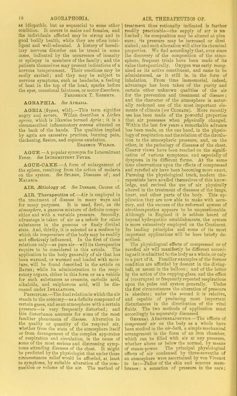 as idiopathic, but as sequential to some other condition. It occurs in males and females, and the individuals affected may be strong and in good bodily health, while they are often intel- ligent and well-educated. A history of heredi- tary nervous disorder can be traced in some cases, indicated by the occurrence of insanity or epilepsy in members of the family; and the patients themselves may present indications of a nervous temperament. Their emotions may be easily excited; and they may be subject to nervous symptoms, such as headache, a feeling of heat in the top of the head, sparks before the eyes, occasional faintness, or motor disorders. Frederick T. Roberts. AGRAPHIA. See Aphasia. AGRIA (&yp'os, wild).—This term signifies angry and severe. Willan describes a Lichen agrius, which is likewise termed Agria ; it is a circumscribed inflammatory eczema situated on the back of the hands. The qualities implied by agria are excessive pruritus, burning pain, thickening, fission, and copious exudation. Erasmus Wilson. AGUE.—A popular synonym for Intermittent Fever. See Intermittent Fever. AGUE-CAKE.—A form of enlargement of the spleen, resulting from the action of malaria on the system. See Spleen, Diseases of; and Malaria. AIR, etiology of. See Disease, Causes of. AIR, Therapeutics of.—Air is employed in the treatment of disease in many ways and for many purposes. It is used, first, as the atmosphere, a gaseous mixture of definite compo- sition and with a variable pressure. Secondly, advantage is taken of air as a vehicle for other substances in the gaseous or finely divided state. And, thirdly, it is selected as a medium by which the temperature of the body may be readily and effectively influenced. In the first of these relations only—as pure air—-will its therapeutics require to be considered in this article. The application to the body generally of air that has been warmed, or warmed and loaded with mois- ture, will be found described in the article on Baths; while its administration to the respi- ratory organs, either in this form or as a vehicle for such substances as creasote, carbolic acid, alkaloids,' and sulphurous acid, will be dis- cussed under Inhalations. Principles.—The dual relation in which the air stands to the economy—as a definite compound of certain gases, and asan atmosphere with a certain pressure—is very frequently disturbed; and this disturbance accounts for some of the most familiar phenomena of disease. Alteration in the quality or quantity of the respired air, whether from the state of the atmosphere itself or from derangement of the complex apparatus of respiration and circulation, is the cause of some of the most sorious and distressing symp- toms attending diseases of the chest. It might be predicted by the physiologist that under these circumstances relief would be afforded, at least to symptoms, by suitable alteration of the com- position or volume of the air. The method of treatment thus rationally indicated is further readily practicable—the supply of air is un limited ; its composition may be altered at plea sure; ;ts pressure may be increased or dimi nished ; and such alteration will alter its chemical properties. We find accordingly that, ever since the discovery of the composition of the atmo- sphere, frequent trials havo been made of its value therapeutically. Oxygen was early recog- nised as its active constituent, and came to be administered, as it still is, in the form of inhalation. From time immemorial, indeed, advantage has been taken of the purity and certain other unknown qualities of the air for the prevention and treatment of disease ; and the character of the atmosphere is natur- ally reckoned one of the most important ele- ments of climate (see Climate). More recently use has been made of the powerful properties that air possesses when physically changed. Within the last few years a remarkable advance has been made, on the one hand, in the physio- logy of respiration and the relation of the circula- tion to the atmospheric pressure, and, on the other, in the pathology of diseases of the chest. Clearer views have been reached on the signifi- cation of various symptoms, and especially of dyspncea in its different forms. At the same time observations upon the effects of compressed and rarefied air have been becoming more exact. Pursuing the physiological track, modern the- rapeutists have availed themselves of this know- ledge, and revived the use of air physically altered in the treatment of diseases of the lungs, heart, and other parts of the body. This ap- plication they are now able to make with accu- racy, and the success of the reformed system of aerotherapeutics appears to be unquestionable. Although in England it is seldom heard of beyond hydropathic establishments, the system is more extensively employed on the Continent. Its leading principles and some of its most important applications will be here briefly de- scribed. The physiological effects of compressed or of rarefied air will manifestly be different accord- ing asit is admitted to the body as a whole, or only to a part of it. Familiar examples of the former condition are afforded by descent in the diving- bell, or ascent in the balloon ; and of the latter by the action of the cupping-glass, and the effect of interrupted or frequently repeated respirations upon the pulse and system generally. Under the first circumstances the alteration of pressure is absolute; under the second it is relative, and capable of producing most important disturbances in the distribution of the vital fluids. The two methods of application must accordingly be separately discussed. Gbnehal Aerotherapeutics.—The effects of compressed air on the body as a whole have been studied in the air-bath, a simple mechanical arrangement in the form of an iron chamber, which can be filled with air at any pressure, whether above or below the normal, by means of steam-power. The principal physiological effects of air condensed by three-sevenths of an atmosphere were ascertained by von Vivenot to be:—Pallor of the skin and mucous mem- branes ; a sensation of pressure in the cars;
