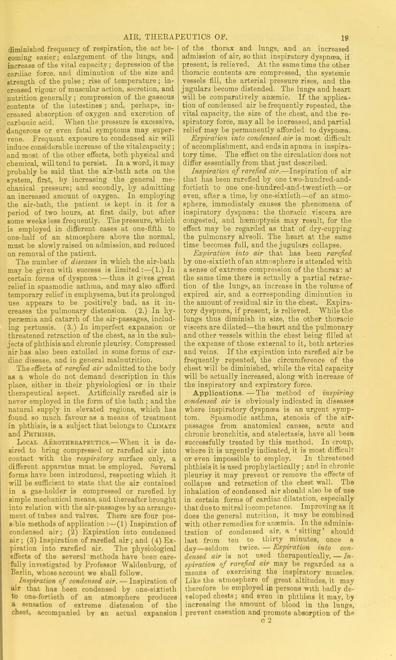 AIR, THERAPEUTICS OF. diminished frequency of respiration, the act be- coming easier; enlargement of the lungs, and increase of the vital capacity ; depression of the cardiac force, and diminution of the size and strength of the pulse ; rise of temperature ; in- creased rigour of muscular action, secretion, and nutrition generally ; compression of the gaseous contents of the intestines ; and, perhaps, in- creased absorption of oxygen and excretion of carbouic acid. When the pressure is excessive, dangerous or even fatal symptoms may super- rene. Frequent exposure to condensed air will induce considerable increase of the vitalcapacity ; and most of the other effects, both physical and chemical, will tend to persist. In a word, it may probably be said that the air-bath acts on the system, first, by increasing the general me- chanical pressure; and secondly, by admitting an increased amount of oxygen. In employing the air-bath, the patient is kept in it for a period of two hours, at first daily, but after some weeks less frequently. The pressure, which is employed in different cases at one-fifth to one-half of an atmosphere above the normal, must be slowly raised on admission, and reduced on removal of the patient. The number of diseases in which the air-bath may be given with success is limited :—(1.) In certain forms of dyspnoea :—thus it gives great relief in spasmodic asthma, and may also afford temporary relief in emphysema, but its prolonged use appears to be positively bad, as it in- creases the pulmonary distension. (2.) In hy- peremia and catarrh of the air-passages, includ- ing pertussis. (3.) In imperfect expansion or threatened retraction of the chest, as in the sub- jects of phthisis and chronic pleurisy. Compressed air has also been extolled in some forms of car- diac disease, and in general malnutrition. The effects of rarefied air admitted to the body as a whole do not demand description in this place, either in their physiological or in their therapeutical aspect. Artificially rarefied air is never employed in the form of the bath ; and the natural supply in elevated regions, which has found so much favour as a means of treatment in phthisis, is a subject that belongs to Climate and Phthisis. Local Aerotherapeutics.—When it is de- sired to bring compressed or rarefied air into contact with the respiratory surface only, a different apparatus must be employed. Several forms have been introducod, respecting which it will be sufficient to state that the air contained in a gas-holder is compressed or rarefied by simple mechanical means, and thereafter brought into relation with the air-passages by an arrange- ment of tubes and valves. There are four pos- sible methods of application :—(1) Inspiration of condensed air; (2) Expiration into condensed air ; (3) Inspiration of rarefied air ; and (-1) Ex- piration into rarefied air. The physiological effects of the several methods have been care- fully investigated by Professor Waldenburg, of Berlin, whose account we shall follow. _ Inspiration of condensed air. — Inspiration of air that has been condensed by one-sixtieth to one-fortieth of an atmosphere produces a sensation of extreme distension of the chest, accompanied by an actual expansion of the thorax and lungs, and an increased admission of air, so that inspiratory dyspnoea, if present, is relieved. At the same time the other thoracic contents are compressed, the systemic vessels fill, the arterial pressure rises, and the jugulars become distended. The lungs and heart will be comparatively anaemic. If the applica- tion of condensed air be frequently repeated, the vital capacity, the size of the chest, and the re- spiratory force, may all be increased, and partial relief may be permanently afforded to dyspnoea. Expiration into condensed air is most difficult of accomplishment, and endsinapncea in inspira- tory time. The effect on the circulation does not differ essentially from that just described. Inspiration of rarefied air.—Inspiration of air that has been rarefied by one two-hundred-and- fortieth to one one-hundxed-and-twentieth—or even, after a time, by one-sixtieth—of an atmo- sphere, immediately causes the phenomena of inspiratory dyspncea: the thoracic viscera are congested, and haemoptysis may result, for the effect may be regarded as that of dry-cupping the pulmonary alveoli. The heart at the same time becomes full, and the jugulars collapse. Expiration into air that has been rarefied by one-sixtieth of an atmosphere is attended with a sense of extreme compression of the thorax; at the same time there is actually a partial retrac- tion of the lungs, an increase in the volume of expired air, and a corresponding diminution in the amount of residual air in the chest. Expira- tory dyspnoea, if present, is relieved. While the lungs thus diminish in size, the other thoracic viscera are dilated—the heart and the pulmonary and other vessels within the chest being filled at the expense of those external to it, both arteries and veins. If the expiration into rarefied air be frequently repeated, the circumference of the chest will be diminished, while the vital capacity will be actually increased, along with increase of the inspiratory and expiratory force. Applications.—The method of inspiring condensed air is obviously indicated in diseases where inspiratory dyspnoea is an urgent symp- tom. Spasmodic asthma, stenosis of the air- passages from anatomical causes, acute and chronic bronchitis, and atelectasis, have all been successfully treated by this method. In croup, where it is urgently indicated, it is most difficult or even impossible to employ. In threatened phthisis it is used prophylactically ; and in chronic pleurisy it may prevent or remove the effects of collapse and retraction of the chest wall. The inhalation of condensed air should also be of use in certain forms of cardiac dilatation, especially that due to mitral incompetence. Improving as it does the general nutrition, it may be combined with other remedies for anaemia. In the adminis- tration of condensed air, a 'sitting' should last from ten to thirty minutes, once a day—seldom twice. — Expiration into con- densed air is not used therapeutically.—In- spiration of rarefied air may be regarded as ;i means of exercising the inspiratory muscles. Like the atmosphere of great altitudes, it may therefore bo employed in persons with badly de- veloped chests; and even in phthisis it may, by increasing the amount of blood in tho lungs, prevent caseation and promote absorption of the o 2