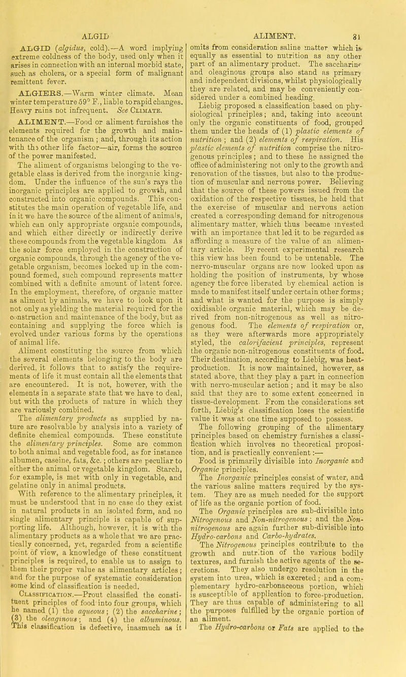 ALGID ALIMENT. 3) ALGID (algidus, cold).—A word implying extreme coldness of the body, used only when it arises in connection with an internal morbid state, such as cholera, or a special form of malignant remittent fever. ALGIERS.—Warm winter climate. Mean winter temperature 59° F., liable to rapid changes. Heavy rains not infrequent. See Climate. ALIMENT.—Food or aliment furnishes the elements required for the growth and main- tenance of the organism ; and, through its action with ths other life factor—air, forms the source of the power manifested. The aliment of organisms belonging to the ve- getable class is derived from the inorganic king- dom. Under the influence of the sun's rays the inorganic principles are applied to growth, and constructed into organic compounds. This con- stitutes the main operation of vegetable life, and in it we have the source of the aliment of animals, which can only appropriate organic compounds, and which either directly or indirectly derive these compounds from the vegetable kingdom. As the solar force employed in the construction of organic compounds, through the agency of the ve- getable organism, becomes locked up in the com- pound formed, such compound represents matter combined with a definite amount of latent force. In the employment, therefore, of organic matter as aliment by animals, we have to look upon it not only as yielding the material required for the construction and maintenance of the body, but as containing and supplying the force which is evolved under various forms by the operations of animal life. Aliment constituting the source from which the several elements belonging to the body are derived, it follows that to satisfy the require- ments of life it must contain all the elements that are encountered. It is not, however, with the elements in a separate state that we have to deal, but with the products of nature in which they are variously combined. The alimentary products as supplied by na- ture are resolvable by analysis into a variety of definite chemical compounds. These constitute the alimentary principles. Some are common to both animal and vegetable food, as for instance albumen, caseine, fats, &c.; others are peculiar to either the animal or vegetable kingdom. Starch, for example, is met with only in vegetable, and gelatine only in animal products. With reference to the alimentary principles, it must be understood that in no case do they exist in natural products in an isolated form, and no single alimentary principle is capable of sup- porting life. Although, however, it is with the alimontary products as a whole that wo are prac- tically concerned, yet, regarded from a scientific point of viow, a knowledge of these constituent principles is required, to enable us to assign to them their proper value as alimentary articles ; and for the purpose of systematic consideration some kind of classification is needed. Classification.—Prout classified the consti- tuent principles of food into four groups, which he named (1) the aqueous; (2) the saccharine; (3) the oleaginous; and (4) the albuminous. This classification is defective, inasmuch as it omits from consideration saline matter which is- equally as essential to nutrition as any other part of an alimentary product. The saccharin? and oleaginous groups also stand as primary and independent divisions, whilst physiologically they are related, and may be conveniently con- sidered under a combined heading. Liebig proposed a classification based on phy- siological principles; and, taking into account only the organic constituents of food, grouped them under the heads of (1) plastic elements of nutrition ; and (2) elements of respiration. His plastic elements of nutrition comprise the nitro- genous principles; and to these he assigned the office of administering not only to the growth and renovation of the tissues, but also to the produc- tion of muscular and nervous power. Believing that the source of these powers issued from the oxidation of the respective tissues, he held that the exercise of muscular and nervous action created a corresponding demand for nitrogenous alimentary matter, which thus became invested with an importance that led it to be regarded as affording a measure of the value of an alimen- tary article. By recent experimental research this view has been found to be untenable. The nervo-muscular organs are now looked upon as holding the position of instruments, by whose agency the force liberated by chemical action is made to manifest itself under certain other forms; and what is wanted for the purpose is simply oxidisable organic material, which may be de- rived from non-nitrogenous as well as nitro- genous food. The elements of respiration or, as they were afterwards more appropriately styled, the calorifacient principles, represent the organic non-nitrogenous constituents of food. Their destination, according to Liebig, was heat- production. It is now maintained, however, as stated above, that they play a part in connection with nervo-muscular action ; and it may be also said that they are to some extent concerned in tissue-development. From the considerations set forth, Liebig's classification loses the scientific value it was at one time supposed to possess. The following grouping of the alimentary principles based on chemistry furnishes a classi- fication which involves no theoretical proposi- tion, and is practically convenient:— Food is primarily divisible into Inorganic and Organic principles. The Inorganic principles consist of water, and the various saline matters required by the sys- tem. They are as much needed for the support of life as the organic portion of food. The Organic principles are sub-divisible into Nitrogenous and Non-nitrogenous ; and the Non- nitrogenous are again further sub-divisible into Hydro-carbons and Carbo-hydrates. The Nitrogenous principles contribute to the growth and nutrition of the various bodily textures, and furnish the active agents of the se- cretions. They also undergo resolution in the system into urea, which is excreted ; and a com- plementary hydro-carbonaceous portion, which is susceptible of application to force-production. They are thus capable of administering to all the purposes fulfilled by the organic portion of an aliment. The Hydro-carbons or Fats are applied to the