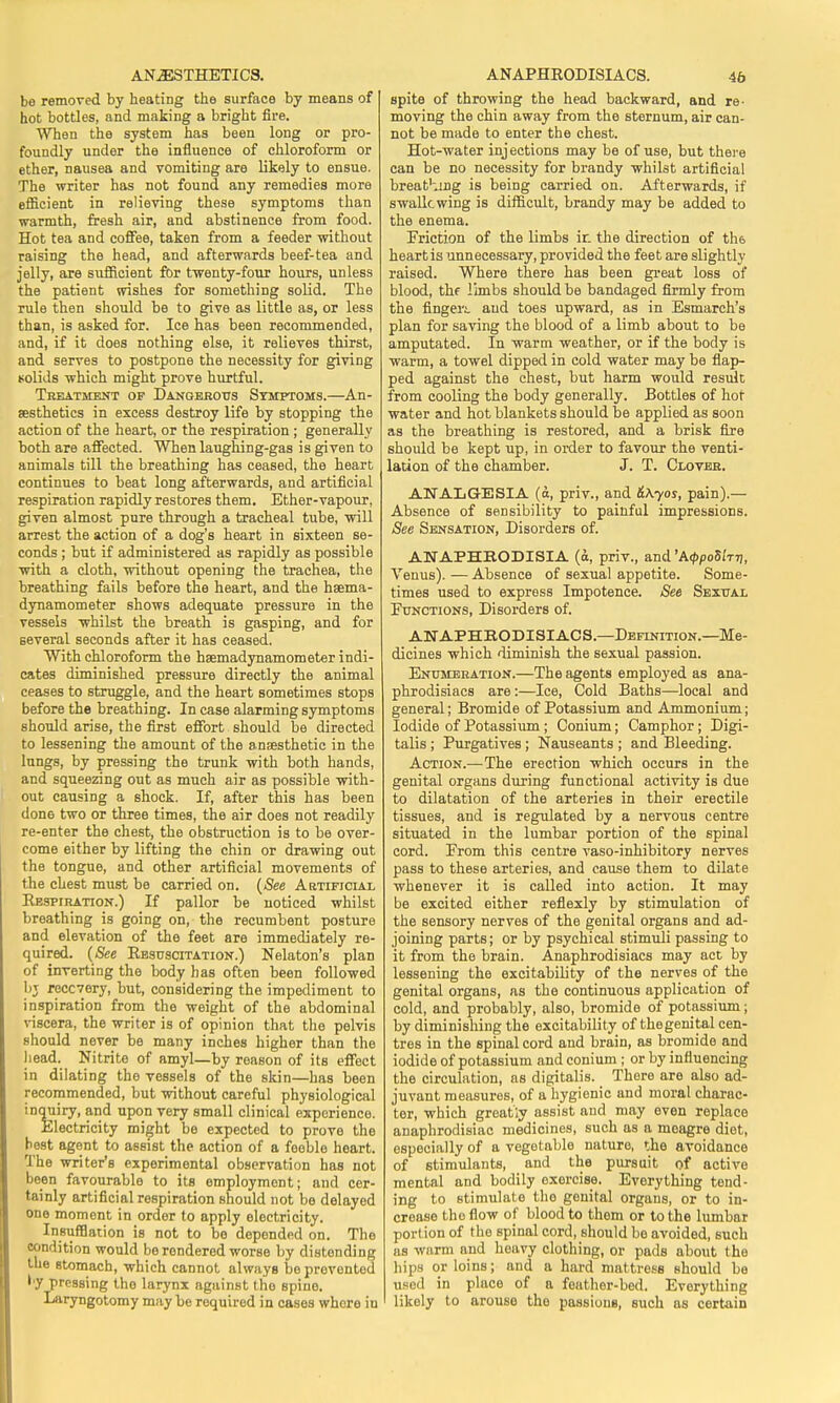 be removed by heating the surface by means of hot bottles, and making a bright fire. When the system has been long or pro- foundly under the influence of chloroform or ether, nausea and vomiting are likely to ensue. The writer has not found any remedies more efficient in relieving these symptoms than warmth, fresh air, and abstinence from food. Hot tea and coffee, taken from a feeder without raising the head, and afterwards beef-tea and jelly, are sufficient for twenty-four hours, unless the patient wishes for something solid. The rule then should be to give as little as, or less than, is asked for. Ice has been recommended, and, if it does nothing else, it relieves thirst, and serves to postpone the necessity for giving solids which might prove hurtful. Treatment of Dangerous Symptoms.—An- aesthetics in excess destroy life by stopping the action of the heart, or the respiration ; generally both are affected. When laughing-gas is given to animals till the breathing has ceased, the heart continues to beat long afterwards, and artificial respiration rapidly restores them. Ether-vapour, given almost pure through a tracheal tube, will arrest the action of a dog's heart in sixteen se- conds ; but if administered as rapidly as possible with a cloth, without opening the trachea, the breathing fails before the heart, and the haema- dynamometer shows adequate pressure in the vessels whilst the breath is gasping, and for several seconds after it has ceased. With chloroform the hsemadynamometer indi- cates diminished pressure directly the animal ceases to struggle, and the heart sometimes stops before the breathing. In case alarming symptoms should arise, the first effort should be directed to lessening the amount of the anaesthetic in the lungs, by pressing the trunk with both hands, and squeezing out as much air as possible with- out causing a shock. If, after this has been don6 two or three times, the air does not readily re-enter the chest, the obstruction is to be over- come either by lifting the chin or drawing out the tongue, and other artificial movements of the chest must be carried on. (See Artificial Eespiration.) If pallor be noticed whilst breathing is going on, the recumbent posture and elevation of the feet are immediately re- quired. (See Ebsuscitation.) Nekton's plan of inverting the body has often been followed bj recovery, but, considering the impediment to inspiration from the weight of the abdominal viscera, the writer is of opinion that the pelvis should never be many inches higher than the head. Nitrite of amyl—by reason of its effect in dilating tho vessels of the skin—has been recommended, but without careful physiological inquiry, and upon very small clinical experience. Electricity might be expected to prove the best agent to assist the action of a feeble heart. The writer's experimental observation has not been favourable to its employment; and cer- tainly artificial respiration should not be delayed one moment in order to apply electricity. Insufflation is not to bo deponded on. The condition would berondered worse by distending the stomach, which cannot always be prevented •■y pressing the larynx against tho spine. Laryngotomy may be required in cases where iu spite of throwing the head backward, and re- moving the chin away from the sternum, air can- not be made to enter the chest. Hot-water injections may be of use, but there can be no necessity for brandy whilst artificial breat'ung is being carried on. Afterwards, if swalkwing is difficult, brandy may be added to the enema. Friction of the limbs ir_ the direction of tli6 heart is unnecessary, provided the feet are slightly raised. Where there has been great loss of blood, thf limbs should be bandaged firmly from the flngei'i and toes upward, as in Esmarch's plan for saving the blood of a limb about to be amputated. In warm weather, or if the body is warm, a towel dipped in cold water may be flap- ped against the chest, but harm would result from cooling the body generally. Bottles of hot water and hot blankets should be applied as soon as the breathing is restored, and a brisk fire should be kept up, in order to favour the venti- lation of the chamber. J. T. Clover. ANALGESIA (a, priv., and &kyos, pain).— Absence of sensibility to painful impressions. See Sensation, Disorders of. AxJAPHBODISIA (a, priv., and'A^oS/ttj, Venus). — Absence of sexual appetite. Some- times used to express Impotence. See Sexual Functions, Disorders of. ANAPHBODISIACS.—Definition.—Me- dicines which diminish the sexual passion. Enumeration.—The agents employed as ana- phrodisiacs are:—Ice, Cold Baths—local and general; Bromide of Potassium and Ammonium; Iodide of Potassium ; Conium; Camphor; Digi- talis ; Purgatives; Nauseants ; and Bleeding. Action.—The erection which occurs in the genital organs during functional activity is due to dilatation of the arteries in their erectile tissues, and is regulated by a nervous centre situated in the lumbar portion of the spinal cord. From this centre vaso-inhibitory nerves pass to these arteries, and cause them to dilate whenever it is called into action. It may be excited either reflexly by stimulation of the sensory nerves of the genital organs and ad- joining parts; or by psychical stimuli passing to it from the brain. Anaphrodisiacs may act by lessening the excitability of the nerves of the genital organs, as the continuous application of cold, and probably, also, bromide of potassium ; by diminishing the excitability of thegenital cen- tres in the spinal cord and brain, as bromide and iodide of potassium and conium ; or by influencing the circulation, ns digitalis. _ There are also ad- juvant measures, of a hygienic and moral charac- ter, which greatly assist and may even replace anaphrodisiac medicines, such as a meagre diet, especially of a vegetable nature, the avoidance of stimulants, and the pursuit of active mental and bodily exercise. Everything tend- ing to stimulate tho genital organs, or to in- crease the flow of blood to them or to the lumbar portion of tho spinal cord, should be avoided, such as warm and heavy clothing, or pads about the hips or loins; and a hard mattress should be used in place of a feather-bed. Everything likely to arouse tho passions, such as certain