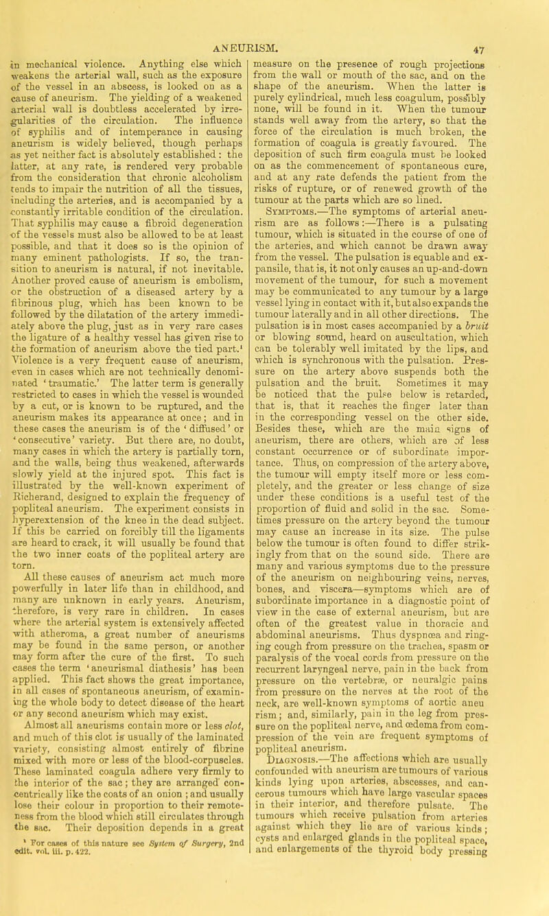 in mechanical violence. Anything else which weakens the arterial wall, such as the exposure of the vessel in an abscess, is looked on as a cause of aneurism. The yielding of a weakened arterial wall is doubtless accelerated by irre- gularities of the circulation. The influence of syphilis and of intemperance in causing aneurism is widely believed, though perhaps as yet neither fact is absolutely established : the latter, at any rate, is rendered very probable from the consideration that chronic alcoholism tends to impair the nutrition of all the tissues, including the arteries, and is accompanied by a constantly irritable condition of the circulation. That syphilis may cause a fibroid degeneration of the vessels must also be allowed to be at least possible, and that it does so is the opinion of many eminent pathologists. If so, the tran- sition to aneurism is natural, if not inevitable. Another proved cause of aneurism is embolism, or the obstruction of a diseased artery by a fibrinous plug, which has been known to be followed by the dilatation of the artery immedi- ately above the plug, just as in very rare cases the ligature of a healthy vessel has given rise to the formation of aneurism above the tied part.' Violence is a very frequent cause of aneurism, ■even in cases which are not technically denomi- nated ' traumatic' The latter term is generally restricted to cases in which the vessel is wounded by a cut, or is known to be ruptured, and the aneurism makes its appearance at once ; and in these cases the aneurism is of the ' diffused' or ' consecutive' variety. But there are, no doubt, many cases in which the artery is partially torn, and the walls, being thus weakened, afterwards slowly yield at the injured spot. This fact is illustrated by the well-known experiment of Richerand, designed to explain the frequency of popliteal aneurism. The experiment consists in hyperextension of the knee in the dead subject. If this be carried on forcibly till the ligaments are heard to crack, it will usually be found that the two inner coats of the popliteal artery are torn. All these causes of aneurism act much more powerfully in later life than in childhood, and many are unknown in early years. Aneurism, therefore, is very rare in children. In cases where the arterial system is extensively affected with atheroma, a great number of aneurisms may be found in the same person, or another may form after the cure of the first. To such cases the term ' aneurismal diathesis' has been applied. This fact shows the great importance, in all cases of spontaneous aneurism, of examin- ing the whole body to detect disease of the heart or any second aneurism which may exist. Almost all aneurisms contain more or less clot, and much of this clot iff usually of the laminated variety, consisting almost entirely of fibrine mixed with more or less of the blood-corpuscles. Theso laminated coagula adhere very firmly to the interior of the sac; they aro arranged' con- centrically like the coats of an onion ; and usually lose their colour in proportion to their remote- ness from the blood which still circulates through the sac. Their deposition depends in a great ' For owes of this nnture bco System of Surgery, 2nd edit. »n\. Ul. p. 422. measure on the presence of rough projections from the wall or mouth of the sac, and on the shape of the aneurism. When the latter is purely cylindrical, much less coagulum, poss'ibly none, will be found in it. When the tumour stands well away from the artery, so that the force of the circulation is much broken, the formation of coagula is greatly favoured. The deposition of such firm coagula must be looked on as the commencement of spontaneous cure, and at any rate defends the patient from the risks of rupture, or of renewed growth of the tumour at the parts which are so lined. Symptoms.—The symptoms of arterial aneu- rism are as follows:—There is a pulsating tumour, which is situated in the course of one oi the arteries, and which cannot be drawn away from the vessel. The pulsation is equable and ex- pansile, that is, it not only causes an up-and-down movement of the tumour, for such a movement may be communicated to any tumour by a large vessel lying in contact with it, but also expands the tumour laterally and in all other directions. The pulsation is in most cases accompanied by a bruit or blowing sound, heard on auscultation, which can be tolerably well imitated by the lips, and which is synchronous with the pulsation. Pres- sure on the artery above suspends both the pulsation and the bruit. Sometimes it may be noticed that the pulse below is retarded, that is, that it reaches the finger later than in the corresponding vessel on the other side. Besides these, which are the main signs of aneurism, there are others, which are of less constant occurrence or of subordinate impor- tance. Thus, on compression of the artery above, the tumour will empty itself more or less com- pletely, and the greater or less change of size under these conditions is a useful test of the proportion of fluid and solid in the sac. Some- times pressure on the artery beyond the tumour may cause an increase in its size. The pulse below the tumour is often found to differ strik- ingly from that on the sound side. There are many and various symptoms due to the pressure of the aneurism on neighbouring veins, nerves, bones, and viscera—symptoms which are of subordinate importance in a diagnostic point of view in the case of external aneurism, but are often of the greatest value in thoracic and abdominal aneurisms. Thus dyspnoea and ring- ing cough from pressure on the trachea, spasm or paralysis of the vocal cords from pressure on the recurrent laryngeal nerve, pain in the back from pressure on the vertebrae, or neuralgic pains from pressure on the nerves at the root of the neck, are well-known symptoms of aortic aneu rism; and, similarly, pain in the leg from pres- sure on the popliteal nerve, and oedema from com- pression of the vein are frequent symptoms of popliteal aneurism. Diagnosis.—The affections which are usually confounded with anourism are tumours of various kinds lying upon arteries, abscesses, and can- cerous tumours which have large vascular spaces in their interior, and therefore pulsate. The tumours which receive pulsation from arteries against which they lie are of various kinds; cysts and enlarged glands in the popliteal space] and enlargements of the thyroid body pressing