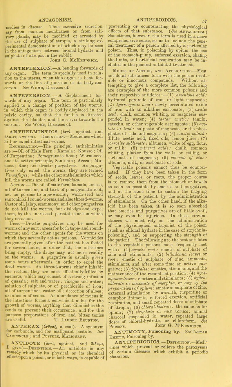 medies in disease. Thus excessive secretion, say from mucous membranes or from sali- vary glands, may be modified or arrested by the use of sulphate of atropia, a striking ex- perimental demonstration of which may be seen in the antagonism between bromal hydrate and sulphate of atropia in the rabbit. John G. McKendbick. ANTEFLEXION.—A bending forwards of any organ. The term is specially used in rela- tion to the uterus, when this organ is bent for- wards at the line of junction of its body and cervix. See Womb, Diseases of. ANTE VERSION.— A displacement for- wards of any organ. The term is particularly applied to a change of position of the uterus, in which this organ is bodily displaced in the pelvic cavity, so that the fundus is directed against the bladder, and the cervix towards the sacrum. See Womb, Diseases of. ANTHELMINTICS (<xj/t!, against, and fKfiti's, a worm).—Definition.— Medicines which kill or expel intestinal worms. Enumeration.—The principal anthelmintics are:—Oil of Male Fern ; Kamala ; Kousso ; Oil of Turpentine ; Pomegranate Root; Worm-seed and its active principle, Santonin ; Areca ; Mu- cuna; Rue ; and drastic purgatives. As purga- tives only expel the worms, they are termed Vermifuges; while the other anthelmintics which kill the worms are called Vermicides. Action.—The oil of male fern, kamala, kousso, oil of turpentine, and bark of pomegranate root, act as poisons to tape-worms ; worm-seed and santonin ki 11 round-worms,and also thread-worms. Castor oil, jalap, scammony, and other purgatives do not kill the worms, but dislodge and expel them, by the increased peristaltic action which they occasion. Uses.—Drastic purgatives may be used for worms of any sort; areca for both tape- and round- worms ; and the other agents for the worms on which they severally act as poisons. Vermicides are generally given after the patient has fasted for several hours, in order that, the intestines being empty, the drugs may act more readily on the worms. A purgative is usually given some hours afterwards, in order to expel the dead worms. As thread-worms chiefly inhabit the rectum, they are most effectually killed by enemata, which may consist of a strong infusion of quassia ; salt and water ; vinegar and water ; solution of sulphate, or of porchloride of iron ; oil of turpentine ; castor oil; decoction of aloes ; or infusion of senna. As abundance of mucus in the intestines forms a convenient nidus for the growth of worms, anything that diminishes this i tends to prevent their occurrence; and for this purpose preparations of iron and bitter tonics are useful. T. Lauder Brunton. ANTHRAX (&vOpa£, a coal).—A synonym for carbuncle, and for malignant pustule. See Caruuncle ; and Pustule, Malignant. ANTIDOTE (&kt1, against, and MSc^i, I give.)—Definition. — An antidote is any remedy which, by its physical or its chemical affect upon a poison, or in both ways, is capable of preventing or counteracting the physiological effects of that substance. (See Antagonism.) Sometimes, however, the term is used in a more comprehensive sense, so as to include the gene- ral treatment of a person affected by a particular poison. Thus, in poisoning by opium, the use of the stomach-pump, enforced exertion, chafing the limbs, and artificial respiration may be in- cluded in the general antidotal treatment. Modes of Action, and Application.—Most antidotal substances form with the poison insol- uble or innocuous compounds. Without at- tempting to give a complete list, the following are examples of the more common poisons and their respective antidotes:—(1) Arsenious acid: hydrated peroxide of iron, or light magnesia; (2) hydrocyanic acid: newly precipitated oxide of iron with an alkaline carbonate; (3) oxalic acid: chalk, common whiting, or magnesia sus- pended in water; (4) tartar emetic: tannin, catechu, or other vegetable astringents; (5) ace- tate of lead: sulphate of magnesia, or the phos- phates of soda and magnesia ; (6) caustic potash : dilute acetic acid, fixed oils, lemon juice ; (7) corrosive sublimate : albumen, white of egg, flour, or milk; (8) mineral acids: chalk, common whiting, plaster from the walls or ceiling, or carbonate of magnesia; (9) chloride of zinc: albumen, milk, or carbonate of soda. Vegetable poisons cannot thus be counter- acted. If they have been taken in the form of seeds, leaves, or roots, the proper course is to remove them from the stomach or bowels as soon as possible by emetics and purgatives, and at the same time to sustain the flagging strength of the patient by the administration of stimulants. On the other hand, if the alka- loid has been taken, it is so soon absorbed that emetics and purgatives are of little avail, or may even be injurious. In these circum- stances we must rely on the administration of the physiological antagonist of the poison (such as chloral hydrate in the case of strychnia- poisoning), and on supporting the strength of the patient. The following are the best antidotes to the vegetable poisons most frequently met with:—(1) aconite root: emetic of sulphate of zinc and stimulants; (2) belladonna leaves or root: emetic of sulphate of zinc, ammonia, stimulants, and after some time an active pur- gative; (3) digitalis: emetics, stimulants, and the maintenance of the recumbent position; (4) hyos- cyamus leaves: emetics and stimulants; (5) hydro- chlorate or meconate of morphia, or any of the preparations of opium: emetic of sulphate of zinc, external stimulation by warmth, turpentine or camphor liniments, enforced exertion, artificial respiration, and small repeated doses of sulphate of atropia ; (6) chloral-hydrate: the same as for opium; (7) strychnia or nux vomica: animal charcoal suspended in water, repeated large doses of chloral-hydrate, or chloroform. Set Poisons. John G. M'Kendrick. ANTIMONY, Poisoning by. SeeTARTAB Emetic, Poisoning by. ANTIPERIODICS. — Definition.—Medi- cines which prevent or relieve the paroxysms of certain diseases which exhibit a periodio character.