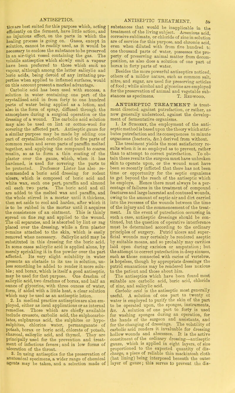 tics are best suited for this purpose which, acting efficiently on the ferment, have little action, and no injurious effect, on the parts in which the healing process is going on. Gases, except in solution, cannot be readily used, as it would be necessary to enclose the substance to be preserved in an air-tight vessel containing the gas. The volatile antiseptics which slowly emit a vapour have been preferred to those which emit no vapour, although among the latter salicylic and boric acids, being devoid of any irritating pro- perties when applied to inflamed surfaces, would on this account present a marked advantage. Carbolic acid has been used with success, a solution in water containing one part of the crystallised acid in from forty to one hundred parts of water being applied as a lotion, and also in the form of spray, diffused through the atmosphere during a surgical operation or the dressing of a wound. The carbolic acid solution may also be used on lint or cotton-wool for covering the affected part. Antiseptic gauze for a similar purpose may be made by adding one part of crystallised carbolic acid to five parts of common resin and seven parts of paraffin melted together, and applying the compound to coarse muslin, so as to form a thin coating of the plaster over the gauze, which, when it has hardened, is used for covering the parts to be protected. Professor Lister has also re- commended a boric acid dressing for rodent ulcers, which is composed of boric acid and white wax, each one part, paraffin and almond oil each two parts. The boric acid and oil are added to the melted wax and paraffin, and the whole stirred in a mortar until it thickens, then set aside to cool and harden, after which it is to be rubbed in the mortar until it acquires the consistence of an ointment. This is thinly spread on fine rag and applied to the wound. The oil separates, and is absorbed by lint or rag placed over the dressing, while a firm plaster remains attached to the skin, which is easily removed when necessary. Salicylic acid may be substituted in this dressing for the boric acid. In some cases salicylic acid is applied alone, by merely sprinkling it in fine powder over the part affected. Its very slight solubility in water presents an obstacle to its use in solution, un- less something be added to render it more solu- ble ; and borax, which is itself a good antiseptic, may be used for that purpose. One drachm of salicylic acid, two drachms of borax, and half an ounce of glycerine, with three ounces of water, form, if aided with a little heat, a clear solution which may be used as an antiseptic lotion. 2. In medical practice antiseptics are also em- ployed, either as local applications or as internal remedies. Those which are chiefly available include creasote, carbolic acid, the snlphocarbo- lates, sulphurous acid, the sulphites or hypo- sulphites, chlorine water, permanganate of potash, borax or boric acid, chlorate of potash, charcoal, salicylic acid, and thymol. They aro principally used for the prevention and treat- ment of infectious fevers; and in low forms of ulceration of the throat. 3. In UBing antiseptics for the preservation of anatomical specimens, a wider range of chemical agents may bo taken, and a selection mado of ANTISEPTIC TREATMENT. 5* substances that would be inapplicable in the treatment of the living subject. Arsenious acid, corrosive sublimate, or chloride of zinc in solution are of service for this purpose, and chromic acid, even when diluted with from five hundred tc one thousand parts of water, possesses the pro- perty of preserving animal matter from decom- position, as also does a solution of one part of borax in forty parts of water. Besides the more powerful antiseptics noticed, others of a milder nature, such as common salt, nitre, and sugar, are used for preserving articles of food; while alcohol and glycerine are employed for the preservation of animal and vegetable sub- stances as specimens. T. Redwood. ANTISEPTIC TREATMENT is treat- ment directed against putrefaction, or rather, as now generally understood, against the develop- ment of fermentative organisms. 1. In Stjegebt, the employment of the anti- septic method is based upon the theory which attri- butes putrefaction and its consequences to minute organisms (bacteria, &c.) derived from without. The treatment yields the most satisfactory re- sults when it is so employed as to prevent, rather than to attempt to correct putrefaction. To ob- tain these results the surgeon must have unbroken skin to operate upon, or the wound must have been so recently inflicted that there has not been time or opportunity for the septic organisms to get beyond the reach of the antiseptic which he employs. Hence there must always be a per- centage of failures in the treatment of compound fractures and large lacerated and contused wounds, owing to the amount of septic air and dirt carried into the recesses of the wounds between the time of the injury and the commencement of the treat- ment. In the event of putrefaction occurring in such a case, antiseptic dressings should be con- tinued, but the question of operative interference must be determined according to the ordinary principles of surgery. Putrid ulcers and super- ficial wounds may certainly be rendered aseptic by suitable means, and so probably may cavities laid open during excision or amputation; but the attempt to correct putrefaction in deep sinuses, such as those connected with caries of vertebrae, is hopeless, though by appropriate dressings the putrid emanations may be rendered less noxious to the patient and those about him. The antiseptics which have been found most suitable are carbolic acid, boric acid, chloride of zinc, and salicylic acid. Carbolic acid is the antiseptic most generally useful. A solution of one part to twenty ot water is employed to purify the skin of the part to be operated upon, tho sponges, instruments, &c. A solution of one part to forty is used for washing sponges during an operation, for the hands of the surgeon and assistants, and for the changing of dressings. The volatility of carbolic acid renders it invaluable for dressing hollow wounds and abscesses. It is the activo constituent of the ordinary drossing—antiseptic gauze, which is applied in eight layers, of size proportioned to the expected quantity of dis- charge, a piece of reliablo thin mackintosh cloth (hat lining) being interposed beneath the outer layer of gauze; this serves to prevent tho dis-
