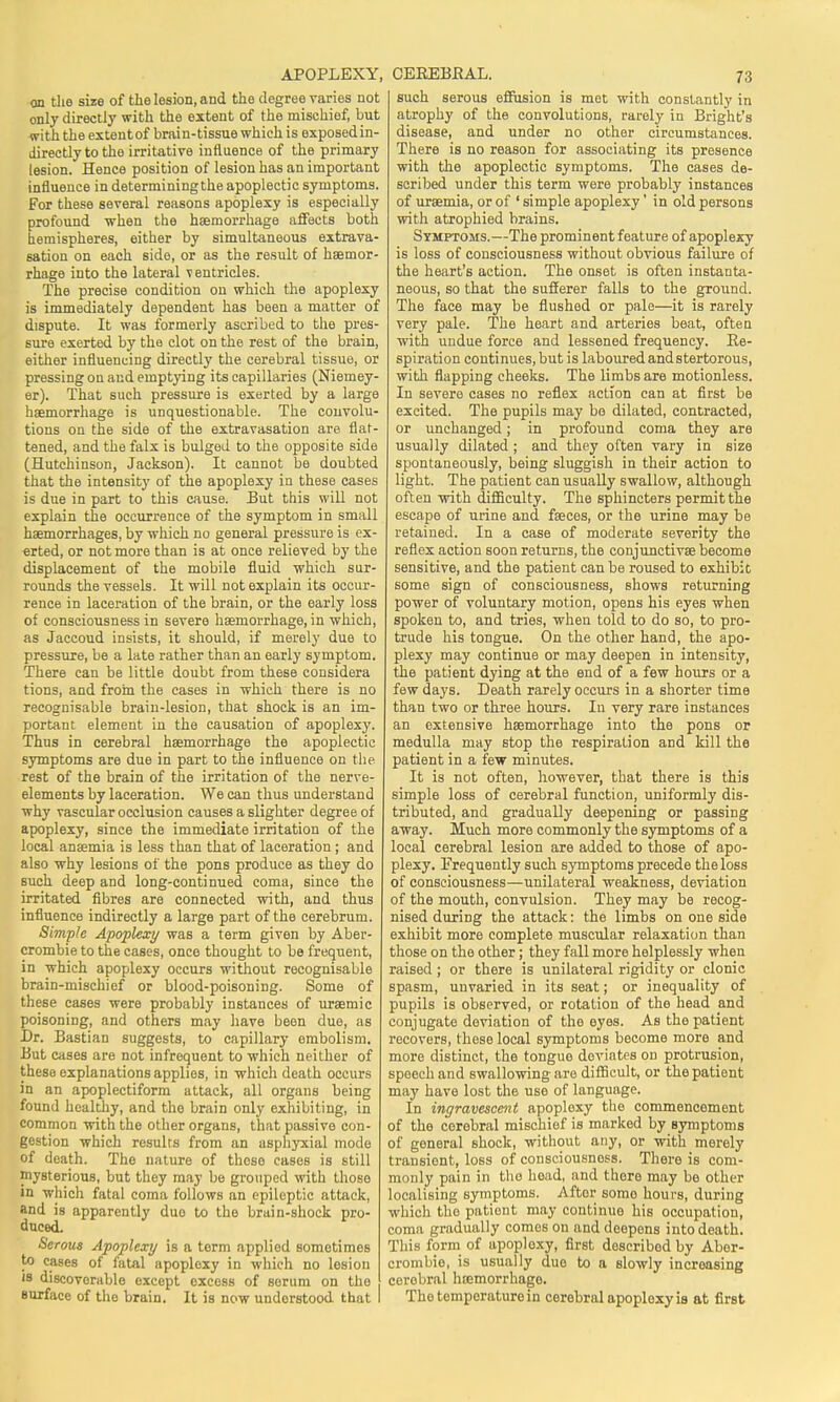 APOPLEXY, on the size of the lesion, and the degree varies not only directly with the extent of the mischief, but with the extentof brain-tissue which is exposed in- directly to the irritative influence of the primary lesion. Hence position of lesion has an important influence in determining the apoplectic symptoms. For these several reasons apoplexy is especially profound when the haemorrhage affects both hemispheres, either by simultaneous extrava- sation on each side, or as the result of haemor- rhage into the lateral t entricles. The precise condition on which the apoplexy is immediately dependent has been a matter of dispute. It was formerly ascribed to the pres- sure exerted by the clot on the rest of the brain, either influencing directly the cerebral tissue, or pressing on and emptying its capillaries (Niemey- er). That such pressure is exerted by a large haemorrhage is unquestionable. The convolu- tions on the side of the extravasation are flat- tened, and the falx is bulged to the opposite side (Hutchinson, Jackson). It cannot be doubted that the intensity of the apoplexy in these cases is due in part to this cause. But this will not explain the occurrence of the symptom in small haemorrhages, by which no general pressure is ex- erted, or not more than is at once relieved by the displacement of the mobile fluid which sur- rounds the vessels. It will not explain its occur- rence in laceration of the brain, or the early loss of consciousness in severe haemorrhage, in which, as Jaccoud insists, it should, if merely due to pressure, be a late rather than an early symptom. There can be little doubt from these considera tions, and from the cases in which there is no recognisable brain-lesion, that shock is an im- portant element in the causation of apoplexy. Thus in cerebral haemorrhage the apoplectic symptoms are due in part to the influence on the rest of the brain of the irritation of the nerve- elements by laceration. We can thus understand why vascular occlusion causes a slighter degree of apoplexy, since the immediate irritation of the local anaemia is less than that of laceration; and also why lesions of the pons produce as they do such deep and long-continued coma, since the irritated fibres are connected with, and thus influence indirectly a large part of the cerebrum. Sim-pie Apoplexy was a term given by Aber- crombie to the cases, once thought to be frequent, in which apoplexy occurs without recognisable brain-mischief or blood-poisoning. Some of these cases were probably instances of uraemic poisoning, and others may have been due, as Dr. Bastian suggests, to capillary embolism. But cases are not infrequent to which neither of these explanations applies, in which death occurs in an apoplectiform attack, all organs being found healthy, and the brain only exhibiting, in common with the other organs, that passive con- gestion which results from an asphyxial mode of death. The nature of those cases is still mysterious, but they may be grouped with those in which fatal coma follows an epileptic attack, and is apparently duo to the brain-shock pro- duced. Serous Apoplexy is a term applied sometimes to cases of fatal apoplexy in which no lesion is discoverable except excess of serum on the surface of the brain. It is now understood that CEREBPiAL. 73 such serous effusion is met with constantly in atrophy of the convolutions, rarely in Bright's disease, and under no other circumstances. There is no reason for associating its presence with the apoplectic symptoms. The cases de- scribed under this term were probably instances of uraemia, or of ' simple apoplexy' in old persons with atrophied brains. Symptoms.—The prominent feature of apoplexy is loss of consciousness without obvious failure of the heart's action. The onset is often instanta- neous, so that the sufferer falls to the ground. The face may be flushed or pale—it is rarely very pale. The heart and arteries beat, often with undue force and lessened frequency. Re- spiration continues, but is laboured andstertorous, with flapping cheeks. The limbs are motionless. In severe cases no reflex action can at first be excited. The pupils may be dilated, contracted, or unchanged; in profound coma they are usually dilated ; and they often vary in size spontaneously, being sluggish in their action to light. The patient can usually swallow, although often •with difficulty. The sphincters permit the escape of urine and faeces, or the urine may be retained. In a case of moderate severity the reflex action soon returns, the conjunctivae become sensitive, and the patient can be roused to exhibit some sign of consciousness, shows returning power of voluntary motion, opens his eyes when spoken to, and tries, when told to do so, to pro- trude his tongue. On the other hand, the apo- plexy may continue or may deepen in intensity, the patient dying at the end of a few hours or a few days. Death rarely occurs in a shorter time than two or three hours. In very rare instances an extensive haemorrhage into the pons or medulla may stop the respiration and kill the patient in a few minutes. It is not often, however, that there is this simple loss of cerebral function, uniformly dis- tributed, and gradually deepening or passing away. Much more commonly the symptoms of a local cerebral lesion are added to those of apo- plexy. Frequently such symptoms precede the loss of consciousness—unilateral weakness, deviation of the mouth, convulsion. They may be recog- nised during the attack: the limbs on one side exhibit more complete muscular relaxation than those on the other; they fall more helplessly when raised ; or there is unilateral rigidity or clonic spasm, unvaried in its seat; or inequality of pupils is observed, or rotation of the head and conjugate deviation of the eyes. As the patient recovers, these local symptoms become more and more distinct, the tongue deviates on protrusion, speech and swallowing are difficult, or the patient may have lost the use of language. In ingravescent apoplexy the commencement of the cerebral mischief is marked by symptoms of goneral shock, without any, or with merely transient, loss of consciousness. There is com- monly pain in the head, and thore may be other localising symptoms. Aftor somo hours, during which the patient may continue his occupation, coma gradually comes on and deepens into death. This form of apoplexy, first doscribod by Aber- crombie, is usually duo to a Blowly increasing cerebral haemorrhage. Tho temperature in cerebral apoplexy is at first