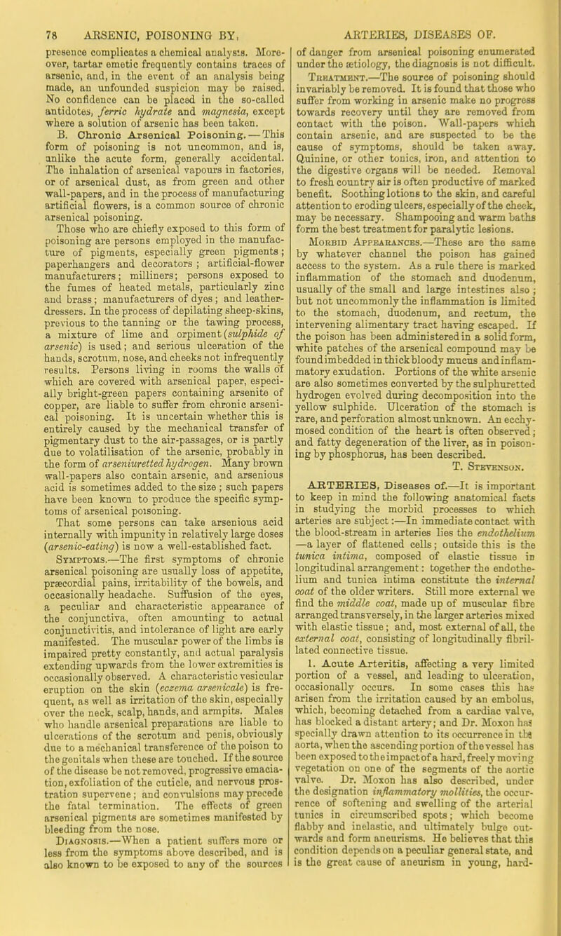 presence complicates a chemical analysis. More- over, tartar emetic frequently contains traces of arsenic, and, in the event of an analysis being made, an unfounded suspicion may be raised. No confidence can be placed in the so-called antidotes, ferric hydrate and magnesia, except where a solution of arsenic has been taken. B. Chronic Arsenical Poisoning. — This form of poisoning is not uncommon, and is, anlike the acute form, generally accidental. The inhalation of arsenical vapours in factories, or of arsenical dust, as from green and other wall-papers, and in the process of manufacturing artificial flowers, is a common source of chronic arsenical poisoning. Those who are chiefly exposed to this form of poisoning are persons employed in the manufac- ture of pigments, especially green pigments; paperhangers and decorators ; artificial-flower manufacturers; milliners; persons exposed to the fumes of heated metals, particularly zinc and brass ; manufacturers of dyes ; and leather- dressers. In the process of depilating sheep-skins, previous to the tanning or the tawing process, a mixture of lime and orpiment (sulphide of arsenic) is used; and serious ulceration of the hands, scrotum, nose, and cheeks not infrequently results. Persons living in rooms the walls of which are covered with arsenical paper, especi- ally bright-green papers containing arsenite of copper, are liable to suffer from chronic arseni- cal poisoning. It is uncertain whether this is entirely caused by the mechanical transfer of pigmentary dust to the air-passages, or is partly due to volatilisation of the arsenic, probably in the form of arseniuretted hydrogen. Many brown wall-papers also contain arsenic, and arsenious acid is sometimes added to the size ; such papers have been known to produce the specific symp- toms of arsenical poisoning. That some persons can take arsenious acid internally with impunity in relatively large doses (arsenic-eating) is now a well-established fact. Symptoms.—The first symptoms of chronic arsenical poisoning are usually loss of appetite, prseeordial pains, irritability of the bowels, and occasionally headache. Suffusion of the eyes, a peculiar and characteristic appearance of the conjunctiva, often amounting to actual conjunctivitis, and intolerance of light are early manifested. The muscular power of the limbs is impaired pretty constantly, and actual paralysis extending upwards from the lower extremities is occasionally observed. A characteristic vesicular eruption on the skin (eczema arsenicale) is fre- quent, as well as irritation of the skin, especially over the neck, scalp, hands, and armpits. Males who handle arsenical preparations are liable to ulcerations of the scrotum and penis, obviously due to amechanical transference of the poison to the genitals when these are touched. If the source of the disease be not removed, progressive emacia- tion, exfoliation of the cuticle, and nervous pros- tration supervene ; and convulsions may precede the fatal termination. The effects of green arsenical pigments are sometimes manifested by bleeding from the nose. Diagnosis.—When a patient suffers more or less from the symptoms above described, and is also known to be exposed to any of the sources of danger from arsenical poisoning enumerated under the aetiology, the diagnosis is not difficult. Treatment.—The source of poisoning should invariably be removed. It is found that those who suffer from working in arsenic make no progress towards recovery until they are removed from contact with the poison. Wall-papers which contain arsenic, and are suspected to be the cause of symptoms, should be taken away. Quinine, or other tonics, iron, and attention to the digestive organs will be needed. Removal to fresh country air is often productive of marked benefit. Soothing lotions to the skin, and careful attention to eroding ulcers, especially of the cheek, may be necessary. Shampooing and warm baths form the best treatment for paralytic lesions. Morbid Appearances.—These are the same by whatever channel the poison has gained access to the system. As a rule there is marked inflammation of the stomach and duodenum, usually of the small and large intestines also ; but not uncommonly the inflammation is limited to the stomach, duodenum, and rectum, the intervening alimentary tract having escaped. If the poison has been administered in a solid form, white patches of the arsenical compound may be foundimbedded in thick bloody mucus and inflam- matory exudation. Portions of the white arsenic are also sometimes converted by the sulphuretted hydrogen evolved during decomposition into the yellow sulphide. Ulceration of the stomach is rare, and perforation almost unknown. An ecchy- mosed condition of the heart is often observed; and fatty degeneration of the liver, as in poison- ing by phosphorus, has been described. T. Stevexsux. ARTERIES, Diseases of.—It is important to keep in mind the following anatomical facts in studying the morbid processes to which arteries are subject:—In immediate contact with the blood-stream in arteries lies the endothelium —a layer of flattened cells; outside this is the tunica intima, composed of elastic tissue in longitudinal arrangement: together the endothe- lium and tunica intima constitute the internal coat of the older writers. Still more external we find the middle coat, made up of muscular fibre arranged transversely, in the larger arteries mixed with elastic tissue; and, most external of all, the external coat, consisting of longitudinally fibril- lated connective tissue. 1. Acute Arteritis, affecting a very limited portion of a vessel, and leading to ulceration, occasionally occurs. In some cases this has arisen from the irritation caused by an embolus, which, becoming detached from a cardiac valve, has blocked a distant artery; and Dr. Moxon has specially drawn attention to its occurrence in tbj aorta, when the ascending portion ofthevessel has been exposed totheimpactof a hard, freely moving vegetation on one of the segments of the aortic valve. Dr. Moxon has also described, under the designation inflammatory mollifies, the occur- rence of softening and swelling of the arterial tunics in circumscribed spots; which become flabby and inelastic, and ultimately bulge out- wards and form aneurisms. He believes that this condition depends on a peculiar general state, and is the great cause of aneurism in young, hard-