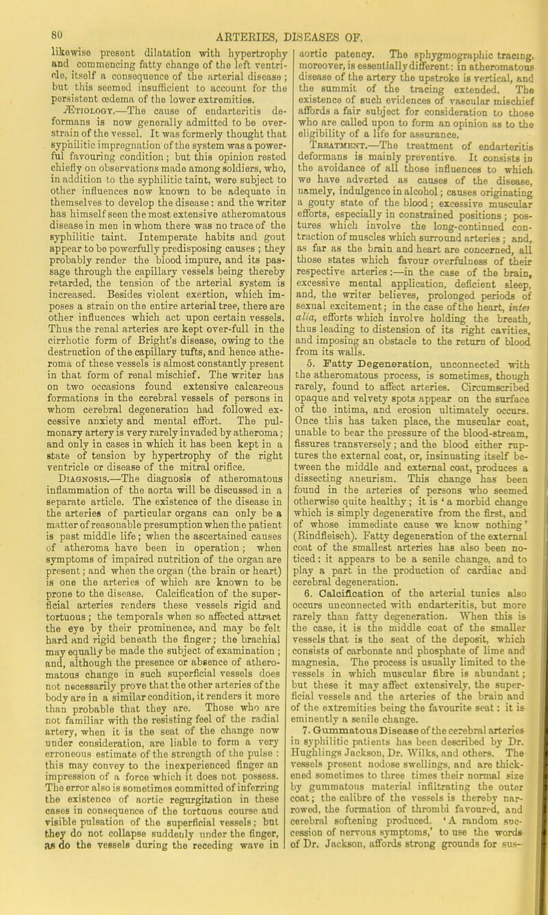 likewise prosent dilatation with hypertrophy and commencing fatty change of the left ventri- flo, itsolf a consequonce of the arterial disease ; but this seemed insufficient to account for the persistent oedema of the lower oxtremities. .(Etiology.—The cause of endarteritis de- formans is now generally admitted to be over strain of the vessel. It was formerly thought that syphilitic impregnation of the system was a power ful favouring condition ; but this opinion restod chiefly on observations made among soldiers, who, in addition to the syphilitic taint, were subject to other influences now known to be adequate in themselves to develop the disease: and the writer has himself seen the most extensive atheromatous disease in men in whom there was no trace of the syphilitic taint. Intemperate habits and gout appear to be powerfully predisposing causes ; they probably render the blood impure, and its pas- sage through the capillary vessels being thereby retarded, the tension of the arterial system is increased. Besides violent exertion, which im- poses a strain on the entire arterial tree, there are other influences which act upon certain vessels. Thus the renal arteries are kept over-full in the cirrhotic form of Bright's disease, owing to the destruction of the capillary tufts, and hence athe- roma of these vessels is almost constantly present in that form of renal mischief. The writer has on two occasions found extensive calcareous formations in the cerebral vessels of persons in whom cerebral degeneration had followed ex- cessive anxiety and mental effort. The pul- monary artery is very rarely invaded by atheroma; and only in cases in which it has been kept in a state of tension by hypertrophy of the right ventricle or disease of the mitral orifice. Diagnosis.—The diagnosis of atheromatous inflammation of the aorta will be discussed in a separate article. The existence of the disease in the arteries of particular organs can only be a matter of reasonable presumption when the patient is past middle life; when the ascertained causes of atheroma have been in operation; when symptoms of impaired nutrition of the organ are present; and when the organ (the brain or heart) is one the arteries of which are known to be prone to the disease. Calcification of the super- ficial arteries renders these vessels rigid and tortuous ; the temporals when so affected attract the eye by their prominence, and may be felt hard and rigid beneath the finger; the brachial may equally be made the subject of examination ; and, although the presence or absence of athero- matous change in such superficial vessels does not nocessarily prove that the other arteries of the body are in a similar condition, it renders it more than probable that they are. Those who are not familiar with the resisting feel of the radial artery, when it is the seat of the change now under consideration, are liable to form a very erroneous estimate of the strength of the pulse : this may convey to the inexperienced finger an impression of a force which it does not possess. The error also is somotimcs committed of inferring the existence of aortic regurgitation in these casos in consequonce of the tortuous course and visible pulsation of the superficial vessels; but they do not collapse suddenly under the finger, an do the vessels during the receding wave in aortic patency. The sphygmographic tracing, moreover, is essentially different: in atheromatous disease of the artery the upstroke is vertical, and the summit of the tracing extended. The existence of such evidences of vascular mischief affords a fair subject for consideration to those who are called upon to form an opinion as to the eligibility of a life for assurance. Tkeatment.—The treatment of endarteritis deformans is mainly preventive. It consists in the avoidance of all those influences to which we have adverted as causes of the disease, namely, indulgence in alcohol; causes originating a gouty state of the blood; excessive muscular efforts, especially in constrained positions ; pos- tures which involve the long-continued con- traction of muscles which surround arteries ; and, as far as the brain and heart are concerned, all those states which favour overfulness of their respective arteries:—in the case of the brain, excessive mental application, deficient sleep, and, the writer believes, prolonged periods of sexual excitement; in the case of the heart, intei alia, efforts which involve holding the breath, thus leading to distension of its right cavities, and imposing an obstacle to the return of blood from its walls. 5. Fatty Degeneration, unconnected with the atheromatous process, is sometimes, though rarely, found to affect arteries. Circumscribed opaque and velvety spots appear on the surface of the intima, and erosion ultimately occurs. Once this has taken place, the muscular coat, unable to bear the pressure of the blood-stream, fissures transversely; and the blood either rup- tures the external coat, or, insinuating itself be- tween the middle and external coat, produces a dissecting aneurism. This change has been found in the arteries of persons who seemed otherwise quite healthy; it is ' a morbid change which is simply degenerative from the first, and of whose immediate cause we know nothing' (Rindfleisch). Fatty degeneration of the external coat of the smallest arteries has also been no- ticed : it appears to be a senile change, and to play a part in the production of cardiac and cerebral degeneration. 6. Calcification of the arterial tunics also occurs unconnected with endarteritis, but more rarely than fatty degeneration. When this is the case, it is the middle coat of the smaller vessels that is the seat of the deposit, which consists of carbonate and phosphate of lime and magnesia. The process is usually limited to the vessels in which muscular fibre is abundant; but these it may affect extensively, the super- ficial vessels and the arteries of the brain and of the extremities being the favourite seat: it is eminently a senile change. 7. Gummatous Disease of the cerebral arteries in syphilitic patients has been described by Dr. Hughlings Jackson, Dr. Wilks, and others. The vessels present nodose swellings, and are thick- ened sometimes to three times their normal size by gummatous material infiltrating the outer coat; the calibre of the vessels is thereby nar- rowed, the formation of thrombi favoured, and cerebral softening produced. ' A random suc- cession of nervous symptoms,' to use the words of Dr. Jackson, affords strong grounds for sus-