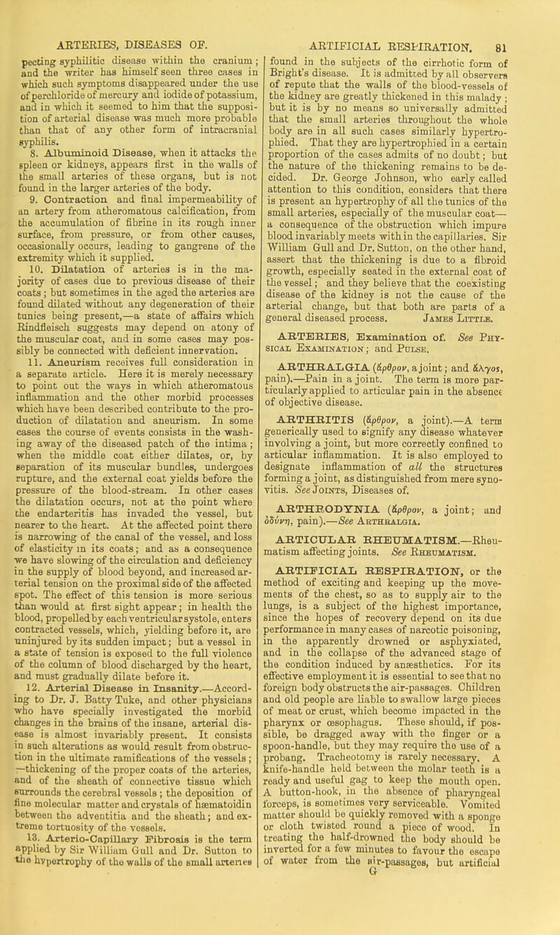 pecting syphilitic disease within the cranium; and the writer has himself seen three cases in which such symptoms disappeared under the use of perchloride of mercury and iodide of potassium, and in which it seemed to him that the supposi- tion of arterial disease was much more probable than that of any other form of intracranial syphilis. 8. Albuminoid. Disease, when it attacks the spleen or kidneys, appears first in the walls of the small arteries of these organs, but is not found in the larger arteries of the body. 9. Contraction and final impermeability of an artery from atheromatous calcification, from the accumulation of fibrine in its rough inner surface, from pressure, or from other causes, occasionally occurs, leading to gangrene of the extremity which it supplied. 10. Dilatation of arteries is in the ma- jority of cases due to previous disease of their coats ; but sometimes in the aged the arteries are found dilated without any degeneration of their tunics being present,—a state of affairs which Rindfleisch suggests may depend on atony of the muscular coat, and in some cases may pos- sibly be connected with deficient innervation. 11. Aneurism receives full consideration in a separate article. Here it is merely necessary to point out the ways in which atheromatous inflammation and the other morbid processes which have been described contribute to the pro- duction of dilatation and aneurism. In some cases the course of events consists in the wash- ing away of the diseased patch of the intima ; when the middle coat either dilates, or, by separation of its muscular bundles, undergoes rupture, and the external coat yields before the pressure of the blood-stream. In other cases the dilatation occurs, not at the point where che endarteritis has invaded the vessel, but nearer to the heart. At the affected point there is narrowing of the canal of the vessel, and loss of elasticity m its coats; and as a consequence we have slowing of the circulation and deficiency in the supply of blood beyond, and increased ar- terial tension on the proximal side of the affected spot. The effect of this tension is more serious than would at first sight appear ; in health the blood, propelledby each ventricular systole, enters contracted vessels, which, yielding before it, are uninjured by its sudden impact; but a vessel in a state of tension is exposed to the full violence of the column of blood discharged by the heart, and must gradually dilate before it. 12. Arterial Disease in Insanity.—Accord- ing to Dr. J. Batty Tuke, and other physicians who have specially investigated the morbid changes in the brains of the insane, arterial dis- ease is almost invariably present. It consists in such alterations as would result from obstruc- tion in the ultimate ramifications of the vessels ; —thickening of the proper coats of the arteries, and of the sheath of connective tissue which surrounds the cerebral vessels ; the deposition of fine molecular matter and crystals of hsematoidin between the adventitia and the sheath; and ex- treme tortuosity of the vessels. 13. Arterio-Capillary Fibrosis is the term applied by Sir William Gull and Dr. Sutton to the hypertrophy of tho walls of the small artenes found in the subjects of the cirrhotic form of Bright's disease. It is admitted by all observers of repute that the walls of the blood-vessels of the kidney are greatly thickened in this malady ; but it is by no means so universally admitted that the small arteries throughout the whole body are in all such cases similarly hypertro- phied. That they are hypertrophied in a certain proportion of the cases admits of no doubt; but the nature of the thickening remains to be de- cided. Dr. George Johnson, who early called attention to this condition, considers that there is present an hypertrophy of all the tunics of the small arteries, especially of the muscular coat— a consequence of the obstruction which impure blood invariably meets with in the capillaries. Sir William Gull and Dr. Sutton, on the other hand, assert that the thickening is due to a fibroid growth, especially seated in the external coat of the vessel; and they believe that the coexisting disease of the kidney is not the cause of the arterial change, but that both are parts of a general diseased process. James Little. ARTERIES, Examination of. See Phy- sical Examination ; and Pulse. ARTHRALGIA (&p6pov, a joint; and &Kyos, pain).—Pain in a joint. The term is more par- ticularly applied to articular pain in the absenct of objective disease. ARTHRITIS (ZpOpov, a joint).—A term generically used to signify any disease whatever involving a joint, but more correctly confined to articular inflammation. It is also employed to designate inflammation of all the structures forming a joint, as distinguished from mere syno- vitis. See Joints, Diseases of. ARTHRODYNTA (&pBpov, a joint; and oSivq, pain).—See Arthralgia. ARTICULAR RHEUMATISM.—Rheu- matism affecting joints. See Rheumatism. ARTIFICIAL RESPIRATION, or the method of exciting and keeping up the move- ments of the chest, so as to supply air to the lungs, is a subject of the highest importance, since the hopes of recovery depend on its due performance in many cases of narcotic poisoning, in the apparently drowned or asphyxiated, and in the collapse of the advanced 6tage of the condition induced by anaesthetics. For its effective employment it is essential to see that no foreign body obstructs the air-passages. Children and old people are liable to swallow large pieces of meat or crust, which become impacted in the pharynx or oesophagus. These should, if pos- sible, be dragged away with the finger or a spoon-handle, but they may require the use of a probang. Tracheotomy is rarely necessary. A knife-handle held between the molar teeth is a ready and useful gag to keep the mouth open. A button-hook, in the absence of pharyngeal forceps, is sometimes very serviceable. Vomited matter should be quickly removed with a sponge or cloth twisted round a piece of wood. In treating the half-drowned the body should be inverted for a few minutes to favour the escape of water from the sir-passages, but artificial