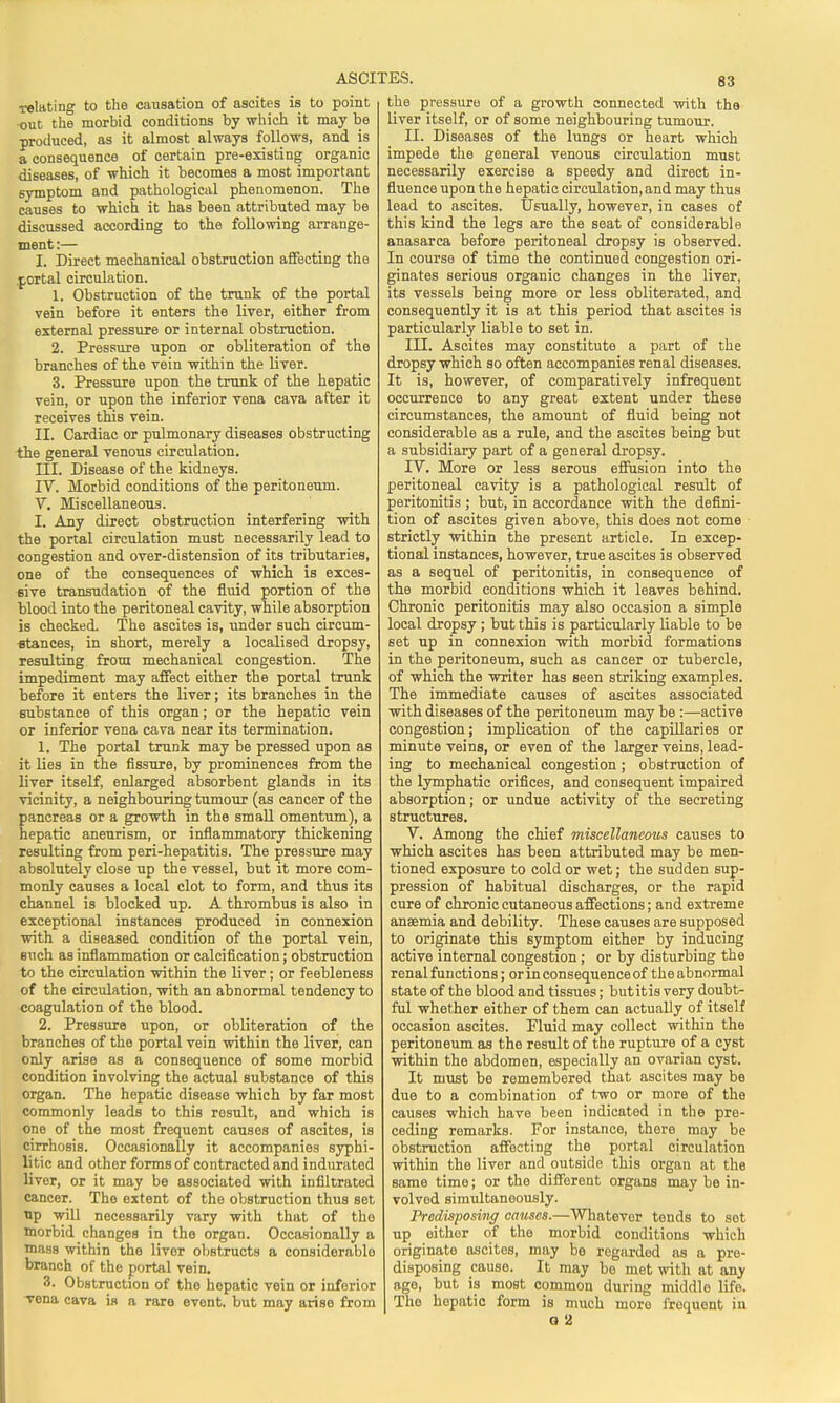 relating to the causation of ascites is to point out the morbid conditions by which it may be produced, as it almost always follows, and is a consequence of certain pre-existing organic diseases, of which it becomes a most important symptom and pathological phenomenon. The causes to which it has been attributed may be discussed according to the following arrange- ment :— I. Direct mechanical obstruction affecting the portal circulation. 1. Obstruction of the trunk of the portal vein before it enters the liver, either from external pressure or internal obstruction. 2. Pressure upon or obliteration of the branches of the vein within the liver. 3. Pressure upon the trunk of the hepatic vein, or upon the inferior vena cava after it receives this vein. II. Cardiac or pulmonary diseases obstructing the general venous circulation. III. Disease of the kidneys. IV. Morbid conditions of the peritoneum. V. Miscellaneous. I. Any direct obstruction interfering with the portal circulation must necessarily lead to congestion and over-distension of its tributaries, one of the consequences of which is exces- sive transudation of the fluid portion of the blood into the peritoneal cavity, while absorption is checked. The ascites is, under such circum- stances, in short, merely a localised dropsy, resulting from mechanical congestion. The impediment may affect either the portal trunk before it enters the liver; its branches in the substance of this organ; or the hepatic vein or inferior vena cava near its termination. 1. The portal trunk may be pressed upon as it lies in the fissure, by prominences from the liver itself, enlarged absorbent glands in its vicinity, a neighbouring tumour (as cancer of the pancreas or a growth in the small omentum), a hepatic aneurism, or inflammatory thickening resulting from peri-hepatitis. The pressure may absolutely close up the vessel, but it more com- monly causes a local clot to form, and thus its channel is blocked up. A thrombus is also in exceptional instances produced in connexion with a diseased condition of the portal vein, such as inflammation or calcification; obstruction to the circulation within the liver; or feebleness of the circulation, with an abnormal tendency to coagulation of the blood. 2. Pressure upon, or obliteration of the branches of the portal vein within the liver, can only arise as a consequence of some morbid condition involving the actual substance of this organ. The hepatic disease which by far most commonly leads to this result, and which is one of the most frequent causes of ascites, is cirrhosis. Occasionally it accompanies syphi- litic and other forms of contracted and indurated liver, or it may be associated with infiltrated cancer. The extent of the obstruction thus set up will necessarily vary with that of the morbid changes in the organ. Occasionally a mass within the liver obstructs a considerable branch of the portal vein. 3. Obstruction of the hepatic vein or inferior vena cava is a rare event, but may arise from the pressure of a growth connected with the liver itself, or of some neighbouring tumour. II. Diseases of the lungs or heart which impede the general venous circulation must necessarily exercise a speedy and direct in- fluence upon the hepatic circulation, and may thus lead to ascites. Usually, however, in cases of this kind the legs are the seat of considerable anasarca before peritoneal dropsy is observed. In course of time the continued congestion ori- ginates serious organic changes in the liver, its vessels being more or less obliterated, and consequently it is at this period that ascites is particularly liable to set in. III. Ascites may constitute a part of the dropsy which so often accompanies renal diseases. It is, however, of comparatively infrequent occurrence to any great extent under these circumstances, the amount of fluid being not considerable as a rule, and the ascites being but a subsidiary part of a general dropsy. IV. More or less serous effusion into the peritoneal cavity is a pathological result of peritonitis ; but, in accordance with the defini- tion of ascites given above, this does not come strictly within the present article. In excep- tional instances, however, true ascites is observed as a sequel of peritonitis, in consequence of the morbid conditions which it leaves behind. Chronic peritonitis may also occasion a simple local dropsy ; but this is particularly liable to be set up in connexion with morbid formations in the peritoneum, such as cancer or tubercle, of which the writer has seen striking examples. The immediate causes of ascites associated with diseases of the peritoneum may be:—active congestion; implication of the capillaries or minute veins, or even of the larger veins, lead- ing to mechanical congestion ; obstruction of the lymphatic orifices, and consequent impaired absorption; or undue activity of the secreting structures. V. Among the chief miscellaneous causes to which ascites has been attributed may be men- tioned exposure to cold or wet; the sudden sup- pression of habitual discharges, or the rapid cure of chronic cutaneous affections; and extreme anaemia and debility. These causes are supposed to originate this symptom either by inducing active internal congestion ; or by disturbing the renal functions; or in consequence of the abnormal state of the blood and tissues; butitis very doubt- ful whether either of them can actually of itself occasion ascites. Pluid may collect within the peritoneum as the result of the rupture of a cyst within the abdomen, especially an ovarian cyst. It must be remembered that ascites may be due to a combination of two or more of the causes which have been indicated in the pre- ceding remarks. For instance, there may be obstruction affecting the portal circulation within the liver and outside this organ at the same time; or the different organs may be in- volved simultaneously. Predisposing causes.—Whatever tends to set up either of the morbid conditions which originate ascites, may be regarded as a pre- disposing cause. It may be met with at any age, but is most common during middle life. Tho hepatic form is much more froquent iu G 2