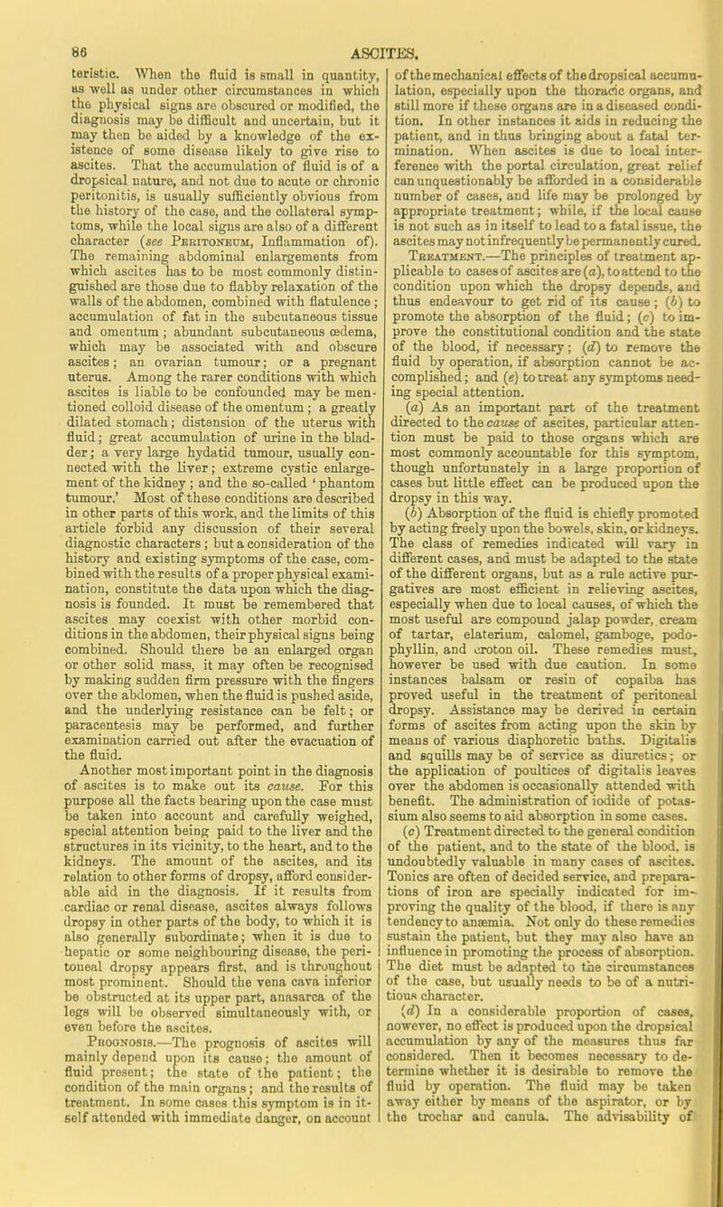 teristic. When the fluid is small in quantity, us well as under othor circumstances in which the physical signs are obscured or modified, the diagnosis may bo difficult and uncertain, but it may then be aided by a knowledge of the ex- istence of some disease likely to give rise to ascites. That the accumulation of fluid is of a dropsical nature, and not due to acute or chronic peritonitis, is usually sufficiently obvious from the history of the case, and the collateral symp- toms, while the local signs are also of a different character (see Peritoneum, Inflammation of). The remaining abdominal enlargements from which ascites has to be most commonly distin- guished are those due to flabby relaxation of the walls of the abdomen, combined with flatulence ; accumulation of fat in the subcutaneous tissue and omentum ; abundant subcutaneous oedema, which may be associated with and obscure ascites; an ovarian tumour; or a pregnant uterus. Among the rarer conditions with which ascites is liable to be confounded may be men- tioned colloid disease of the omentum ; a greatly dilated stomach; distension of the uterus with fluid; great accumulation of urine in the blad- der ; a very large hydatid tumour, usually con- nected with the liver; extreme cystic enlarge- ment of the kidney ; and the so-called ' phantom tumour.' Most of these conditions are described in other parts of this work, and the limits of this article forbid any discussion of their several diagnostic characters ; but a consideration of the history and existing symptoms of the case, com- bined with the results of a proper physical exami- nation, constitute the data upon which the diag- nosis is founded. It must be remembered that ascites may coexist with other morbid con- ditions in the abdomen, their physical signs being combined. Should there be an enlarged organ or other solid mass, it may often be recognised by making sudden firm pressure with the fingers over the abdomen, when the fluid is pushed aside, and the underlying resistance can be felt; or paracentesis may be performed, and further examination carried out after the evacuation of the fluid. Another most important point in the diagnosis of ascites is to make out its cause. For this purpose all the facts bearing upon the case must be taken into account and carefully weighed, special attention being paid to the liver and the structures in its vicinity, to the heart, and to the kidneys. The amount of the ascites, and its relation to other forms of dropsy, afford consider- able aid in the diagnosis. If it results from cardiac or renal disease, ascites always follows dropsy in other parts of the body, to which it is also generally subordinate; when it is due to hepatic or some neighbouring disoase, the peri- toneal dropsy appears first, and is throughout most prominent. Should the vena cava inferior be obstructed at its upper part, anasarca of the legs will bo observed simultaneously with, or even before the ascites. Prognosis.—The prognosis of ascites will mainly depend upon its cause; the amount of fluid present; the state of the patient; the condition of the main organs ; and tho results of treatment. In some cases this symptom is in it- 6olf attended with immediate danger, on account of the mechanical effects of the dropsical accumu- lation, especially upon the thoracic organs, and still more if these organs are in a diseased condi- tion. In other instances it aids in reducing the patient, and in thus bringing about a fatal ter- mination. When ascites is due to local inter- ference with the portal circulation, great relief can unquestionably be afforded in a considerable number of cases, and life may be prolonged by appropriate treatment; while, if the local cause is not such as in itself to lead to a fatal issue, the ascites may not infrequently be permanently cured. Treatment.—The principles of treatment ap- plicable to cases of ascites are (a), to attend to the condition upon which the dropsy depends, and thus endeavour to get rid of its cause; (J) to promote the absorption of the fluid; (c) to im- prove the constitutional condition and the state of the blood, if necessary; (d) to remove the fluid by operation, if absorption cannot be ac- complished ; and (e) to treat any symptoms need- ing special attention. (a) As an important part of the treatment directed to the cause of ascites, particular atten- tion must be paid to those organs which are most commonly accountable for this symptom, though unfortunately in a large proportion of cases but little effect can be produced upon the dropsy in this way. (b) Absorption of the fluid is chiefly promoted by acting freely upon the bowels, skin, or kidneys. The class of remedies indicated will vary in different cases, and must be adapted to the state of the different organs, but as a rule active pur- gatives are most efficient in relieving ascites, especially when due to local causes, of which the most useful are compound jalap powder, cream of tartar, elaterium, calomel, gamboge, podo- phyllin, and croton oil. These remedies must, however be used with due caution. In some instances balsam or resin of copaiba has proved useful in the treatment of peritoneal dropsy. Assistance may be derived in certain forms of ascites from acting upon the skin by means of various diaphoretic baths. Digitalis and squills may be of service as diuretics; or the application of poultices of digitalis leaves over the abdomen is occasionally attended with benefit. The administration of iodide of potas- sium also seems to aid absorption in some cases. (c) Treatment directed to the general condition of the patient, and to the state of the blood, is undoubtedly valuable in many cases of ascites. Tonics are often of decided service, and prepara- tions of iron are specially indicated for im- proving the quality of the blood, if there is any tendency to anaemia. Not only do these remedies sustain the patient, but they may also have an influence in promoting the process of absorption. The diet must be adapted to the circumstances of the case, but usually needs to be of a nutri- tious character. (d) In a considerable proportion of cases, nowevor, no effect is produced upon the dropsical accumulation by any of tho measures thus far considered. Then it becomes necessary to de- termine whether it is desirable to remove the fluid by operation. The fluid may bo taken away either by means of the aspirator, or by the trochar and canula. Tho advisability of