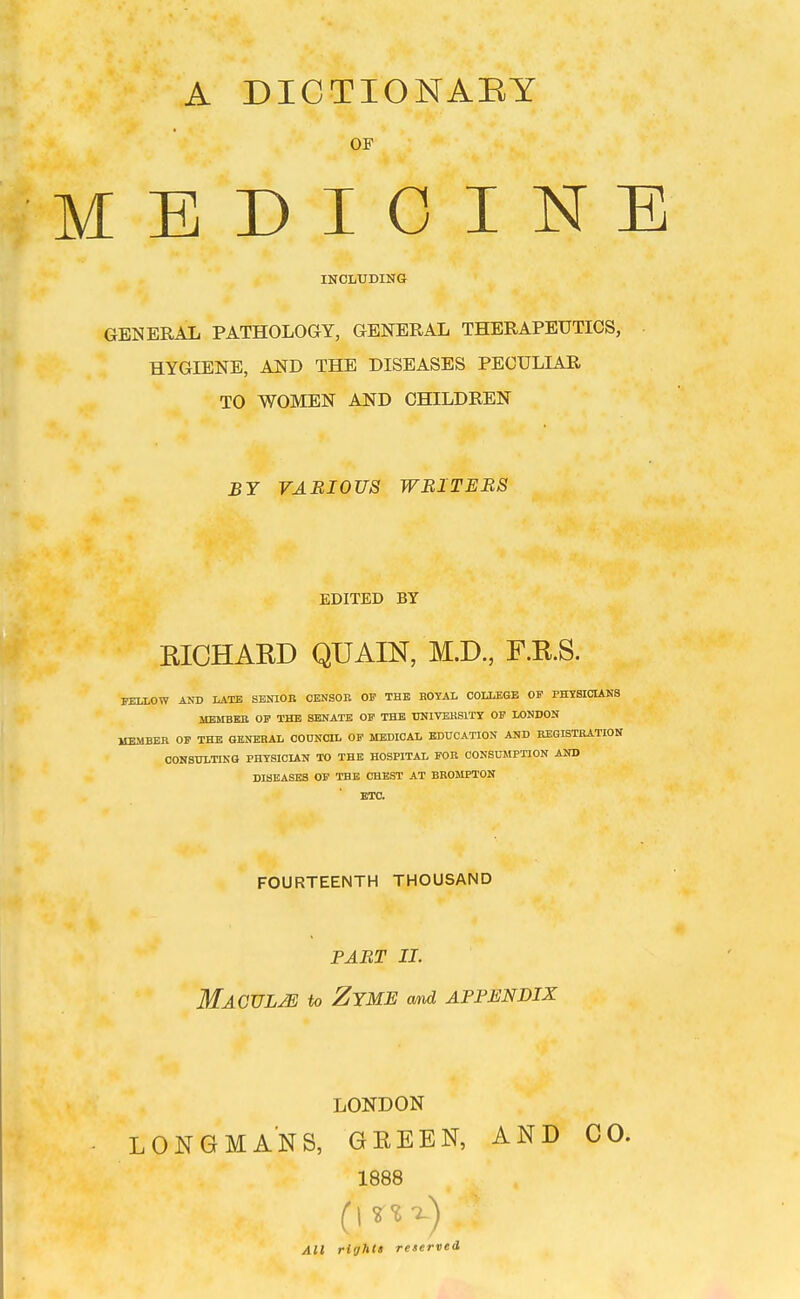 A DICTIONAEY OF MEDIOINI INCLUDING GENERAL PATHOLOGY, GENERAL THERAPEUTICS, HYGIENE, AND THE DISEASES PECULIAR TO WOMEN AND CHILDREN BY VARIOUS WRITERS EDITED BY RICHARD QUAIN, M.D., F.R.S. FELLOW AND LATE SENIOR CENSOR OF THE BOTAL COLLEGE OF PHYSICIANS MEMBBB OF THE SENATE OF THE TOIVEHSITX OF LONDON MEMBER OF THE GENERAL CODNCIL OF MEDICAL EDUCATION AND REGISTRATION CONSULTING PHYSICIAN TO THE HOSPITAL FOR CONSUMPTION AND DISEASES OF THE CHEST AT BROMPTON ETC. FOURTEENTH THOUSAND PART II. Macule to Zyme and appendix LONDON LONGMANS, GEEEN, AND CO. 1888 All righCt reserved