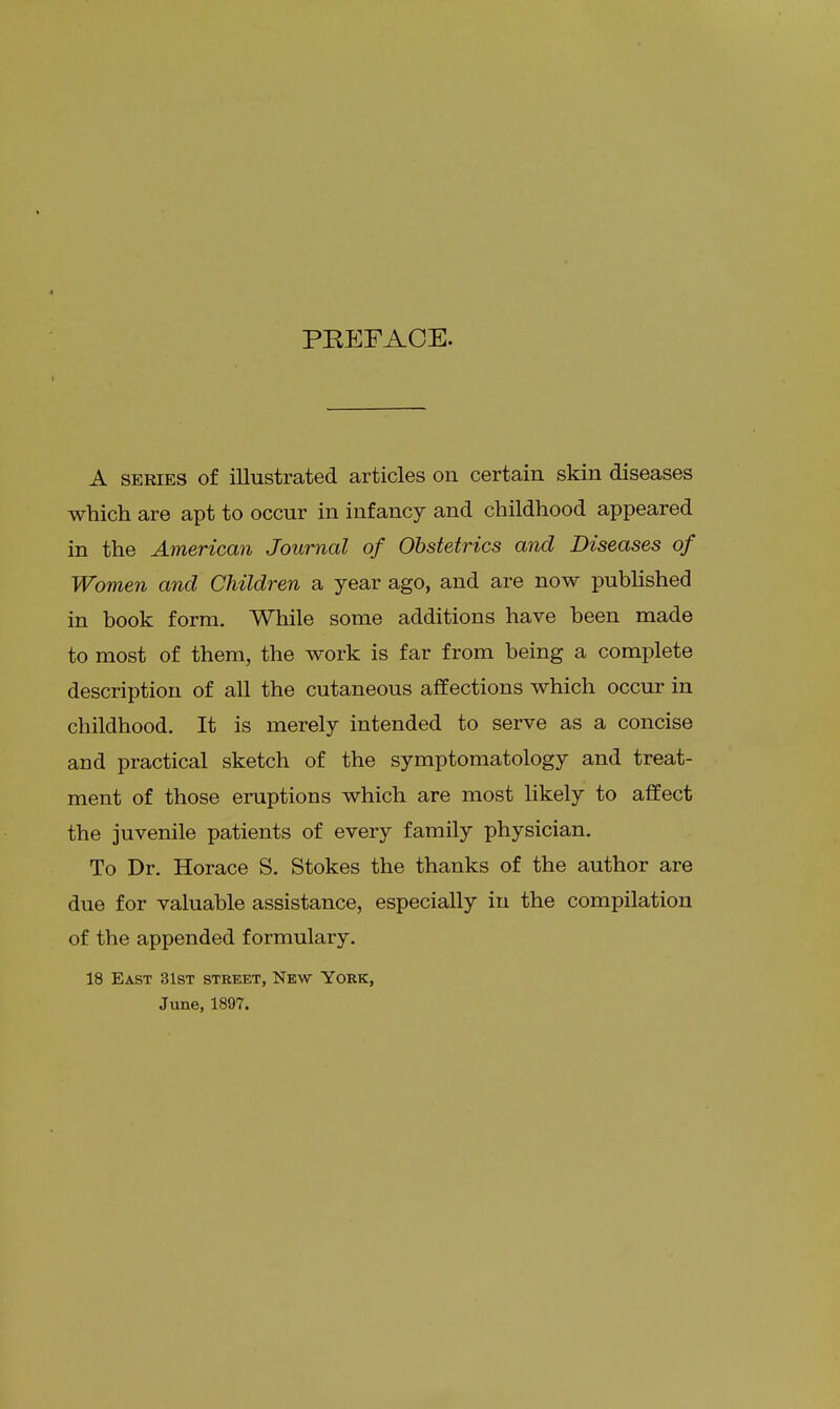 PREFACE. A series of illustrated articles on certain skin diseases which are apt to occur in infancy and childhood appeared in the American Journal of Obstetrics and Diseases of Women and Children a year ago, and are now published in book form. While some additions have been made to most of them, the work is far from being a complete description of all the cutaneous affections which occur in childhood. It is merely intended to serve as a concise and practical sketch of the symptomatology and treat- ment of those eruptions which are most likely to affect the juvenile patients of every family physician. To Dr. Horace S. Stokes the thanks of the author are due for valuable assistance, especially in the compilation of the appended formulary. 18 East 31st street, New York, June, 1897.