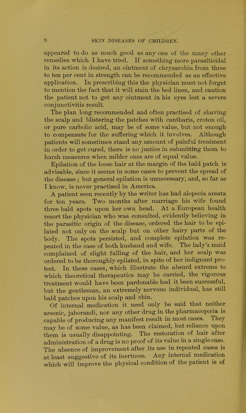 appeared to do as much good as any one of the many other remedies which I have tried. If something more parasiticidal in its action is desired, an ointment of chrysarobin from three to ten per cent in strength can be recommended as an effective application. In prescribing this the physician must not forget to mention the fact that it will stain the bed linen, and caution the patient not to get any ointment in his eyes lest a severe conjunctivitis result. The plan long recommended and often practised of shaving the scalp and blistering the patches with cantharis, croton oil, or pure carbolic acid, may be of some value, but not enough to compensate for the suffering which it involves. Although patients will sometimes stand any amount of painful treatment in order to get cured, there is no justice in submitting them to harsh measures when milder ones are of equal value. Epilation of the loose hair at the margin of the bald patch is advisable, since it seems in some cases to prevent the spread of the disease ; but general epilation is unnecessary, and, so far as I know, is never practised in America. A patient seen recently by the writer has had alopecia areata for ten years. Two months after marriage his wife found three bald spots upon her own head. At a European health resort the physician who was consulted, evidently believing in the parasitic origin of the disease, ordered the hair to be epi- lated not only on the scalp but on other hairy parts of the body. The spots persisted, and complete epilation was re- peated in the case of both husband and wife. The lady's maid complained of slight falling of the hair, and her scalp was ordered to be thoroughly epilated, in spite of her indignant pro- test. In these cases, which illustrate the absurd extreme to which theoretical therapeutics may be carried, the vigorous treatment would have been pardonable had it been successful, but the gentleman, an extremely nervous individual, has still bald patches upon his scalp and chin. Of internal medication it need only be said that neither arsenic, jaborandi, nor any other drug in the pharmacopoeia is capable of producing any manifest result in most cases. They may be of some value, as has been claimed, but reliance upon them is usually disappointing. The restoration of hair after administration of a drug is no proof of its value in a single case. The absence of improvement after its use in repeated cases is at least suggestive of its inertness. Any internal medication which will improve the physical condition of the patient is of