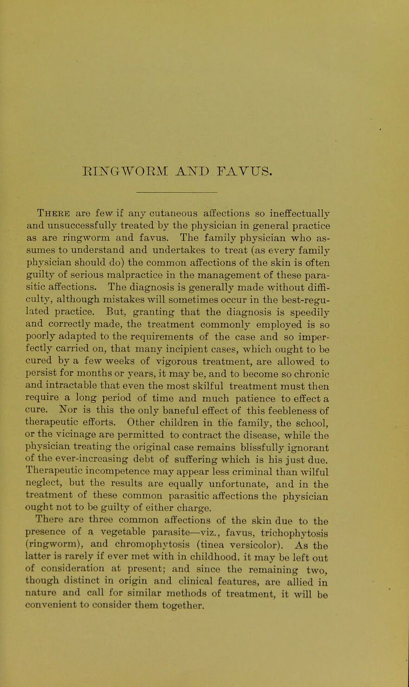 RINGWORM AND FAYUS. There are few if any cutaneous affections so ineffectually and unsuccessfully treated by the physician in general practice as are ringworm and favus. The family physician who as- sumes to understand and undertakes to treat (as every family physician should do) the common affections of the skin is often guilty of serious malpractice in the management of these para- sitic affections. The diagnosis is generally made without diffi- culty, although mistakes will sometimes occur in the best-regu- lated practice. But, granting that the diagnosis is speedily and correctly made, the treatment commonly employed is so poorly adapted to the requirements of the case and so imper- fectly carried on, that many incipient cases, which ought to be cured by a few weeks of vigorous treatment, are allowed to persist for months or years, it may be, and to become so chronic and intractable that even the most skilful treatment must then require a long period of time and much patience to effect a cure. Nor is this the only baneful effect of this feebleness of therapeutic efforts. Other children in the family, the school, or the vicinage are permitted to contract the disease, while the physician treating the original case remains blissfully ignorant of the ever-increasing debt of suffering which is his just due. Therapeutic incompetence may appear less criminal than wilful neglect, but the results are equally unfortunate, and in the treatment of these common parasitic affections the physician ought not to be guilty of either charge. There are three common affections of the skin due to the presence of a vegetable parasite—viz., favus, trichophytosis (ringworm), and chromophytosis (tinea versicolor). As the latter is rarely if ever met with in childhood, it may be left out of consideration at present; and since the remaining two, though distinct in origin and clinical features, are allied in nature and call for similar methods of treatment, it will be convenient to consider them together.