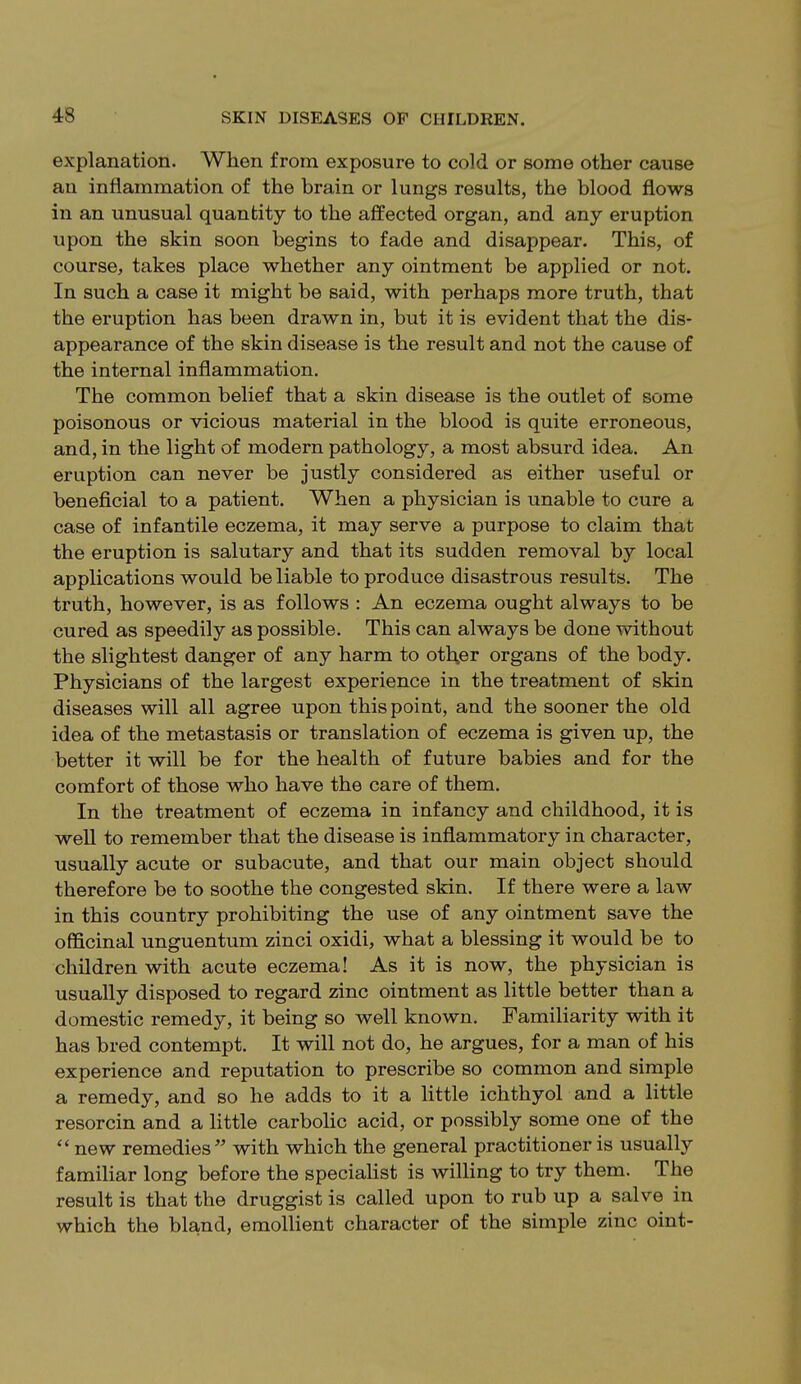 explanation. When from exposure to cold or some other cause an inflammation of the brain or lungs results, the blood flows in an unusual quantity to the affected organ, and any eruption upon the skin soon begins to fade and disappear. This, of course, takes place whether any ointment be applied or not. In such a case it might be said, with perhaps more truth, that the eruption has been drawn in, but it is evident that the dis- appearance of the skin disease is the result and not the cause of the internal inflammation. The common belief that a skin disease is the outlet of some poisonous or vicious material in the blood is quite erroneous, and, in the light of modern pathology, a most absurd idea. An eruption can never be justly considered as either useful or beneficial to a patient. When a physician is unable to cure a case of infantile eczema, it may serve a purpose to claim that the eruption is salutary and that its sudden removal by local applications would be liable to produce disastrous results. The truth, however, is as follows : An eczema ought always to be cured as speedily as possible. This can always be done without the slightest danger of any harm to oth.er organs of the body. Physicians of the largest experience in the treatment of skin diseases will all agree upon this point, and the sooner the old idea of the metastasis or translation of eczema is given up, the better it will be for the health of future babies and for the comfort of those who have the care of them. In the treatment of eczema in infancy and childhood, it is well to remember that the disease is inflammatory in character, usually acute or subacute, and that our main object should therefore be to soothe the congested skin. If there were a law in this country prohibiting the use of any ointment save the officinal unguentum zinci oxidi, what a blessing it would be to children with acute eczema! As it is now, the physician is usually disposed to regard zinc ointment as little better than a domestic remedy, it being so well known. Familiarity with it has bred contempt. It will not do, he argues, for a man of his experience and reputation to prescribe so common and simple a remedy, and so he adds to it a little ichthyol and a little resorcin and a little carbolic acid, or possibly some one of the  new remedies  with which the general practitioner is usually familiar long before the specialist is willing to try them. The result is that the druggist is called upon to rub up a salve in which the bland, emollient character of the simple zinc oint-