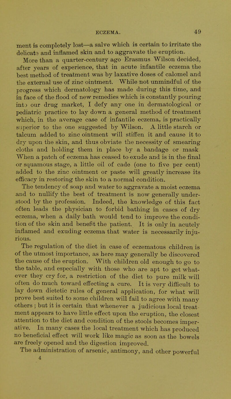 merit is completely lost—a salve which is certain to irritate the delicata and inflamed skin and to aggravate the eruption. More than a quarter-century ago Erasmus Wilson decided, after years of experience, that in acute infantile eczema the best method of treatment was by laxative doses of calomel and the external use of zinc ointment. While not unmindful of the progress which dermatology has made during this time, and in face of the flood of new remedies which is constantly pouring intj our drug market, I defy any one in dermatological or pediatric practice to lay down a general method of treatment which, in the average case of infantile eczema, is practically superior to the one suggested by Wilson. A little starch or talcum added to zinc ointment will stiffen it and cause it to dry upon the skin, and thus obviate the necessity of smearing cloths and holding them in place by a bandage or mask When a patch of eczema has ceased to exude and is in the final or squamous stage, a little oil of cade (one to five per cent) added to the zinc ointment or paste will greatly increase its efficacy in restoring the skin to a normal condition. The tendency of soap and water to aggravate a moist eczema and to nullify the best of treatment is now generally under- stood by the profession. Indeed, the knowledge of this fact often leads the physician to forbid bathing in cases of dry eczema, when a daily bath would tend to improve the condi- tion of the skin and benefit the patient. It is only in acutely inflamed and exuding eczema that water is necessarily inju- rious. The regulation of the diet in case of eczematous children is of the utmost importance, as here may generally be discovered the cause of the eruption. With children old enough to go to the table, and especially with those who are apt to get what- ever they cry for, a restriction of the diet to pure milk will often do much toward effecting a cure. It is very difficult to lay down dietetic rules of general application, for what will prove best suited to some children will fail to agree with many others ; but it is certain that whenever a judicious local treat- ment appears to have little effect upon the eruption, the closest attention to the diet and condition of the stools becomes imper- ative. In many cases the local treatment which has produced no beneficial effect will work like magic as soon as the bowels are freely opened and the digestion improved. The administration of arsenic, antimony, and other powerful 4