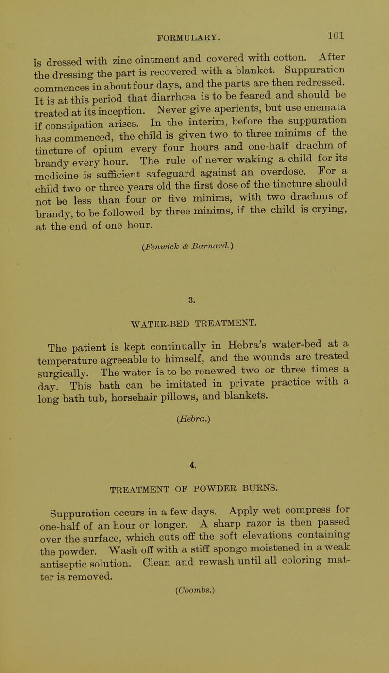 is dressed with zinc ointment and covered with cotton. After the dressing the part is recovered with a blanket. Suppuration commences in about four days, and the parts are then redressed. It is at this period that diarrhoea is to be feared and should be treated at its inception. Never give aperients, but use enemata if constipation arises. In the interim, before the suppuration has commenced, the child is given two to three minims of the tincture of opium every four hours and one-half drachm of brandy every hour. The rule of never waking a child for its medicine is sufficient safeguard against an overdose. For a child two or three years old the first dose of the tincture should not be less than four or five minims, with two drachms of brandy, to be followed by three minims, if the child is crying, at the end of one hour. (Fenurick & Barnard.) 3. WATER-BED TREATMENT. The patient is kept continually in Hebra's water-bed at a temperature agreeable to himself, and the wounds are treated surgically. The water is to be renewed two or three times a day. This bath can be imitated in private practice with a long bath tub, horsehair pillows, and blankets. (Hebra.) 4. TREATMENT OF POWDER BURNS. Suppuration occurs in a few days. Apply wet compress for one-half of an hour or longer. A sharp razor is then passed over the surface, which cuts off the soft elevations containing the powder. Wash off with a stiff sponge moistened in a weak antiseptic solution. Clean and rewash until all coloring mat- ter is removed. (Coombs.)