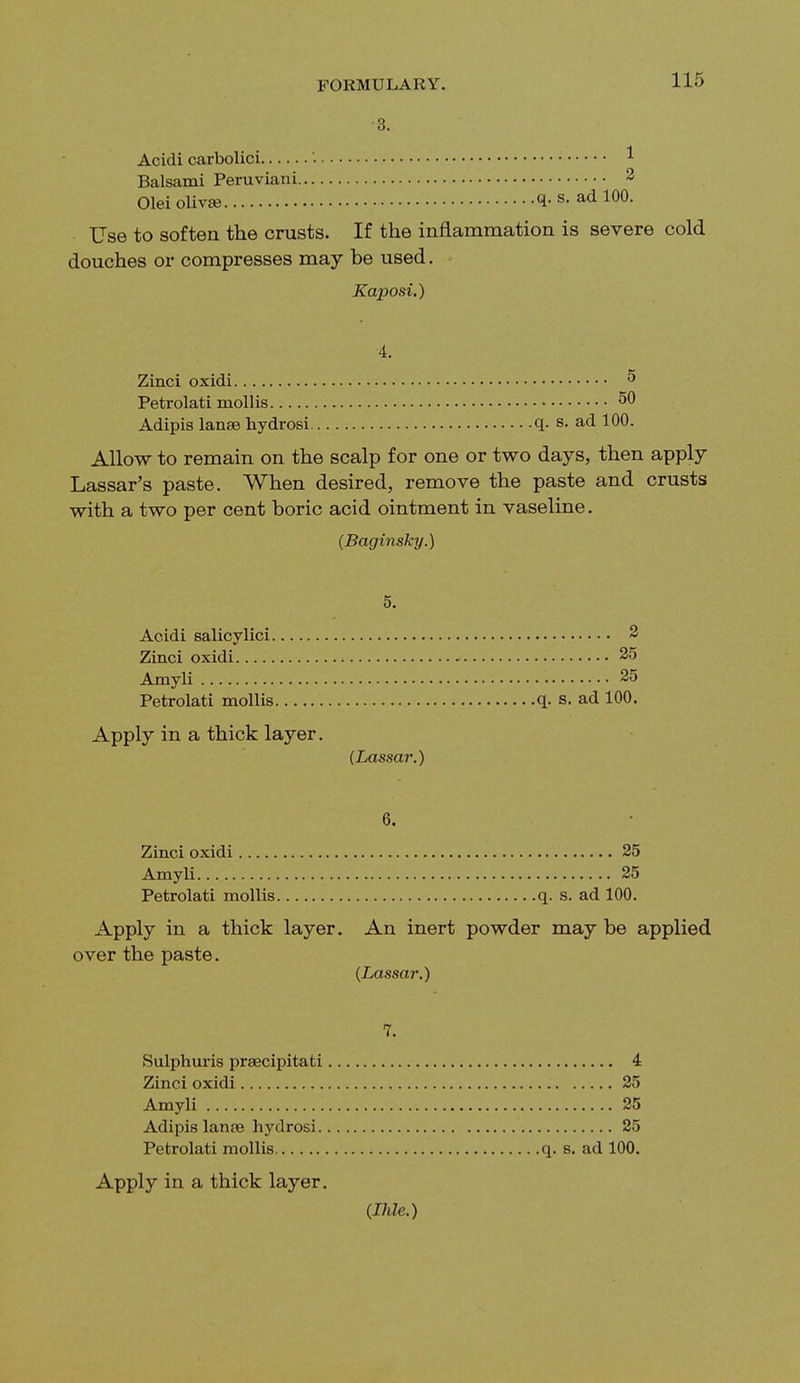 3. Acidi carbolici '. 1 Balsami Peruvian i 3 Olei olivse <!■ s- ad 100. Use to soften the crusts. If the inflammation is severe cold douches or compresses may be used. Kaposi.) 4. Zinci oxidi 5 Petrolati mollis 50 Adipis lanae hydrosi q. s. ad 100. Allow to remain on the scalp for one or two days, then apply Lassar's paste. When desired, remove the paste and crusts with a two per cent boric acid ointment in vaseline. (Baginsky.) 5. Acidi salicylici 2 Zinci oxidi 25 Amyli 25 Petrolati mollis q. s. ad 100. Apply in a thick layer. (Lassar.) 6. Zinci oxidi 25 Amyli 25 Petrolati mollis q. s. ad 100. Apply in a thick layer. An inert powder may be applied over the paste. (Lassar.) 7. Sulphuris praecipitati 4 Zinci oxidi 25 Amyli 25 Adipis lanae hydrosi 25 Petrolati mollis q. s. ad 100. Apply in a thick layer. (Ihle.)