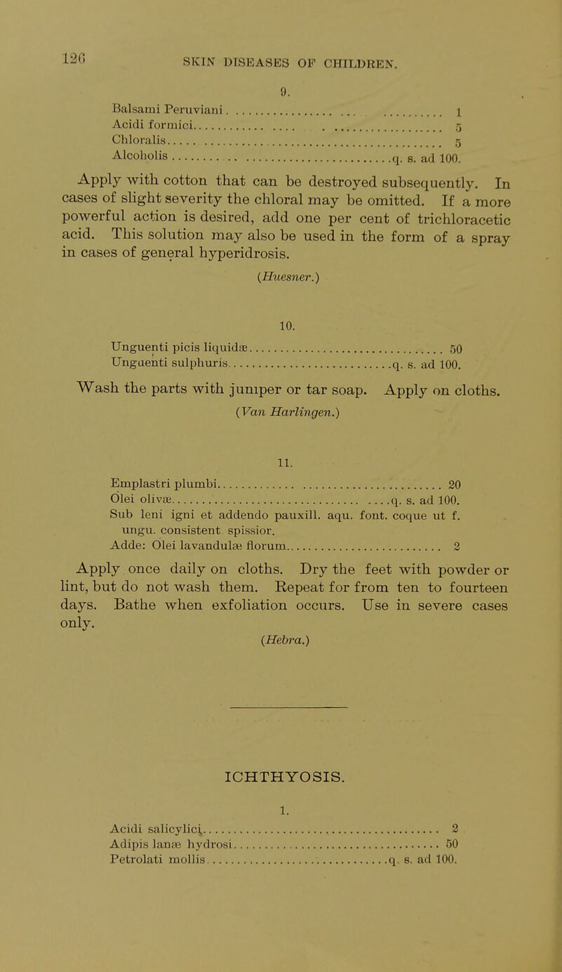 9, Balsami Peruviani 1 Acidi formici 5 Chloralis 5 Alcoholis q. s. ad 100. Apply with cotton that can be destroyed subsequently. In cases of slight severity the chloral may be omitted. If a more powerful action is desired, add one per cent of trichloracetic acid. This solution may also be used in the form of a spray in cases of general hyperidrosis. (Huesner.) 10. Unguenti picis liquids 50 Unguenti sulphuris q. s. ad 100. Wash the parts with jumper or tar soap. Apply on cloths. (Van Harlingen.) 11. Emplastri plumbi 20 Olei olivai q. s. ad 100. Sub leni igni et addendo pauxill. aqu. font, coque ut f. ungu. consistent spissior. Adde: Olei lavandulati florum 2 Apply once daily on cloths. Dry the feet with powder or lint, but do not wash them. Repeat for from ten to fourteen days. Bathe when exfoliation occurs. Use in severe cases only. (Hebra.) ICHTHYOSIS. 1. Acidi salicylici, Adipis lanee hydrosi Petrolati mollis 2 50 q. s. ad 100.