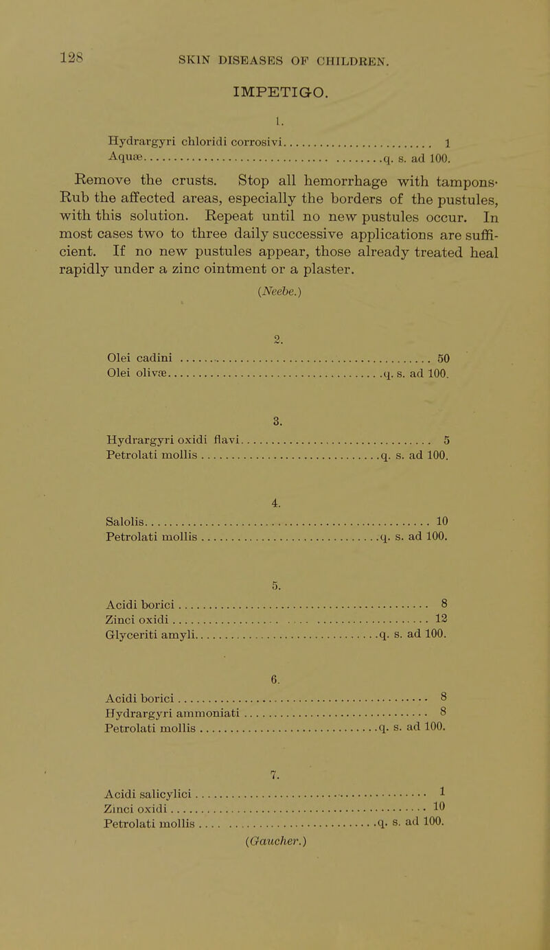 IMPETIGO. I. Hydrargyri chloridi corrosivi 1 Aquae q. s. ad 100. Remove the crusts. Stop all hemorrhage with tampons- Rub the affected areas, especially the borders of the pustules, with this solution. Repeat until no new pustules occur. In most cases two to three daily successive applications are suffi- cient. If no new pustules appear, those already treated heal rapidly under a zinc ointment or a plaster. (Neebe.) Olei cadini 50 Olei olivte q. s. ad 100. 3. Hydrargyri oxidi flavi 5 Petrolati mollis q. s. ad 100. 4. Salolis 10 Petrolati mollis q. s. ad 100. 5. Acidi borici 8 Zinci oxidi 12 Glyceriti amyli q. s. ad 100. 6. Acidi borici 8 Hydrargyri ammoniati 8 Petrolati mollis q. s. ad 100. 7. Acidi salicylici 1 Zinci oxidi Petrolati mollis q. s. ad 100.