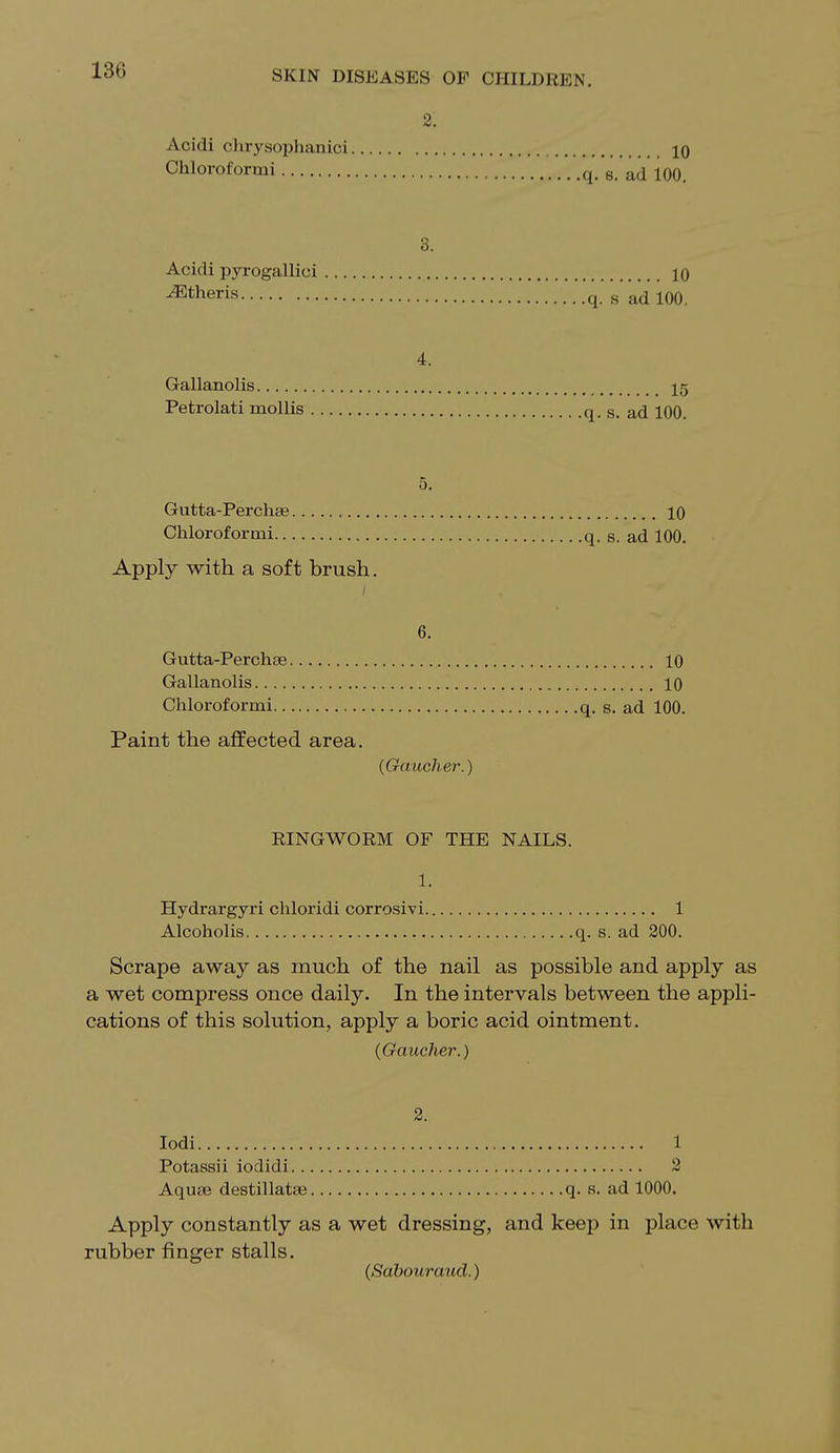 2; Acidi chrysophanici 10 Chloroformi q. s. ad 100. 3. Acidi pyrogallici 10 ^Etheris q. s ad 100. 4. Gallanolis 15 Petrolati mollis q. s. ad 100. 5. Gutta-Perchse 10 Chloroformi q. s. ad 100. Apply with a soft brush. 6. Gutta-Perchae 10 Gallanolis 10 Chloroformi q. s. ad 100. Paint the affected area. (Gaucher.) RINGWORM OF THE NAILS. 1. Hydrargyri chloridi corrosivi 1 Alcoholis q. s. ad 200. Scrape away as much of the nail as possible and apply as a wet compress once daily. In the intervals between the appli- cations of this solution, apply a boric acid ointment. (Gaucher.) 2. Iodi 1 Potassii iodidi 2 Aquae destillata? q. s. ad 1000. Apply constantly as a wet dressing, and keep in place with rubber finger stalls. (Sabouraud.)