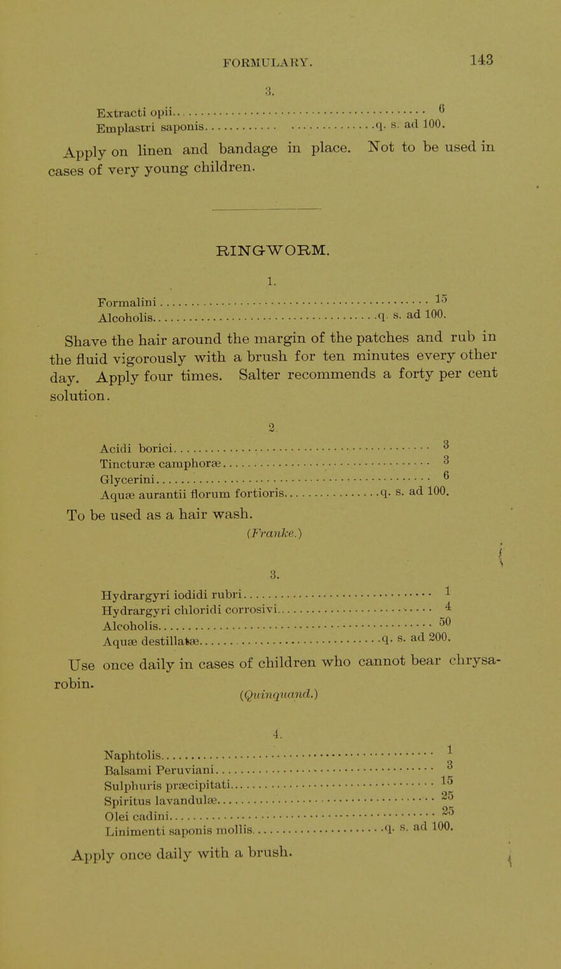 3. Extracti opii 6 Emplastri saponis q. s. ad 100. Apply on linen and bandage in place. Not to be used in cases of very young children. RING-WORM. 1. Formalini » Alcoholis q. s. ad 100. Shave the hair around the margin of the patches and rub in the fluid vigorously with a brush for ten minutes every other day. Apply four times. Salter recommends a forty per cent solution. ■J Acidi borici • Tincturse camphoree 3 Glycerini ^ Aquas aurantii florum fortioris q. s. ad 100. To be used as a hair wash. (Fraiike.) I \ 3. Hydrargyri iodidi rubri 1 Hydrargyri chloridi corrosivi 4 Alcoholis 50 Aqua? destillafce q. s. ad 200. Use once daily in cases of children who cannot bear chrysa- robin. (Quinqiiand.) 4. Naphtolis * Balsami Peruviani Sulphuris praecipitati Spiritus lavandulaa 25 Oleicadini 25 Linimenti saponis mollis q. s. ad 100. Apply once daily with a brush.