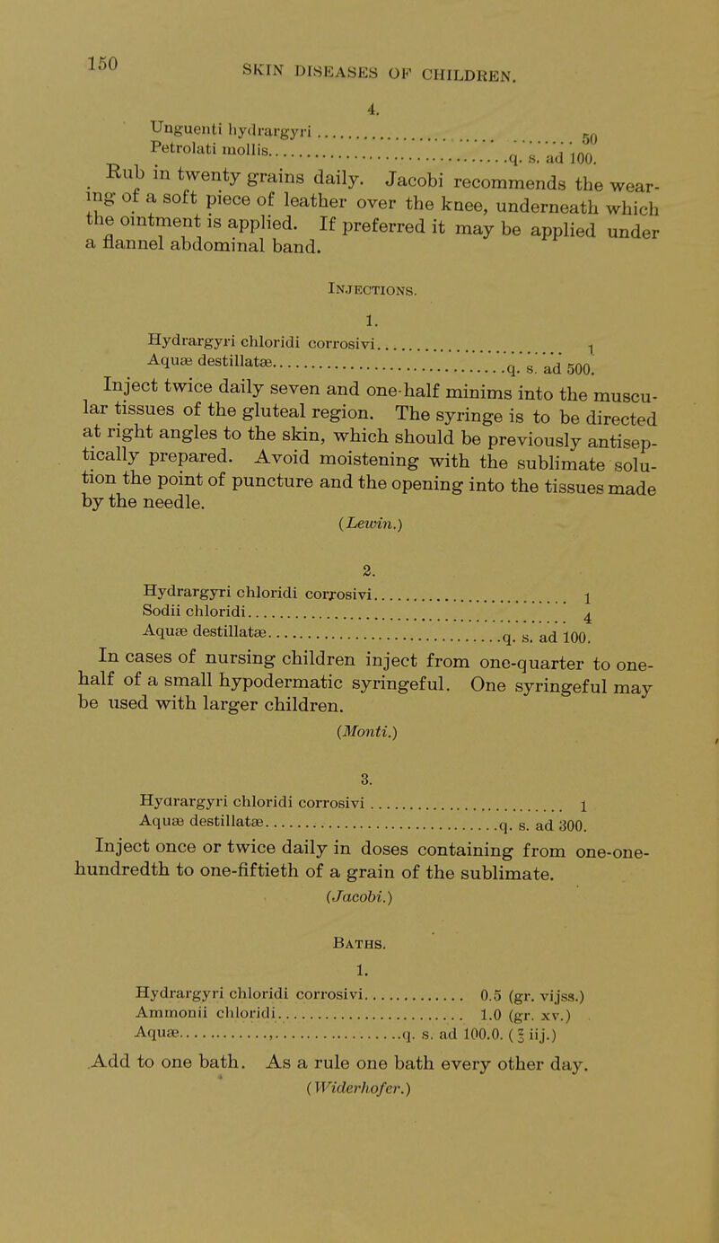 4. Unguenti hydrargyri M Petrolati mollis 777. 777 .q.'^ ad 100. Rub in twenty grains daily. Jacobi recommends the wear- ing of a soft piece of leather over the knee, underneath which the ointment is applied. If preferred it may be applied under a flannel abdominal band. Injections. 1. Hydrargyri chloridi corrosivi ! Aqua* destillatee 7.7.777. q.' s. ad 500. Inject twice daily seven and one-half minims into the muscu- lar tissues of the gluteal region. The syringe is to be directed at right angles to the skin, which should be previously antisep- tically prepared. Avoid moistening with the sublimate solu- tion the point of puncture and the opening into the tissues made by the needle. (Lewin.) 2. Hydrargyri chloridi corrosivi 1 Sodii chloridi 4 Aquae destillatae q. s. ad 100. In cases of nursing children inject from one-quarter to one- half of a small hypodermatic syringeful. One syringeful may be used with larger children. (Monti.) 3. Hydrargyri chloridi corrosivi 1 Aquae destillatse q. s. ad 300. Inject once or twice daily in doses containing from one-one- bundredth to one-fiftieth of a grain of the sublimate. (Jacobi.) Baths. 1. Hydrargyri chloridi corrosivi 0.5 (gr. vijss.) Ammonii chloridi 1.0 (gr. xv.) Aquae , q. s. ad 100.0. (§ iij.) Add to one bath. As a rule one bath every other day. (Wi(h')-hofer.)