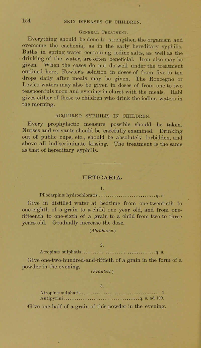 General Treatment. Everything should be done to strengthen the organism and overcome the cachexia, as in the early hereditary syphilis. Baths in spring water containing iodine salts, as well as the drinking of the water, are often beneficial. Iron also may be given. When the cases do not do well under the treatment outlined here, Fowler's solution in doses of from five to ten drops daily after meals may be given. The Roncegno or Levico waters may also be given in doses of from one to two teaspoonfuls noon and evening in claret with the meals. Rabl gives either of these to children who drink the iodine waters in the morning. ACQUIRED SYPHILIS IN CHILDREN. Every prophylactic measure possible should be taken. Nurses and servants should be carefully examined. Drinking out of public cups, etc., should be absolutely forbidden, and above all indiscriminate kissing. The treatment is the same as that of hereditary syphilis. URTICARIA. l. Pilocarpine hydrochloratis q. s. Give in distilled water at bedtime from one-twentieth to one-eighth of a grain to a child one year old, and from one- fifteenth to one-sixth of a grain to a child from two to three years old. Gradually increase the dose. (Abrahams.) 2. Atropinse sulphatis. q. s. Give one-two-hundred-and-fiftieth of a grain in the form of a powder in the evening. (Frdntzel.) Atropine sulphatis 1 Antipyrini q. s. ad 100. Give one-half of a grain of this powder in the evening. »