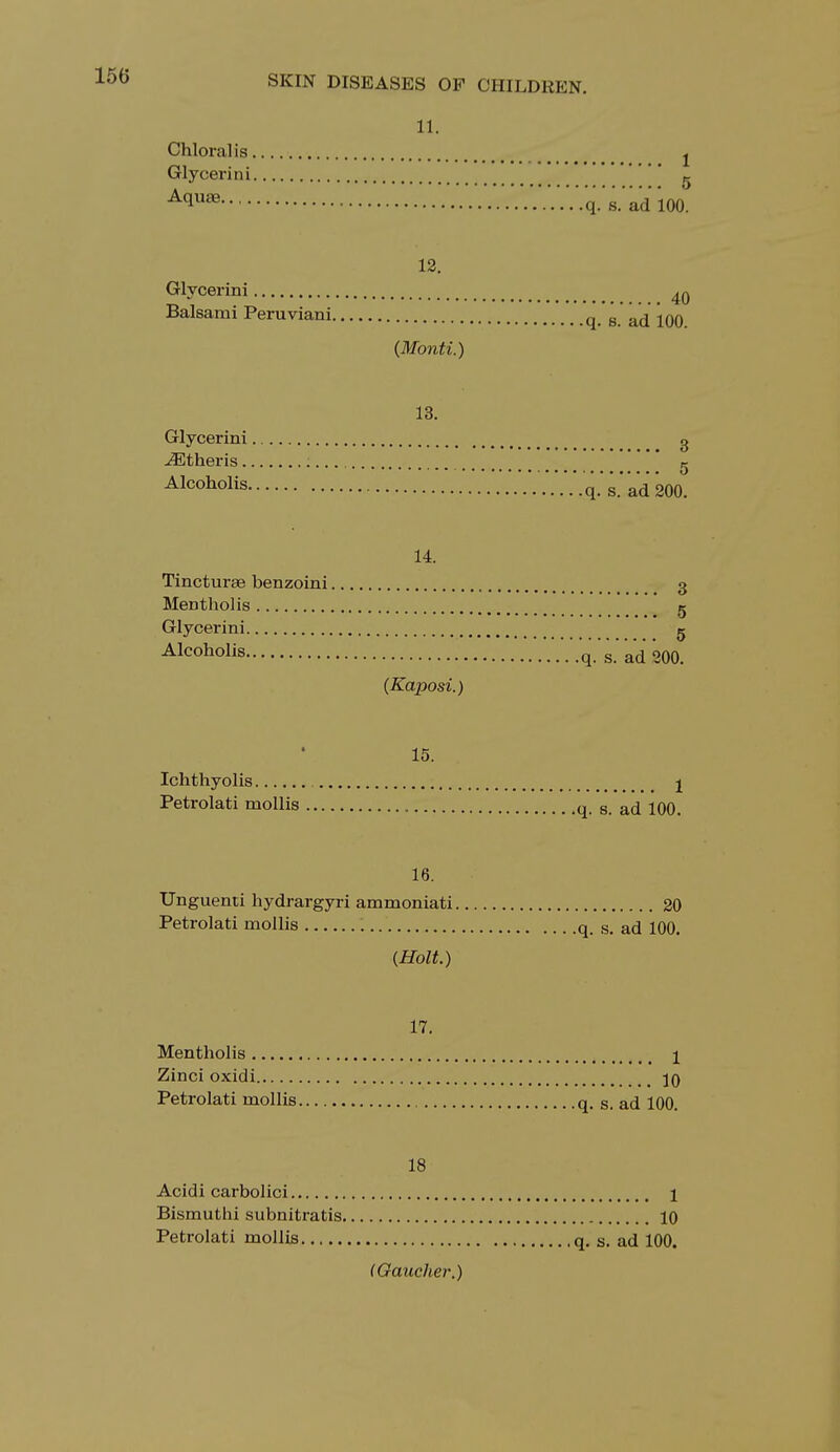 150 11. Chloral is j Glycerin i K A(lU8e • • V.'.V.V.V.V.V.V.'.V.'q.'s.'ad 100. 12. Glycerini ^ Balsami Peruviani q B a(j jqq {Monti.) 13. Glycerini g iEtheris ; g Alcoholis '..V.V.q.'s.'ad200. 14. Tincturse benzoini 3 Menthol is 5 Glycerini g Alcoholis q.'s'adaOO. {Kaposi.) 15. . Ichthyolis j Petrolati mollis q. s. ad 100. 16. Unguenti hydrargyri ammoniati 20 Petrolati mollis q. s. ad 100. {Holt.) 17. Mentholis \ Zinci oxidi Petrolati mollis q. s. ad 100. 18 Acidi carbolici 1 Bismuthi subnitratis 10 Petrolati mollis q. s. ad 100. (Gaucher.)