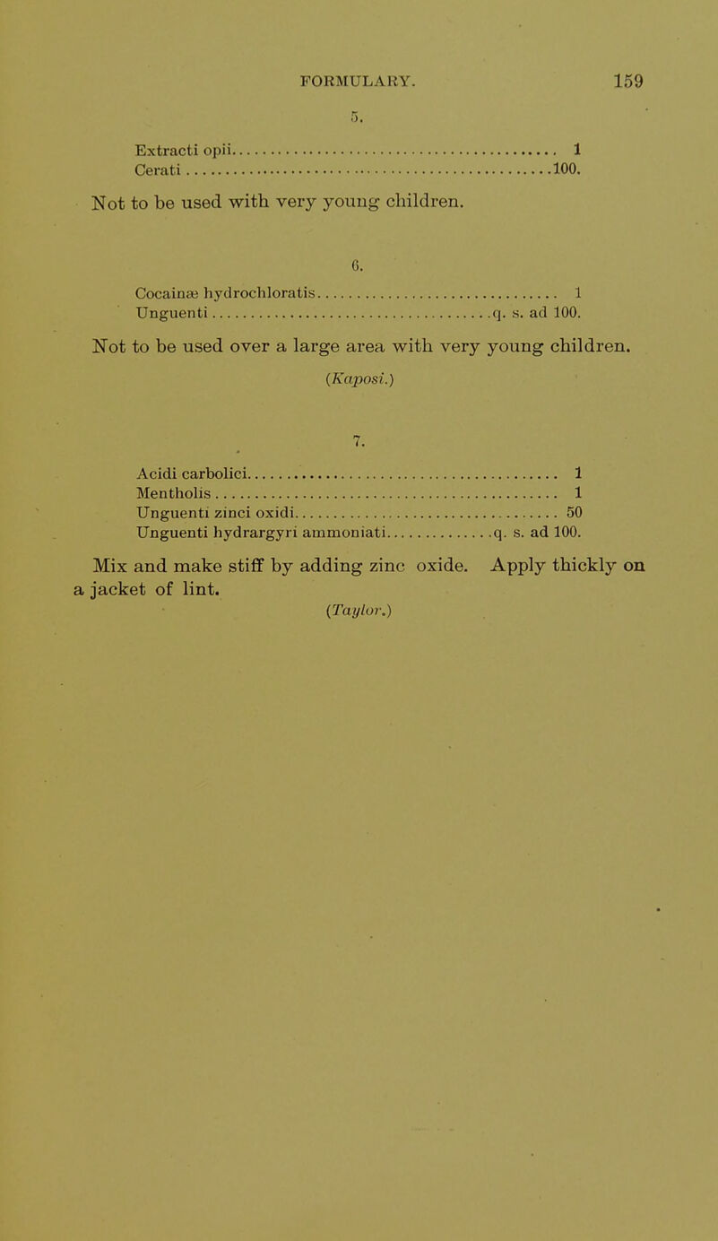 5. Extracti opii 1 Cerati 100. Not to be used with very young children. 6. Cocainee hydrochloratis 1 Unguenti q. s. ad 100. Not to be used over a large area with very young children. (Kaposi.) 7. Acidi carbolici 1 Mentholis 1 Unguenti zinci oxidi 50 Unguenti hydrargyri ammoniati q. s. ad 100. Mix and make stiff by adding zinc oxide. Apply thickly on a jacket of lint. (Taylor.)