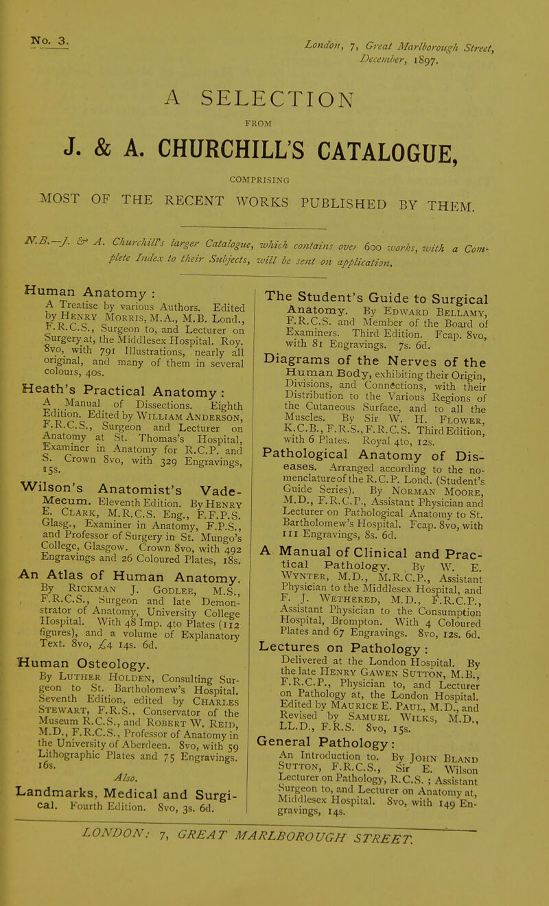 December, 1897. A SELECTION FROM J. & A. CHURCHILL'S CATALOGUE, COMPRISING MOST OF THE RECENT WORKS PUBLISHED BY THEM. N.B.-J. & A. Churchill's larger Catalogue, which con/aim ove, 600 works, with a Com- plete Index to their Subjects, will be sent on application. Human Anatomy : A Treatise by various Authors. Edited by Henry Morris, M.A., M.B. Lond., F.R.C.S., Surgeon to, and Lecturer on Surgery at, the Middlesex Hospital. Roy. ovo, with 791 Illustrations, nearly all original, and many of them in several colouis, 40s. Heath's Practical Anatomy: A _ Manual of Dissections. Eighth Edition. Edited by William Anderson, F.R.C.S., Surgeon and Lecturer on Anatomy at St. Thomas's Hospital, Examiner in Anatomy for R.C.P. and 0. Crown 8vo, with 329 Engravings, 15s. Wilson's Anatomist's Vade- Mecum. Eleventh Edition. By Henry E. Clark, M.R.C.S. Eng., F.F.P.S. Glasg., Examiner in Anatomy, F.P.S., and Professor of Surgery in St. Mungo's College, Glasgow. Crown 8vo, with 492 Engravings and 26 Coloured Plates, 18s. An Atlas of Human Anatomy. By RlCKMAN J. GODLEE, M.S., F. R.C.S., Surgeon and late Demon- strator of Anatomy, University College Hospital. With 48 Imp. 4to Plates (112 figures), and a volume of Explanatory Text. 8vo, £4 14s. 6d. Human Osteology. By Luther Holden, Consulting Sur- geon to St. Bartholomew's Hospital. Seventh Edition, edited by Charies Stewart, F.R.S., Conservator of the Museum R.C.S., and Robert W. Reid, M.D., F.R.C.S., Professor of Anatomy in the University of Aberdeen. 8vo, with 59 Lithographic Plates and 75 Engravings. 16s. Also. Landmarks, Medical and Surgi- cal. Fourth Edition. 8vo, 3s. 6d. The Student's Guide to Surgical Anatomy. By Edward Bellamy, F.R.C.S. and Member of the Board of Examiners. Third Edition. Fcap. 8vo, with 81 Engravings. 7s. 6d. Diagrams of the Nerves of the Human Body, exhibiting their Origin, Divisions, and Connections, with their Distribution to the Various Regions of the Cutaneous Surface, and to all the Muscles. By Sir W. PI. Flower K.C.B., F.R.S.,F.R.C.S. ThirdEdition! with 6 Plates. Royal 4to, 12s. Pathological Anatomy of Dis- eases. Arranged according to the no- menclatureof the R.C.P. Lond. (Student's Guide Series). By Norman Moore, M.D., F.R.C.P., Assistant Physician and Lecturer on Pathological Anatomy to St. Bartholomew's Hospital. Fcap. 8vo, with in Engravings, 8s. 6d. A Manual of Clinical and Prac- tical Pathology. By W E Wynter, M.D., M.R.C.P., Assistant Physician to the Middlesex Hospital, and F. J. Wethered, M.D., F.R.C.P., Assistant Physician to the Consumption Hospital, Brompton. With 4 Coloured Plates and 67 Engravings. Svo, 12s. 6d. Lectures on Pathology : Delivered at the London Hospital. By the late Henry Gawen Sutton, M.B., F.R.C.P., Physician to, and Lecturer on Pathology at, the London Hospital. Edited by Maurice E. Paul, M.D., and Revised by Samuel Wilks, M.D LL.D., F.R.S. 8vo, 15s. General Pathology: An Introduction to. By John Bland Sutton, F.R.C.S., Sir E. Wilson Lecturer on Pathology, R.C.S. ; Assistant Surgeon to, and Lecturer on Anatomy at Middlesex Hospital. Svo, with 149 En- gravings, 14s.