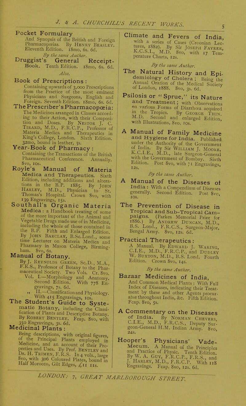 Pocket Formulary And Synopsis of the British and Foreign Pharmacopoeias. By Henry Beasley. Eleventh Edition. iSmo, 6s. 6d. By the same Author. Druggist's General Receipt- Book. Tenth Edition. i8mo, 6s. 6d. Also. Book of Prescriptions : Containing upwards of 3,000 Prescriptions from the Practice of the most eminent Physicians and Surgeons, English and Foreign. Seventh Edition. i8mo, 6s. 6d. The Prescriber's Pharmacopoeia: The Medicines ananged in Classes accord- ing to their Action,~with their Composi- tion and Doses. By Nestor J. C Tirard, M.D., F.R.C.P., Professor of Materia Medica and Therapeutics in King's College, London. Sixth Edition. 32mo, bound in leather, 3s. Year-Book of Pharmacy : Containing the Transactions of the British Pharmaceutical Conference. Annually. 8vo, 10s. Royle's Manual of Materia Medica and Therapeutics. Sixth Edition, including additions and altera- tions in the B.P. 1885. By John Harley, M.D., Physician to St. Thomas's Hospital. Crown 8vo, with 139 Engravings, 15s. Southall's Organic Materia Medica : a Handbook treating of some of the more important of the Animal and Vegetable Drugs made use of in Medicine, including the whole of those contained in the B.P. Fifth and Enlarged Edition. By John Barclay, B.Sc.Lond., some time Lecturer on Materia Medica and Pharmacy in Mason College, Birming- ham. 8vo, 6s. Manual of Botany. By J. Reynolds Green, Sc.D., M.A., F.R.S., Professor of Botany to the Phar- maceutical Society. Two Vols. Cr. 8vo. Vol. I.—Morphology and Anatomy. Second Edition. With 778 En- gravings, 7s. 6d. II.—Classification and Physiology. *ru 4,15 EJ?gravings, 10s. The Student's Guide to Syste- matic Botany, including the Classi- fication of Plants and Descriptive Botany. By Robert Bentley. Fcap. 8vo, with 350 Engravings, 3s. 6d. Medicinal Plants : Being descriptions, with original figures of the Principal Plants employed in Medicine, and an account of their Pro- perties and Uses. By Prof. Bentley and Dr. H. Trimen, F.R.S. In 4 vols., large 8vo with 306 Coloured Plates, bound in Half Morocco, Gilt Edges, £11 ns. Climate and Fevers of India, with a series of Cases (Crconian Lec- tures, 1882). By Sir JosEPii Fayrer, K.C.S.I., M.D. Svo, with 17 Tem- perature Charts, 12s. By the same Author. The Natural History and Epi- demiology of Cholera ; Being the Annual Oration of the Medical Society of London, 1888. 8vo, 3s. 6d. Psilosis or Sprue, its Nature and Treatment; with Observations on various Forms of Diarrhoea acquired In 'he Tropics. By George Thin, M.D. Second and enlarged Edition! with Illustrations, 8vo, 10s. A Manual of Family Medicine and Hygiene for India. Published under the Authority of the Government of India. By Sir William J. Moore, K.C.I.E., M.D., late Surgeon-General with the Government of Bombay. Sixth Edition. Post Svo, with ;i Engravings, By the same Author. A Manual of the Diseases of India : With a Compendium of Diseases generally. Second Edition. Post 8vc 10s. The Prevention of Disease in Tropical and Sub-Tropical Cam- paigns. (Parkes Memorial Prize for 1886.) By Andrew Duncan, M.D., B.S. Lond., F.R.C.S., Surgeon-Major, Bengal Army. 8vo, 12s. 6d. Practical Therapeutics : A Manual. By Edward J. Waring CLE., M.D., F.R.C.P., and Dudley W. Buxton, M.D., B.S. Lond. Fourth Edition. Crown 8vo, 14s. By the same Atithor. Bazaar Medicines of India, And Common Medical Plants : With Full Index of Diseases, indicating their Treat- ment by these and other Agents procur- able throughout India, &c. Fifth Edition. Fcap. 8vo, 5s. A Commentary on the Diseases of India. By Norman Chevers CLE., M.D., F.R.C.S., Deputy Sur- geon-General H.M. Indian Army. 8vo 24s. ' Hooper's Physicians' Vade- Mecum. A Manual of the Principles and Practice of Physic. Tenth Edition. By W A. Guy, F.R.C.P., F.R.S., and J. Harley, M.D., F.R.C.P. With 118 Engravings. Fcap. 8v.o, 12s. 6d.