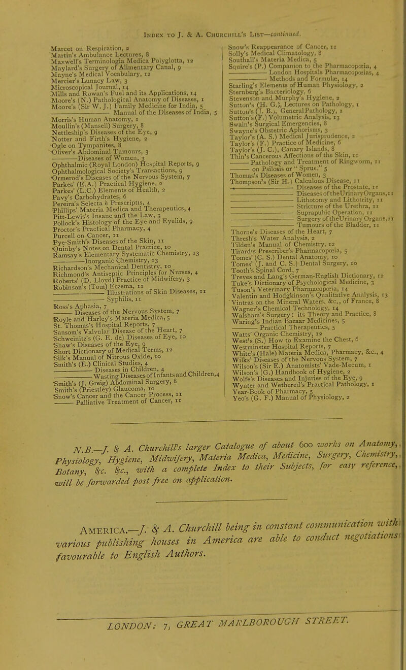 Marcet on Respiration, 2 Martin's Ambulance Lectures, 8 Maxwell's Terminologia Medica Polyglotta, 12 Maylard s Surgery of Alimentary Canal, 9 Mayne's Medical Vocabulary, 12 Mercier's Lunacy Law, 3 Microscopical Journal, 14 ^Mills and Rowan's Fuel and its Applications, 14 Moore's (N.) Pathological Anatomy of Diseases, 1 Moore's 'Sir W. J.) Family Medicine for India, 5 Manual of the Diseases of India, 5 Morris's Human Anatomy, 1 Moullin's (Mansell) Surgery, 8 Nettleship's Diseases of the Eye, 9 Notter and Firth's Hygiene, 2 'Ogle on Tympanites, 8 ■Oliver's Abdominal Tumours, 3 Diseases of Women, 3 Ophthalmic (Royal London) Hospital Reports, 9 Ophthalmological Society's Transactions, 9 ■Ormerod's Diseases of the Nervous System, 7 Parkes' (E.A.) Practical Hygiene, 2 Parkes' (L.C.) Elements of Health, 2 Pavy's Carbohydrates, 6 Pereira's Selecta e Prescripts, 4 Phillips' Materia Medica and Therapeutics, 4 Pitt-Lewis's Insane and the Law, 3 Pollock's Histology of the Eye and Eyelids, 9 Proctor's Practical Pharmacy, 4 Purcell on Cancer, n Pye-Smith's Diseases of the Skin, n <3uinby's Notes on Dental Practice, 10 Ramsay's Elementary Systematic Chemistry, 13 Inorganic Chemistry, 13 Richardson's Mechanical Dentistry, 10 Richmond's Antiseptic Principles for Nurses, 4 Roberts' (D. Lloyd) Practice of Midwifery, 3 Robinson's (Tom) Eczema, 11 Illustrations of Skin Diseases, 11 Syphilis, 11 Ross's Aphasia, 7 Diseases of the Nervous System, 7 Royle and Harley's Materia Medica, 5 St. Thomas's Hospital Reports, 7 Sansom's Valvular Disease of the Heart, 7 Schweinitz's (G. E. de) Diseases of Eye, 10 Shaw's Diseases of the Eye, 9 Short Dictionary of Medical Terms, 12 •Silk's Manual of Nitrous Oxide, 10 Smith's (E.) Clinical Studies, 4 Diseases in Children, 4 . Wasting Diseases of Infants and Cnildren,4 Smith's (J. Greig) Abdominal Surgery, 8 Smith's (Priestley) Glaucoma, 10 Snow's Cancer and the Cancer Process, 11 Palliative Treatment of Cancer, 11 Snow's Reappearance of Cancer, 11 Solly's Medical Climatology, 8 Southall's Materia Medica, 5 Squire's (P.) Companion to the Pharmacopoeia, 4 London Hospitals Pharmacopoeias, 4 Methods and Formula;, 14 Starling's Elements of Human Physiology, 2 Sternberg's Bacteriology, 6 Stevenson and Murphy's Hygiene, 2 Sutton's (H. G.), Lectures on Pathology, 1 Sutton's (J. B.;, General Pathology, 1 Sutton's (F.) Volumetric Analysis, 13 Swain's Surgical Emergencies, 8 Swayne's Obstetric Aphorisms, 3 Taylor's (A. S.) Medical Jurisprudence, 2 Taylor's (F.) Practice of Medicine, 6 Taylor's (J. C), Canary Islands, 8 Thm's Cancerous Affections of the Skin, 11 Pathology and Treatment of Ringworm, 11 on Psilosis or  Sprue, 5 Thomas's Diseases of Women, 3 Thompson's (Sir H.) Calculous Disease, n -. Diseases of the Prostate, 11 Diseases oftheUrinaryOrgans.il Lithotomy and Lithotrity, 11 Stricture of the Urethra, 11 Suprapubic Operation, 11 Surgery of theUrinary Organs, 11 Tumours of the Bladder, 11 Thome's Diseases of the Heart, 7 Thresh's Water Analysis, 2 Tilden's Manual of Chemistry, 12 Tirard's Prescriber's Pharmacopoeia, 5 Tomes' (C. S.) Dental Anatomy, 10 Tomes' (J. and C. S.) Dental Surgery, 10 Tooth's Spinal Cord, 7 Treves and Lang's German-English Dictionary, 12 Tuke's Dictionary of Psychological Medicine, 3 Tuson's Veterinary Pharmacopoeia, 14 Valentin and Hodgkinson's Qualitative Analysis, 13 ' Vintras on the Mineral Waters. &c,, of France, 8 Wagner's Chemical Technology, 14 Walsham's Surgery : its Theory and Practice, 8 Waring's Indian Bazaar Medicines, 5 Practical Therapeutics, 5 Watts' Organic Chemistry, 12 West's (S.) How to Examine the Chest, 6 Westminster Hospital Reports, 7 White's (Hale) Materia Medica, Pharmacy, &c, 4 Wilks' Diseases of the Nervous System, 7 Wilson's (Sir E.) Anatomists' Vade-Mecum, 1 Wilson's (G.) Handbook of Hygiene, 2 Wolfe's Diseases and Injuries of the Eye, 9 Wynter and Wethered's Practical Pathology, 1 Year-Book of Pharmacy, 5 Yeo's (G. F.) Manual of Physiology, 2 N B _/. * A ChurchilVs larger Catalogue of about 600 works on Anatomy,. Physiology, Hygiene, Midwifery, Materia Medica, Medicine, Surgery, Chemistry, Zany,\. L with a complete Index to their Subjects, for easy reference,, will be forwarded post free on application. AMERICA—/. 8c A. Churchill being in constant communication with -various publishing houses in America are able to conduct negotiations favourable to English Authors.