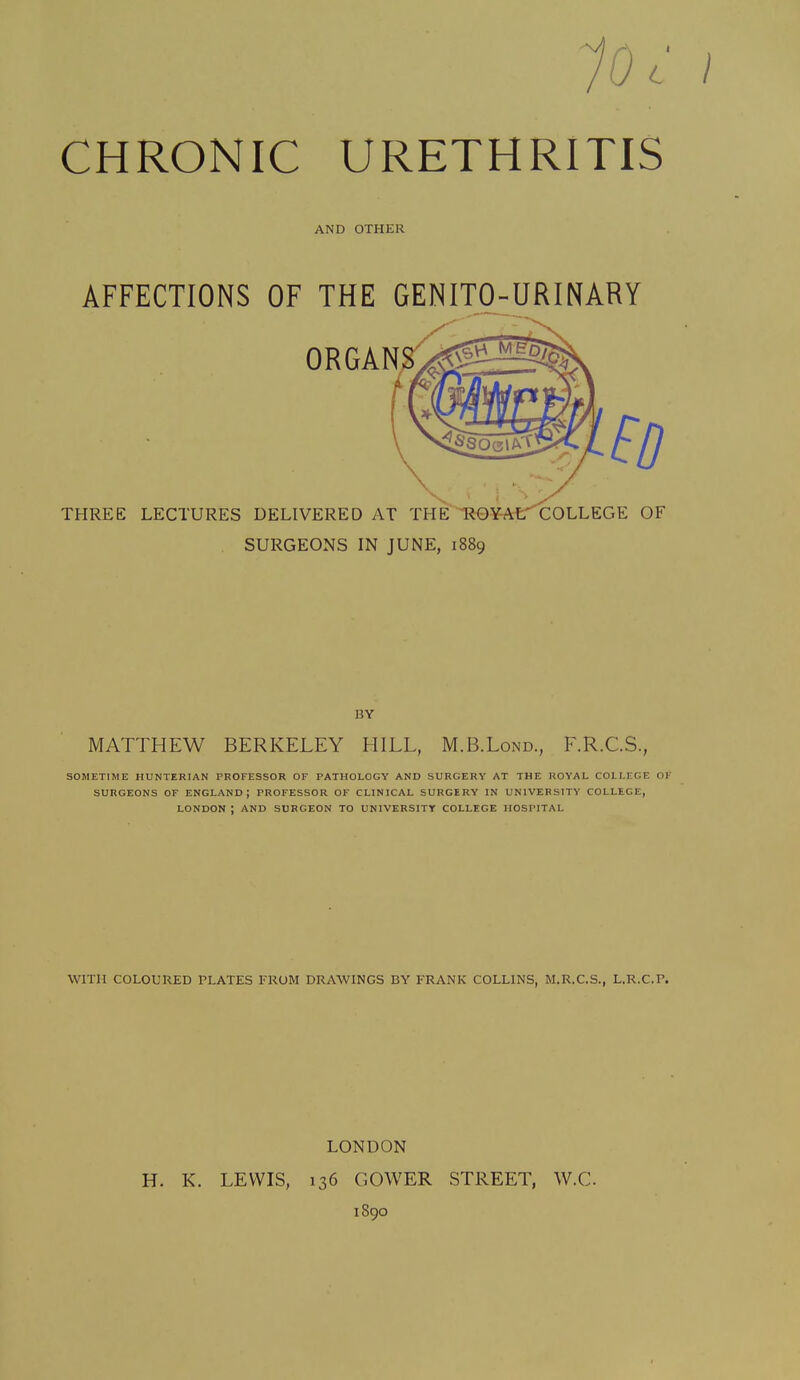 10 c CHRONIC URETHRITIS AND OTHER AFFECTIONS OF THE GENITO-URINARY SURGEONS IN JUNE, 1889 BY MATTHEW BERKELEY HILL, M.B.Lond., F.R.C.S., SOMETIME HUNTERIAN PROFESSOR OF PATHOLOGY AND SURGERY AT THE ROYAL COLLEGE OK SURGEONS OF ENGLAND; PROFESSOR OF CLINICAL SURGERY IN UNIVERSITY COLLEGE, LONDON ; AND SURGEON TO UNIVERSITY COLLEGE HOSPITAL WITH COLOURED PLATES FROM DRAWINGS BY FRANK COLLINS, M.R.C.S., L.R.C.F. LONDON H. K. LEWIS, 136 GOWER STREET, W.C 1890