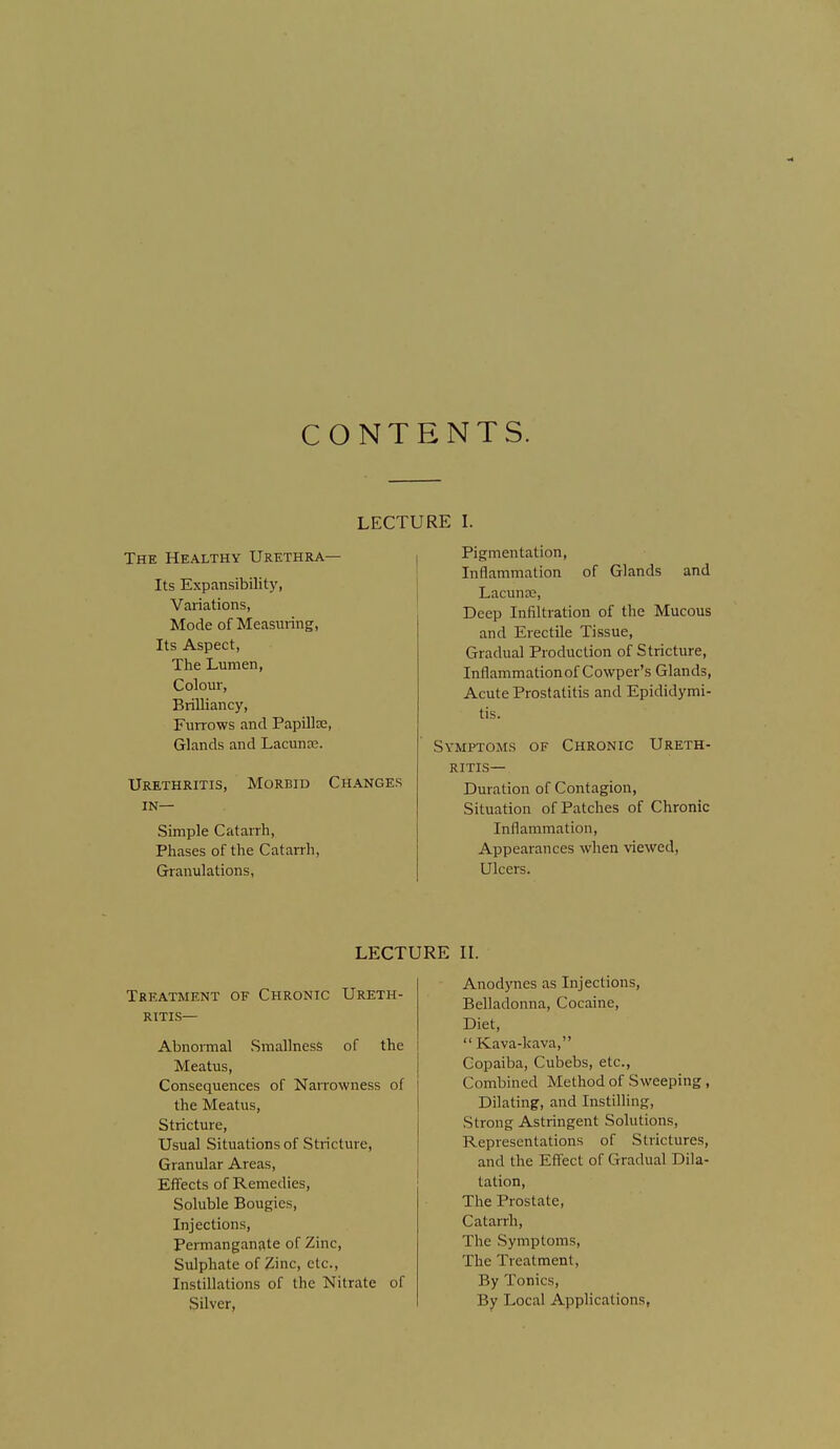 CONTENTS. The Healthy Urethra— Its Expansibility, Variations, Mode of Measuring, Its Aspect, The Lumen, Colour, Brilliancy, Furrows and Papilla, Glands and Lacuna?. Urethritis, Morbid Changes IN— Simple Catarrh, Phases of the Catarrh, Granulations, Pigmentation, Inflammation of Glands and Lacuna;, Deep Infiltration of the Mucous and Erectile Tissue, Gradual ProducUon of Stricture, Inflammation of Cowper's Glands, Acute Prostatitis and Epididymi- tis. Symptoms of Chronic Ureth- ritis— Duration of Contagion, Situation of Patches of Chronic Inflammation, Appearances when viewed, Ulcers. LECTURE II. Treatment of Chronic Ureth- ritis— AbnoiTnal Smallness of the Meatus, Consequences of NaiTOwness of the Meatus, Stricture, Usual Situations of Stricture, Granular Areas, Effects of Remedies, Soluble Bougies, Injections, Permanganate of Zinc, Sulphate of Zinc, etc., Instillations of the Nitrate of Silver, Anodynes as Injections, Belladonna, Cocaine, Diet,  Kava-kava, Copaiba, Cubebs, etc.. Combined Method of Sweeping, Dilating, and Instilling, Strong Astringent Solutions, Representations of Strictures, and the Effect of Gradual Dila- tation, The Prostate, Catarrh, The Symptoms, The Treatment, By Tonics, By Local Applications,