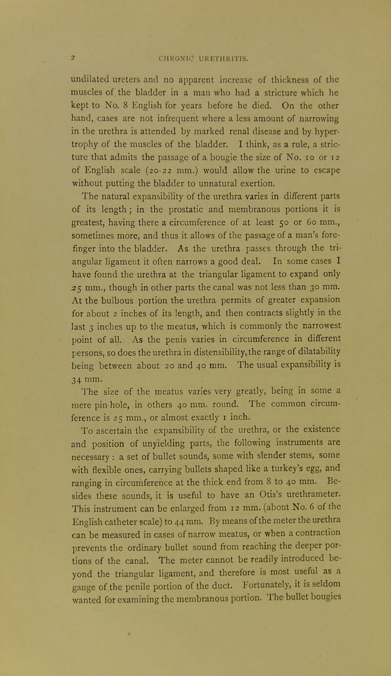 undilated ureters and no apparent increase of thickness of the muscles of. the bladder in a man who had a stricture which he kept to No. 8 English for years before he died. On the other hand, cases are not infrequent where a less amount of narrowing in the urethra is attended by marked renal disease and by hyper- trophy of the muscles of the bladder. I think, as a rule, a stric- ture that admits the passage of a bougie the size of No. lo or 12 of English scale (20-22 mm.) would allow the urine to escape without putting the bladder to unnatural exertion. The natural expansibility of the urethra varies in different parts of its length; in the prostatic and membranous portions it is greatest, having there a circumference of at least 50 or 60 mm., sometimes more, and thus it allows of the passage of a man's fore- finger into the bladder. As the urethra passes through the tri- angular ligament it often narrows a good deal. In some cases I have found the urethra at the triangular ligament to expand only ^5 mm., though in other parts the canal was not less than 30 mm. At the bulbous portion the urethra permits of greater expansion for about 2 inches of its length, and then contracts slightly in the last 3 inches up to the meatus, which is commonly the narrowest point of all. As the penis varies in circumference in different persons, so does the urethra in distensibility,the range of dilatability being between about 20 and 40 mm. The usual expansibility is 34 mm. The size of the meatus varies very greatly, being in some a mere pin-hole, in others 40 mm. round. The common circum- ference is 25 mm., or almost exactly i inch. To ascertain the expansibility of the urethra, or the existence and position of unyielding parts, the following instruments are necessary : a set of bullet sounds, some with slender stems, some with flexible ones, carrying bullets shaped like a turkey's egg, and ranging in circumference at the thick end from 8 to 40 mm. Be- sides these sounds, it is useful to have an Otis's urethrameter. This instrument can be enlarged from 12 mm. (about No. 6 of the English catheter scale) to 44 mm. By means of the meter the urethra can be measured in cases of narrow meatus, or when a contraction prevents the ordinary bullet sound from reaching the deeper por- tions of the canal. The meter cannot be readily introduced be- yond the triangular ligament, and therefore is most useful as a gauge of the penile portion of the duct. Fortunately, it is seldom wanted for examining the membranous portion. The bullet bougies