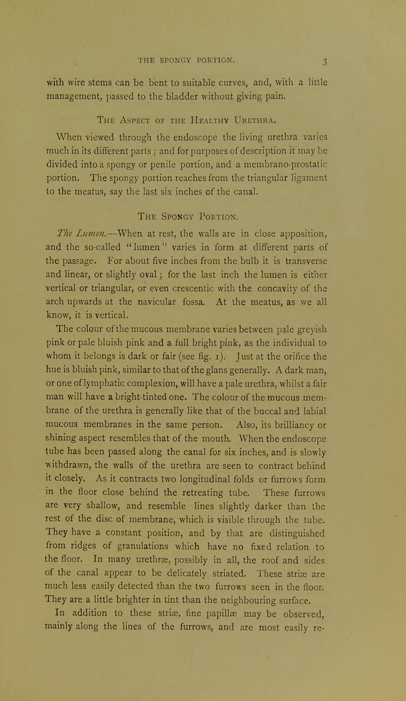 vviih wire stems can be bent to suitable curves, and, with a little management, passed to the bladder without giving pain. The Aspect of the Healthy Urethra. When viewed through the endoscope the living urethra varies much in its different parts; and for purposes of description it may be divided into a spongy or penile portion, and a membrano-prostatic portion. The spongy portion reaches from the triangular ligament to the meatus, say the last six inches of the canal. The Spongy Portion. The Lumen.—When at rest, the walls are in close apposition, and the so-called  lumen  varies in form at different parts of the passage. For about five inches from the bulb it is transverse and linear, or slightly oval; for the last inch the lumen is either vertical or triangular, or even crescentic with the concavity of the arch upwards at the navicular fossa. At the meatus, as we all know, it is vertical. The colour of the mucous membrane varies between pale greyish pink or pale bluish pink and a full bright pink, as the individual to whom it belongs is dark or fair (see fig. i). Just at the orifice the hue is bluish pink, similar to that of the glans generally, A dark man, or one of lymphatic complexion, will have a pale urethra, whilst a fair man will have a bright-tinted one. The colour of the mucous mem- brane of the urethra is generally like that of the buccal and labial mucous membranes in the same person. Also, its brilliancy or shining aspect resembles that of the mouth. When the endoscope tube has been passed along the canal for six inches, and is slowly withdrawn, the walls of the urethra are seen to contract behind it closely. As it contracts two longitudinal folds or furrows form in the floor close behind the retreating tube. These furrows are very shallow, and resemble lines slightly darker than the rest of the disc of membrane, which is visible through the tube. They have a constant position, and by that are distinguished from ridges of granulations which have no fixed relation to the floor. In many urethra, possibly in all, the roof and sides of the canal appear to be delicately striated. These striae are much less easily detected than the two furrows seen in the floor. They are a little brighter in tint than the neighbouring surface. In addition to these stride, fine papillae may be observed, mainly along the lines of the furrows, and are most easily re-