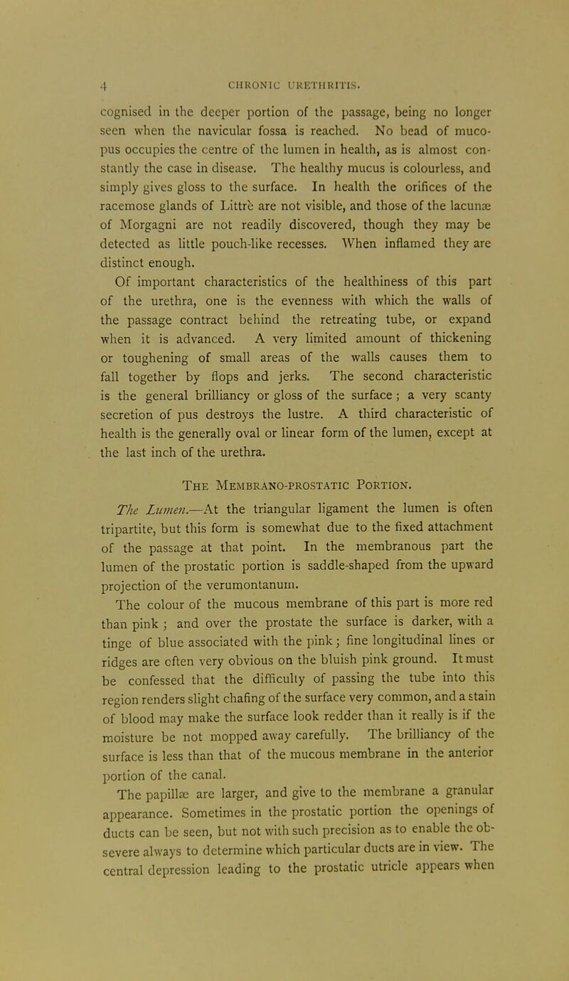 cognised in the deeper portion of the passage, being no longer seen when the navicular fossa is reached. No bead of muco- pus occupies the centre of the lumen in health, as is almost con- stantly the case in disease. The healthy mucus is colourless, and simply gives gloss to the surface. In health the orifices of the racemose glands of Littrb are not visible, and those of the lacunse of Morgagni are not readily discovered, though they may be detected as little pouch-like recesses. When inflamed they are distinct enough. Of important characteristics of the healthiness of this part of the urethra, one is the evenness with which the walls of the passage contract behind the retreating tube, or expand when it is advanced. A very limited amount of thickening or toughening of small areas of the walls causes them to fall together by flops and jerks. The second characteristic is the general brilliancy or gloss of the surface ; a very scanty secretion of pus destroys the lustre. A third characteristic of health is the generally oval or linear form of the lumen, except at the last inch of the urethra. The Membrano-prostatic Portion. The Lumen.—At the triangular ligament the lumen is often tripartite, but this form is somewhat due to the fixed attachment of the passage at that point. In the membranous part the lumen of the prostatic portion is saddle-shaped from the upward projection of the verumontanum. The colour of the mucous membrane of this part is more red than pink ; and over the prostate the surface is darker, with a tinge of blue associated with the pink; fine longitudinal hnes or ridges are often very obvious on the bluish pink ground. It must be confessed that the difificuliy of passing the tube into this region renders slight chafing of the surface very common, and a stain of blood may make the surface look redder than it really is if the moisture be not mopped away carefully. The brilliancy of the surface is less than that of the mucous membrane in the anterior portion of the canal. The papill£e are larger, and give to the membrane a granular appearance. Sometimes in the prostatic portion the openings of ducts can be seen, but not with such precision as to enable the ob- severe always to determine which particular ducts are in view. The central depression leading to the prostatic utricle appears when