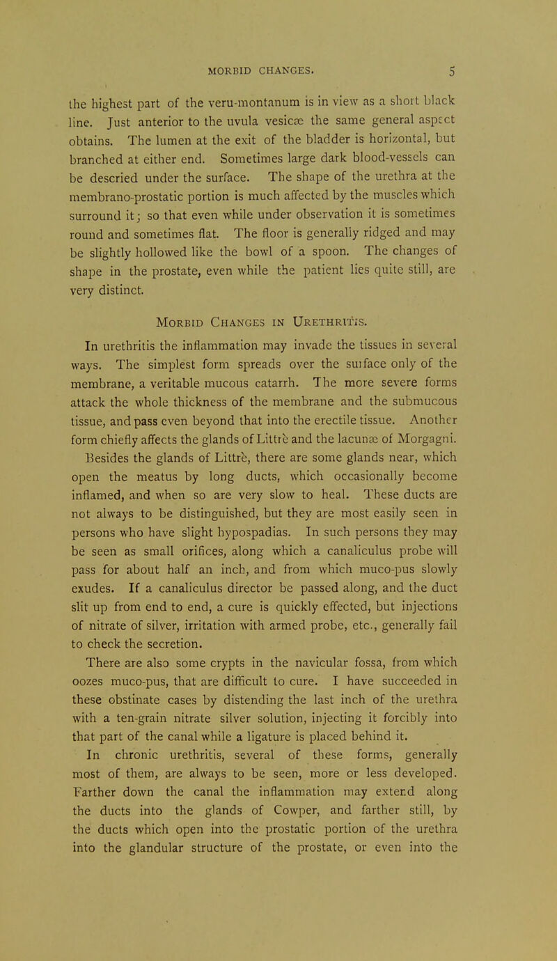 the highest part of the veru-montanum is in view as a short black line. Just anterior to the uvula vesicae the same general aspect obtains. The lumen at the exit of the bladder is horizontal, but branched at either end. Sometimes large dark blood-vessels can be descried under the surface. The shape of the urethra at the membrano-prostatic portion is much affected by the muscles which surround it; so that even while under observation it is sometimes round and sometimes flat. The floor is generally ridged and may be slightly hollowed like the bowl of a spoon. The changes of shape in the prostate, even while the patient lies quite still, are very distinct. Morbid Changes in Urethritis. In urethritis the inflammation may invade the tissues in several ways. The simplest form spreads over the suiface only of the membrane, a veritable mucous catarrh. The more severe forms attack the whole thickness of the membrane and the submucous tissue, and pass even beyond that into the erectile tissue. Another form chiefly affects the glands of Littre and the lacunre of Morgagni. Besides the glands of Littre, there are some glands near, which open the meatus by long ducts, which occasionally become inflamed, and when so are very slow to heal. These ducts are not always to be distinguished, but they are most easily seen in persons who have slight hypospadias. In such persons they may be seen as small orifices, along which a canaliculus probe will pass for about half an inch, and from which muco-pus slowly exudes. If a canaliculus director be passed along, and the duct slit up from end to end, a cure is quickly eff'ected, but injections of nitrate of silver, irritation with armed probe, etc., generally fail to check the secretion. There are also some crypts in the navicular fossa, from which oozes muco-pus, that are difficult to cure. I have succeeded in these obstinate cases by distending the last inch of the urethra with a ten-grain nitrate silver solution, injecting it forcibly into that part of the canal while a ligature is placed behind it. In chronic urethritis, several of these forms, generally most of them, are always to be seen, more or less developed. Farther down the canal the inflammation may extend along the ducts into the glands of Cowper, and farther still, by the ducts which open into the prostatic portion of the urethra into the glandular structure of the prostate, or even into the