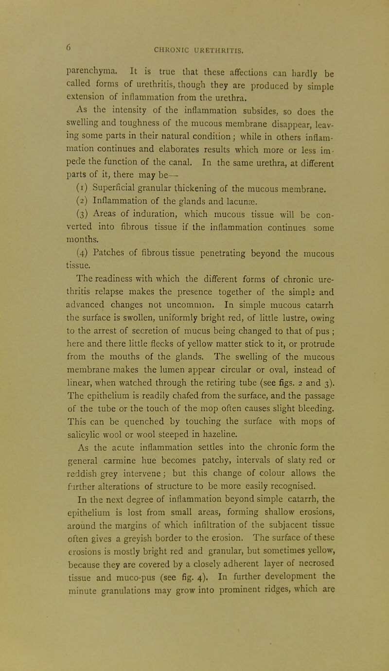 CHRONIC URETHRITIS. parenchyma. It is true that these affections can hardly be called forms of urethritis, though they are produced by simple extension of inflammation from the urethra. As the intensity of the inflammation subsides, so does the swelling and toughness of the mucous membrane disappear, leav- ing some parts in their natural condition; while in others inflam- mation continues and elaborates results which more or less im- pede the function of the canal. In the same urethra, at different parts of it, there may be— (1) Superficial granular thickening of the mucous membrane. (2) Inflammation of the glands and lacunce. (3) Areas of induration, which mucous tissue will be con- verted into fibrous tissue if the inflammation continues some months. (4) Patches of fibrous tissue penetrating beyond the mucous tissue. The readiness with which the different forms of chronic ure- thritis relapse makes the presence together of the simple and advanced changes not uncommon. In simple mucous catarrh the surface is swollen, uniformly bright red, of little lustre, owing to the arrest of secretion of mucus being changed to that of pus ; here and there little flecks of yellow matter stick to it, or protrude from the mouths of the glands. The swelling of the mucous membrane makes the lumen appear circular or oval, instead of linear, when watched through the retiring tube (see figs. 2 and 3). The epithelium is readily chafed from the surface, and the passage of the tube or the touch of the mop often causes slight bleeding. This can be quenched by touching the surface with mops of salicylic wool or wool steeped in hazeline. As the acute inflammation settles into the chronic form the general carmine hue becomes patchy, intervals of slaty red or reddish grey intervene; but this change of colour allows the firther alterations of structure to be more easily recognised. In the next degree of inflammation beyond simple catarrh, the epithelium is lost from small areas, forming shallow erosions, around the margins of which infiltration of the subjacent tissue often gives a greyish border to the erosion. The surface of these erosions is mostly bright red and granular, but sometimes yellow, because they are covered by a closely adherent layer of necrosed tissue and muco-pus (see fig. 4). In further development the minute granulations may grow into prominent ridges, which are