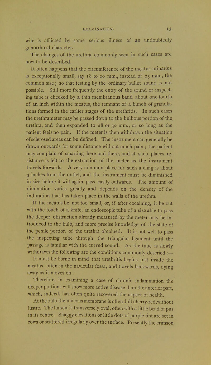 wife is afflicted by some serious illness of an undoubtedly gonorrhceal character. The changes of the urethra commonly seen in such cases are now to be described. It often happens that the circumference of the meatus urinatius is exceptionally small, say 18 to 20 mm., instead of 25 mm., the common size; so that testing by the ordinary bullet sound is not possible. Still more frequently the entry of the sound or inspect- ing tube is checked by a thin membranous band about one-fourth of an inch within the meatus, the remnant of a bunch of granula- tions formed in the earlier stages of the urethritis. In such cases the urethrameter may be passed down to the bulbous portion of the urethra, and then expanded to 28 or 30 mm., or so long as the patient feels no pain. If the meter is then withdrawn the situation of sclerosed areas can be defined. The instrument can generally be drawn outwards for some distance without much pain; the patient may complain of smarting here and there, and at such places re- sistance is felt to the extraction of the meter as the instrument travels forwards. A very common place for such a cling is about 3 inches from the outlet, and the instrument must be diminished in size before it will again pass easily outwards. The amount of diminution varies greatly and depends on the density of the induration that has taken place in the walls of the urethra. If the meatus be not too small, or, if after cocaining, it be cut with the touch of a knife, an endoscopic tube of a size able to pass the deeper obstruction already measured by the meter may be in- troduced to the bulb, and more precise knowledge of the state of the penile portion of the urethra obtained. It is not well to pass the inspecting tube through the triangular ligament until the passage is familiar with the curved sound. As the tube is slowly withdrawn the following are the conditions commonly descried :— It must be borne in mind that urethritis begins just inside the meatus, often in the navicular fossa, and travels backwards, dying away as it moves on. Therefore, in examining a case of chronic inflammation the deeper portions will show more active disease than the anterior part, which, indeed, has often quite recovered the aspect of health. At the bulb the mucous membrane is often dull cherry-red,without lustre. The lumen is transversely oval, often with a little bead of pus in its centre. Shaggy elevations or little dots of purple tint are set in rows or scattered irregularly over the surface. Presently the crimson