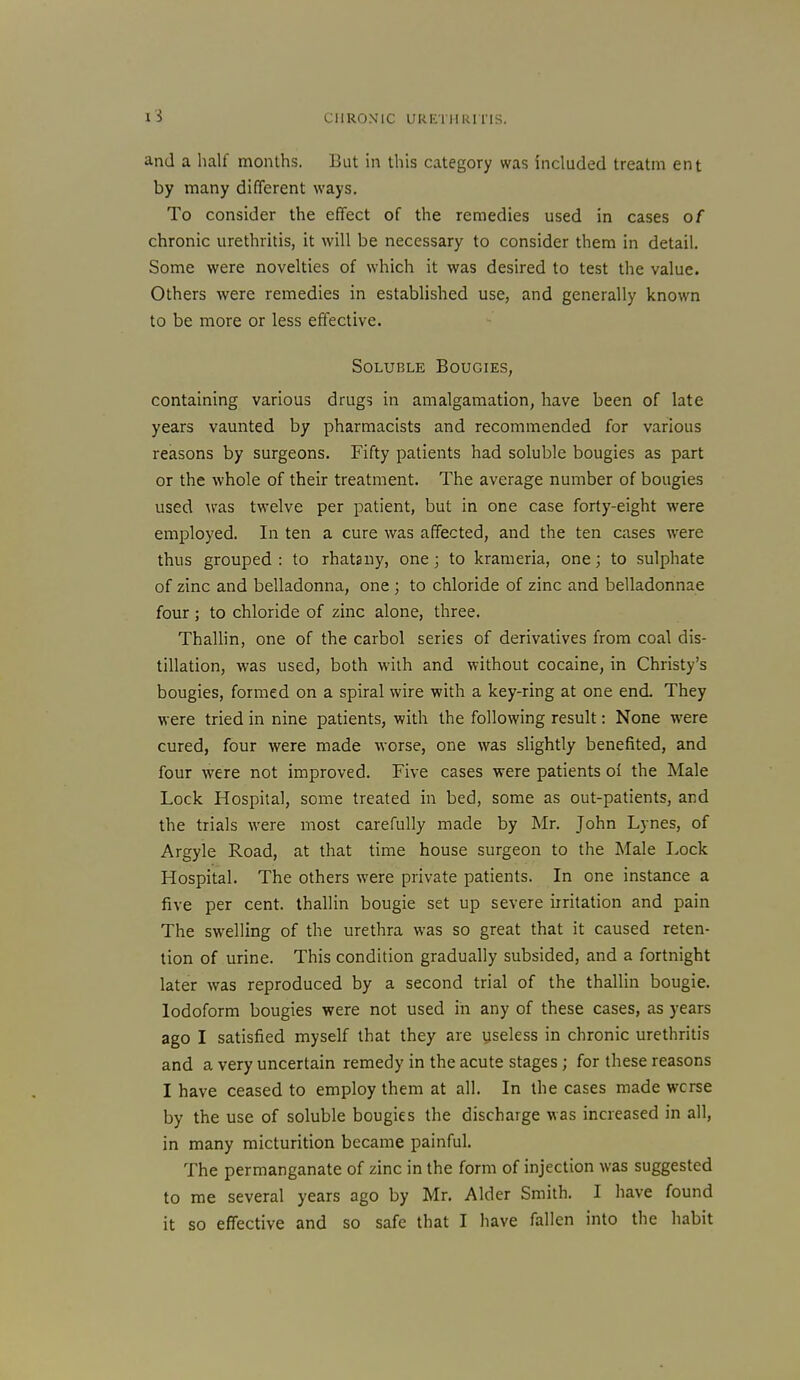 and a half months. But in this category was included treatm ent by many different ways. To consider the effect of the remedies used in cases of chronic urethritis, it will be necessary to consider them in detail. Some were novelties of which it was desired to test the value. Others were remedies in established use, and generally known to be more or less effective. Soluble Bougies, containing various drugs in amalgamation, have been of late years vaunted by pharmacists and recommended for various reasons by surgeons. Fifty patients had soluble bougies as part or the whole of their treatment. The average number of bougies used ^ras twelve per patient, but in one case forty-eight were employed. In ten a cure was affected, and the ten cases were thus grouped: to rhatany, one 3 to krameria, one; to sulphate of zinc and belladonna, one ; to chloride of zinc and belladonnae four; to chloride of zinc alone, three. Thallin, one of the carbol series of derivatives from coal dis- tillation, was used, both with and without cocaine, in Christy's bougies, formed on a spiral wire with a key-ring at one end. They were tried in nine patients, with the following result: None were cured, four were made worse, one was slightly benefited, and four were not improved. Five cases were patients oi the Male Lock Hospital, some treated in bed, some as out-patients, and the trials were most carefully made by Mr. John Lynes, of Argyle Road, at that time house surgeon to the Male Lock Hospital. The others were private patients. In one instance a five per cent, thallin bougie set up severe irritation and pain The swelling of the urethra was so great that it caused reten- tion of urine. This condition gradually subsided, and a fortnight later was reproduced by a second trial of the thallin bougie. Iodoform bougies were not used in any of these cases, as years ago I satisfied myself that they are useless in chronic urethritis and a very uncertain remedy in the acute stages ; for these reasons I have ceased to employ them at all. In the cases made worse by the use of soluble bougies the discharge was increased in all, in many micturition became painful. The permanganate of zinc in the form of injection was suggested to me several years ago by Mr. Alder Smith. I have found it so effective and so safe that I have fallen into the habit